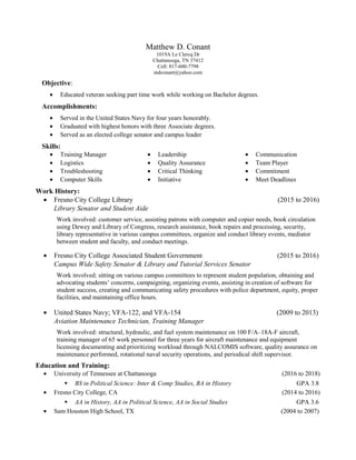 Matthew D. Conant
1019A Le Clercq Dr
Chattanooga, TN 37412
Cell: 817-600-7798
mdconant@yahoo.com
Objective:
• Educated veteran seeking part time work while working on Bachelor degrees.
Accomplishments:
• Served in the United States Navy for four years honorably.
• Graduated with highest honors with three Associate degrees.
• Served as an elected college senator and campus leader
Skills:
• Training Manager
• Logistics
• Troubleshooting
• Computer Skills
• Leadership
• Quality Assurance
• Critical Thinking
• Initiative
• Communication
• Team Player
• Commitment
• Meet Deadlines
Work History:
• Fresno City College Library (2015 to 2016)
Library Senator and Student Aide
Work involved: customer service, assisting patrons with computer and copier needs, book circulation
using Dewey and Library of Congress, research assistance, book repairs and processing, security,
library representative in various campus committees, organize and conduct library events, mediator
between student and faculty, and conduct meetings.
• Fresno City College Associated Student Government (2015 to 2016)
Campus Wide Safety Senator & Library and Tutorial Services Senator
Work involved: sitting on various campus committees to represent student population, obtaining and
advocating students’ concerns, campaigning, organizing events, assisting in creation of software for
student success, creating and communicating safety procedures with police department, equity, proper
facilities, and maintaining office hours.
• United States Navy; VFA-122, and VFA-154 (2009 to 2013)
Aviation Maintenance Technician, Training Manager
Work involved: structural, hydraulic, and fuel system maintenance on 100 F/A–18A-F aircraft,
training manager of 65 work personnel for three years for aircraft maintenance and equipment
licensing documenting and prioritizing workload through NALCOMIS software, quality assurance on
maintenance performed, rotational naval security operations, and periodical shift supervisor.
Education and Training:
• University of Tennessee at Chattanooga (2016 to 2018)
 BS in Political Science: Inter & Comp Studies, BA in History GPA 3.8
• Fresno City College, CA (2014 to 2016)
 AA in History, AA in Political Science, AA in Social Studies GPA 3.6
• Sam Houston High School, TX (2004 to 2007)
 