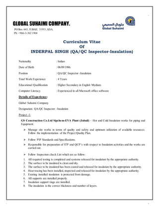 Curriculum Vitae
Of
INDERPAL SINGH (QA/QC Inspector-Insulation)
Nationality : Indian
Date of Birth : 06/09/1986.
Position : QA/QC Inspector -Insulation
Total Work Experience : 4 Years
Educational Qualification : Higher Secondary in English Medium.
Computer Literacy : Experienced in all Microsoft office software
Details of Experience:
Global Suhaimi Company
Designation: QA/QC Inspector –Insulation
Project -1:
GS Construction Co.Ltd Sipchem-EVA Plant (Jubail) – Hot and Cold Insulation works for piping and
Equipment.
 Manage site works in terms of quality and safety and optimum utilization of available resources.
Follow the implementation of the Project Quality Plan.
 Follow PIP Standards and Specifications.
 Responsible for preparation of ITP and QCP’s with respect to Insulation activities and the works are
carried out.
 Follow Inspection check List which are as follow:
1. All required testing is completed and systems released for insulation by the appropriate authority.
2. The surface to be insulated is clean and dry.
3. The surface to be insulated has been coated and released for insulation by the appropriate authority.
4. Heat tracing has been installed, inspected and released for insulation by the appropriate authority.
5. Existing installed insulation is protected from damage.
6. All supports are installed properly.
7. Insulation support rings are installed.
8. The insulation is the correct thickness and number of layers.
GLOBAL SUHAIMI COMPANY.
PO Box 665, JUBAIL 31951, KSA.
Ph: +966-3-362 1968
 