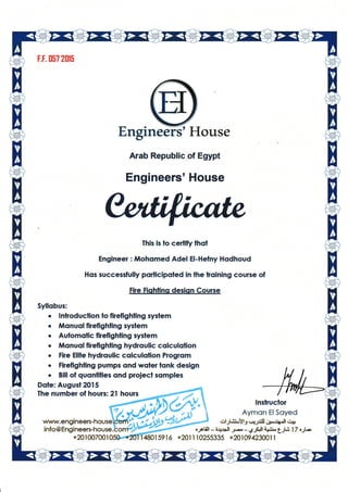 F.F. [57 2015
Engrn 'H$l.lse
Arab Republic of Egypt
Engineers'House
Ihis is to cerlify thol
Engineer : illohsmed Adel El-Hefny Hsdhsud
Hos successfully porlicipoled in lhe koining course of
Fire Fishlins desJqn Course
Syllobus:
r lnlroduclion lo firefighfing sydem
. llJlqnuql firefighling syslem
. Aulomolic ffefighllng syslem
r tilsnuol frefighling hydrculic cslculqlion
. File Elile hydroullc colculcdion Progrom
o Fkefighling purnps ond woler lqnk design
o Bill of quonlilies ond proiecl somples
Dqle: Augusl20IS
fhe number of hours:21 hours
infs@Er€ineers*house
+201007001
lnslructor
Aymon Il Soyed
*l-/.ii.oYl3 .o gJ.:Jl ;p*lip.U C$
ogtih-4453 j*-6JSJJ ic$t t_j.3 1 7'_.rk
{80159r6 +20r 1 t0255335 +8109423001 r
eers
 