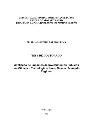 UNIVERSIDADE FEDERAL DO RIO GRANDE DO SUL
ESCOLA DE ADMINISTRAÇÃO
PROGRAMA DE PÓS-GRADUAÇÃO EM ADMINISTRAÇÃO
MARIA APARECIDA BARBOSA LIMA
TESE DE DOUTORADO
Avaliação de Impactos de Investimentos Públicos
em Ciência e Tecnologia sobre o Desenvolvimento
Regional
Porto Alegre
2005
 