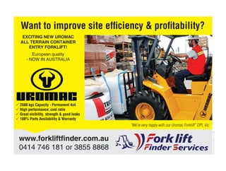 www.forkliftﬁnder.com.au
0414 746 181 or 3855 8868
“We’re very happy with our Uromac Forklift” DPI, Vic
EXCITING NEW UROMAC
ALL TERRAIN CONTAINER
ENTRY FORKLIFT!
European quality
- NOW IN AUSTRALIA
Want to improve site efﬁciency & proﬁtability?
 2500 kgs Capacity - Permanent 4x4
 High performance: cost ratio
 Great visibility, strength & good looks
 100% Parts Availability & Warranty
DOW-HH-5012965-TS-383
 