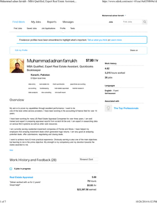 Muhammad adnan farrukh - MBA Qualified, Expert Real Estate Assistant,... https://www.odesk.com/users/~01eae14a8350b94e1d 
Find Work My Jobs Reports Messages 
Muhammad adnan farrukh 
Find Jobs Saved Jobs Job Applications Profile Tests 
Freelancer profiles have been streamlined to highlight what’s important. Tell us what you think or Learn more 
Edit my Profile Share on 
$7.00 / hr 
Muhammad adnan farrukh 
MBA Qualified, Expert Real Estate Assistant, Quickbooks 
Bookkeeper 
6:52pm local time 
data-entry real-estate-idx peachtree-accounting 
accounting real-estate-appraisal market-research 
data-analysis mls-consulting microsoft-excel 
Overview 
My aim is to prove my capabilities through excellent performance. I want to be 
one of the best online service providers. I have been working in the accounting & finance field for over 10 
years. 
I have been working for many US Real Estate Appraisal Companies for over three years. I am well 
trained and expert in preparing appraisal reports from scratch till the end. I am expert in researching data 
on various MLS systems as well as other web resources. 
I am currently serving residential investment companies of Florida and Illinois. I have helped my 
employers find amazing investment deals which generated huge returns. I am very good at analysing 
potential deals, offer submissions, negotiating and closing deals. 
I want to achieve more & more practical experience. Obviously earning is also one of the main objectives 
but learning to me is the prime objective. My strength is my competency and my devotion towards the 
duties awarded to me. 
less 
Work History and Feedback (28) 
5 jobs in progress 
Real Estate Appraisal 
"Adnan worked with us for 2 years! 
Great help!" 
Work history 
Languages 
Associated with 
The Top Professionals 
Karachi, Pakistan 
intuit-quickbooks 
bookkeeping 
5.00 
79 hours 
$5.00 /hr 
$23,397.50 earned 
4.82 
3,215 hours worked 
28 jobs 
English - Fluent 
Self-Assessed 
ź 
Jobs 
1 of 7 10/26/2014 6:52 PM 
 