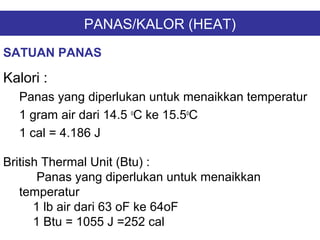 PANAS/KALOR (HEAT)
Kalori :
Panas yang diperlukan untuk menaikkan temperatur
1 gram air dari 14.5 o
C ke 15.5o
C
1 cal = 4.186 J
SATUAN PANAS
British Thermal Unit (Btu) :
Panas yang diperlukan untuk menaikkan
temperatur
1 lb air dari 63 oF ke 64oF
1 Btu = 1055 J =252 cal
 