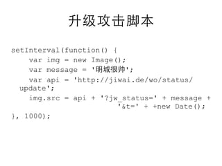 setInterval(function() {
    var img = new Image();
    var message = '       ';
    var api = 'http://jiwai.de/wo/status/
  update';
    img.src = api + '?jw_status=' + message +
                        '&t=' + +new Date();
}, 1000);
 