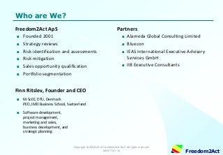 Copyright © 2008-2014 Freedom2Act ApS. All rights reserved. 06OCT14 / 14 
Freedom2Act 
Who are We? 
Freedom2Act ApS 
■Founded 2001 
■Strategy reviews 
■Risk identification and assessments 
■Risk mitigation 
■Sales opportunity qualification 
■Portfolio segmentation 
Finn Ritslev, Founder and CEO 
■M.ScEE, DTU, Denmark PED, IMD Business School, Switzerland 
■Software development, project management, marketing and sales, business development, and strategic planning 
Partners 
■Alameda Global Consulting Limited 
■Bluecon 
■IEAS International Executive Advisory Services GmbH 
■IIB Executive Consultants  