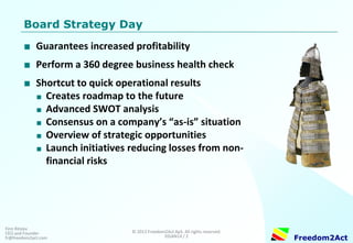 Copyright © 2008-2014 Freedom2Act ApS. All rights reserved. 06OCT14 / 2 
Freedom2Act 
Finn Ritslev CEO and Founder fr@freedom2act.com 
Board Strategy Day 
■Guarantees increased profitability 
■Perform a 360 degree business health check 
■Shortcut to quick operational results 
■Creates roadmap to the future 
■Advanced SWOT analysis 
■Consensus on a company’s “as-is” situation 
■Overview of strategic opportunities 
■Launch initiatives reducing exposure to non- financial risks  