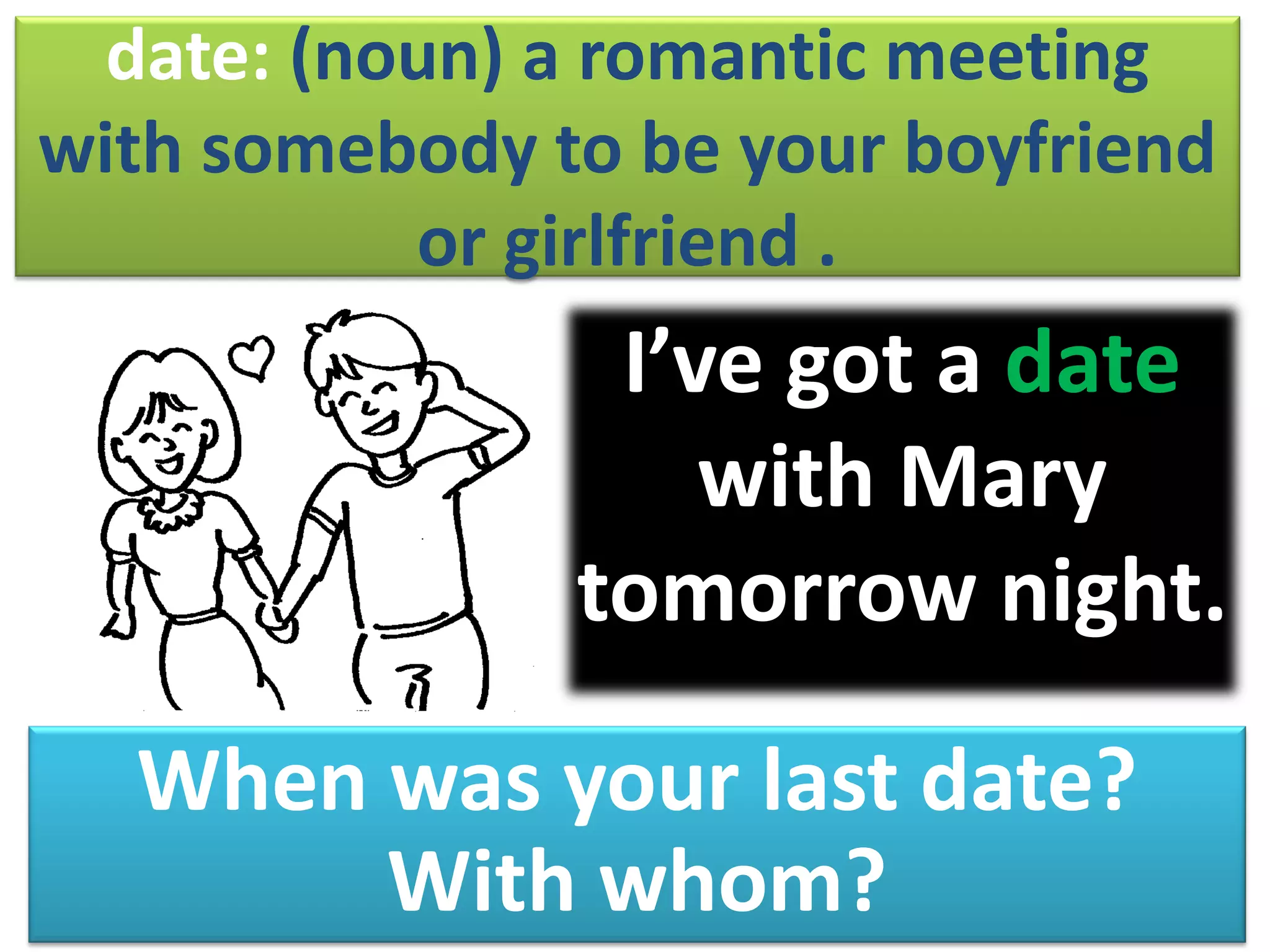 date: (noun) a romantic meeting
with somebody to be your boyfriend
or girlfriend .
I’ve got a date
with Mary
tomorrow night.
When was your last date?
With whom?
 