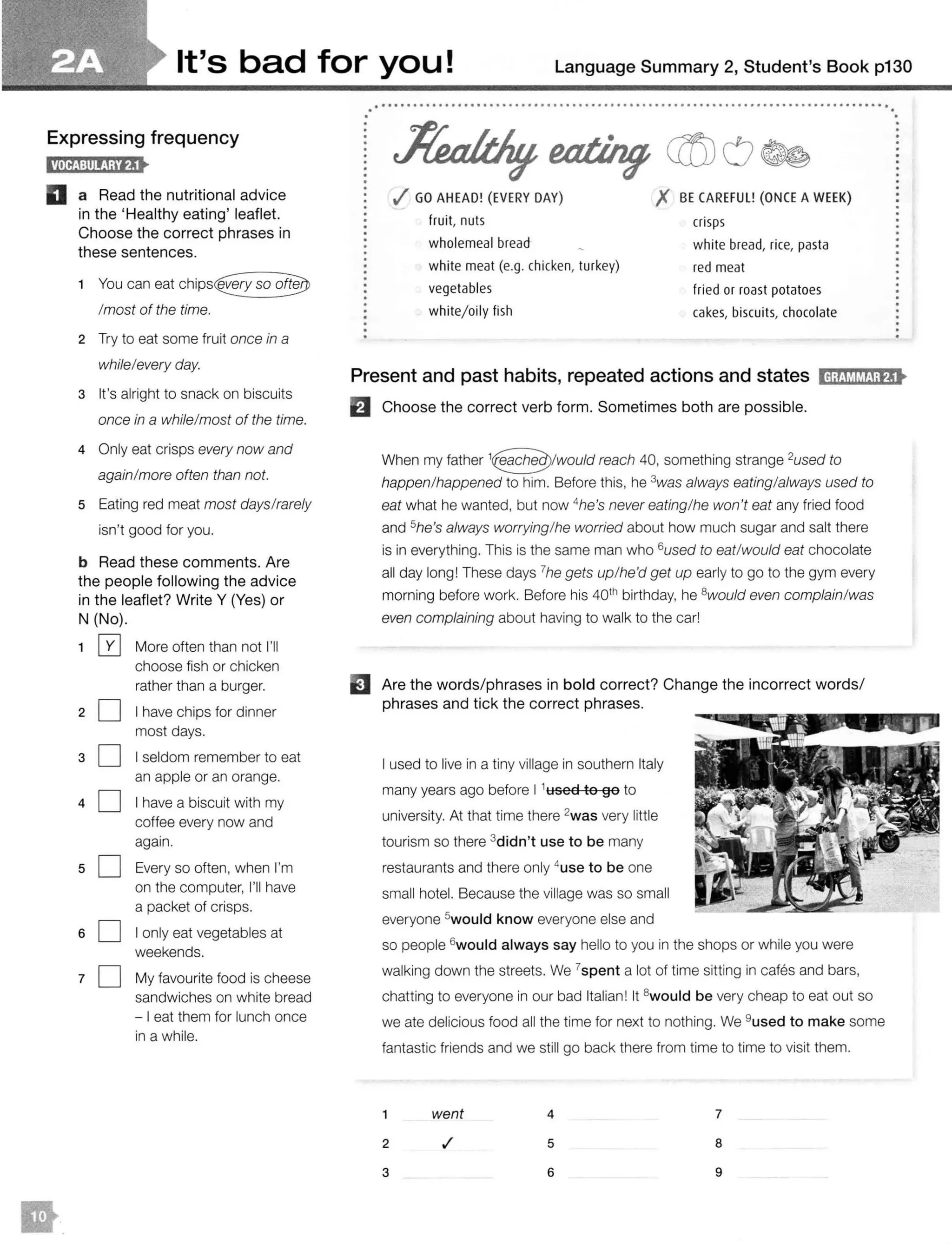 It's bad for you! Language Summary 2, Student's Book p130
Expressing frequency
D a Read the nutritional advice
in the 'Healthy eating' leaflet.
Choose the correct phrases in
these sentences.
1 You can eat
/most of the time.
2 Try to eat some fruit once in a
while/every day.
3 It's alright to snack on biscuits
once in a while/most of the time.
4 Only eat crisps every now and
again/more often than not.
5 Eating red meat most days/rarely
isn't good for you.
b Read these comments. Are
the people following the advice
in the leaflet? Write Y (Yes) or
N (No).
1 0 More often than not I'll
choose fish or chicken
rather than a burger.
2 0 I have chips for dinner
most days.
30
40
50
60
70
I seldom remember to eat
an apple or an orange.
I have a biscuit with my
coffee every now and
again.
Every so often, when I'm
on the computer, I'll have
a packet of crisps.
I only eat vegetables at
weekends.
My favourite food is cheese
sandwiches on white bread
- I eat them for lunch once
in a while.
......
.................................................................................
.( GO AHEAD! (EVERY DAY)
fruit, nuts
wholemeal bread
white meat (e.g. chicken, turkey)
vegetables
white/oily fish
X BE CAREFUL! (ONCEAWEEK)
crisps
white bread, rice, pasta
red meat
fried or roast potatoes
cakes, biscuits, chocolate
...
Present and past habits, repeated actions and states IH;tJMM!;fj•
El Choose the correct verb form. Sometimes both are possible.
When my father reach 40, something strange 2
used to
happen/happened to him. Before this, he 3was always eating/always used to
eat what he wanted, but now 4
he's never eating/he won't eat any fried food
and 5he's always worrying/he worried about how much sugar and salt there
is in everything. This is the same man who 6used to eat/would eat chocolate
all day long! These days 7he gets up/he'd get up early to go to the gym every
morning before work. Before his 401h birthday, he 8would even complain/was
even complaining about having to walk to the car!
EJ Are the words/ phrases in bold correct? Change the incorrect words/
phrases and tick the correct phrases.
I used to live in a tiny village in southern Italy
many years ago before I 1used to go to
university. At that time there 2was very little
tourism so there 3didn't use to be many
restaurants and there only 4
usc to be one
small hotel. Because the village was so small
everyone 5would know everyone else and
so people 6would always say hello to you in the shops or while you were
walking down the streets. We 7
spent a lot of time sitting in cafes and bars,
chatting to everyone in our bad Italian! It 8would be very cheap to eat out so
we ate delicious food all the time for next to nothing. We 9uscd to make some
fantastic friends and we still go back there from time to time to visit them.
1 went 4 7
2 5 8
3 6 9
 