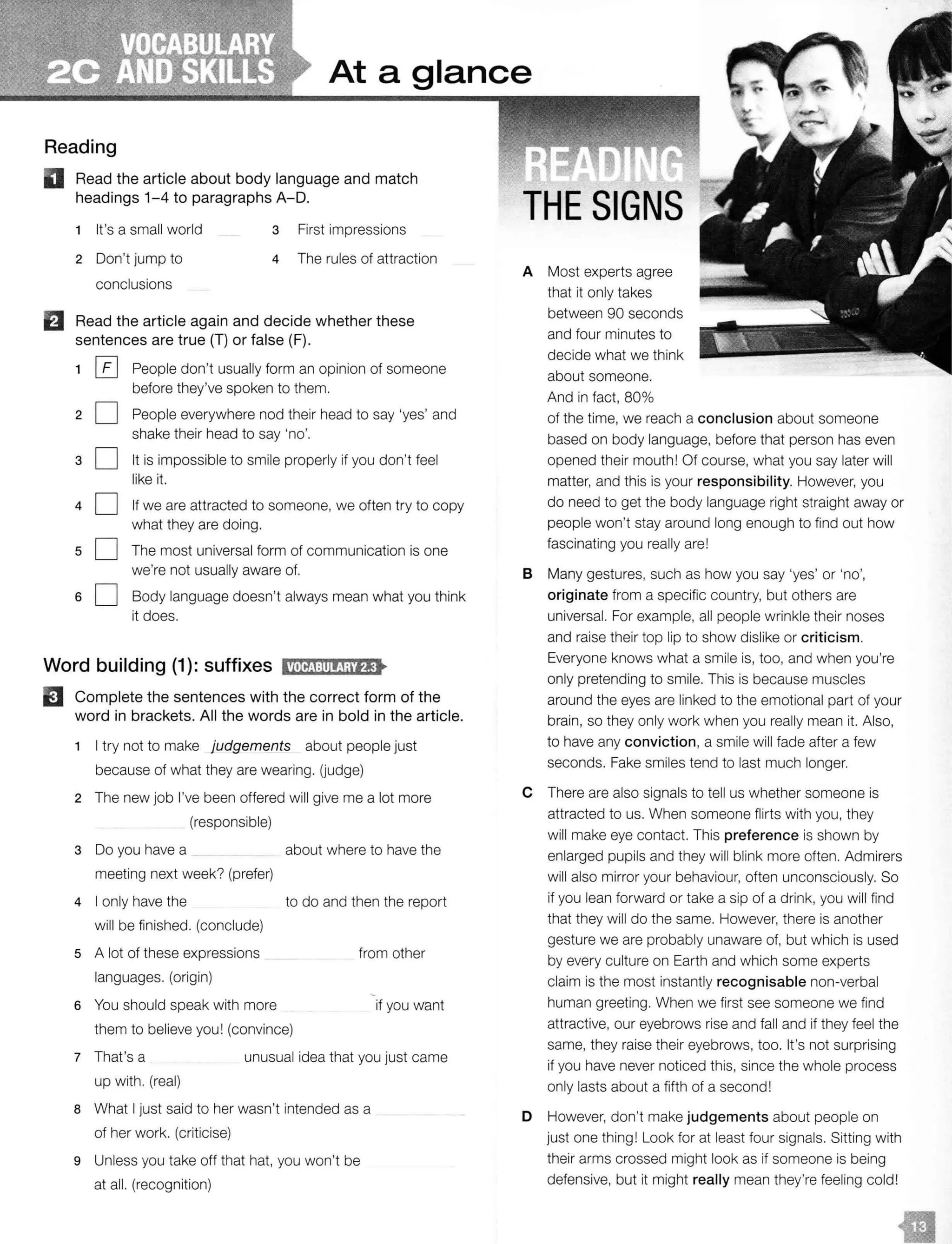 At a glance
Reading
II Read the article about body language and match
headings 1-4 to paragraphs A-D.
1 It's a small world 3 First impressions
2 Don't jump to
conclusions
4 The rules of attraction
Read the article again and decide whether these
sentences are true (T) or false (F).
1 [£] People don't usually form an opinion of someone
before they've spoken to them.
20 People everywhere nod their head to say 'yes' and
shake their head to say 'no'.
30 It is impossible to smile properly if you don't feel
like it.
40
50
If we are attracted to someone, we often try to copy
what they are doing.
The most universal form of communication is one
we're not usually aware of.
6 0 Body language doesn't always mean what you think
it does.
Word building (1): suffixes 11'tff!1:Il!(jji'fl•
EJ Complete the sentences with the correct form of the
word in brackets. All the words are in bold in the article.
1 I try not to make judgements about people just
because of what they are wearing. (judge)
2 The new job I've been offered will give me a lot more
(responsible)
3 Do you have a _ about where to have the
meeting next week? (prefer)
4 I only have the to do and then the report
will be finished. (conclude)
5 A lot of these expressions
languages. (origin)
from other
6 You should speak with more
them to believe you! (convince)
if you want
7 That's a unusual idea that you just came
up with. (real)
8 What I just said to her wasn't intended as a
of her work. (criticise)
9 Unless you take off that hat, you won't be
at all. (recognition)
THE SIGNS
A Most experts agree
that it only takes
between 90 seconds
and four minutes to
decide what we think
about someone.
And in fact, 80%
of the time, we reach a conclusion about someone
based on body language, before that person has even
opened their mouth! Of course, what you say later will
matter, and this is your responsibility. However, you
do need to get the body language right straight away or
people won't stay around long enough to find out how
fascinating you really are!
B Many gestures, such as how you say 'yes' or 'no',
originate from a specific country, but others are
universal. For example, all people wrinkle their noses
and raise their top lip to show dislike or criticism.
Everyone knows what a smile is, too, and when you're
only pretending to smile. This is because muscles
around the eyes are linked to the emotional part of your
brain, so they only work when you really mean it. Also,
to have any conviction, a smile will fade after a few
seconds. Fake smiles tend to last much longer.
C There are also signals to tell us whether someone is
attracted to us. When someone flirts with you, they
will make eye contact. This preference is shown by
enlarged pupils and they will blink more often. Admirers
will also mirror your behaviour, often unconsciously. So
if you lean forward or take a sip of a drink, you will find
that they will do the same. However, there is another
gesture we are probably unaware of, but which is used
by every culture on Earth and which some experts
claim is the most instantly recognisable non-verbal
human greeting. When we first see someone we find
attractive, our eyebrows rise and fall and if they feel the
same, they raise their eyebrows, too. It's not surprising
if you have never noticed this, since the whole process
only lasts about a fifth of a second!
D However, don't make judgements about people on
just one thing! Look for at least four signals. Sitting with
their arms crossed might look as if someone is being
defensive, but it might really mean they're feeling cold!
 