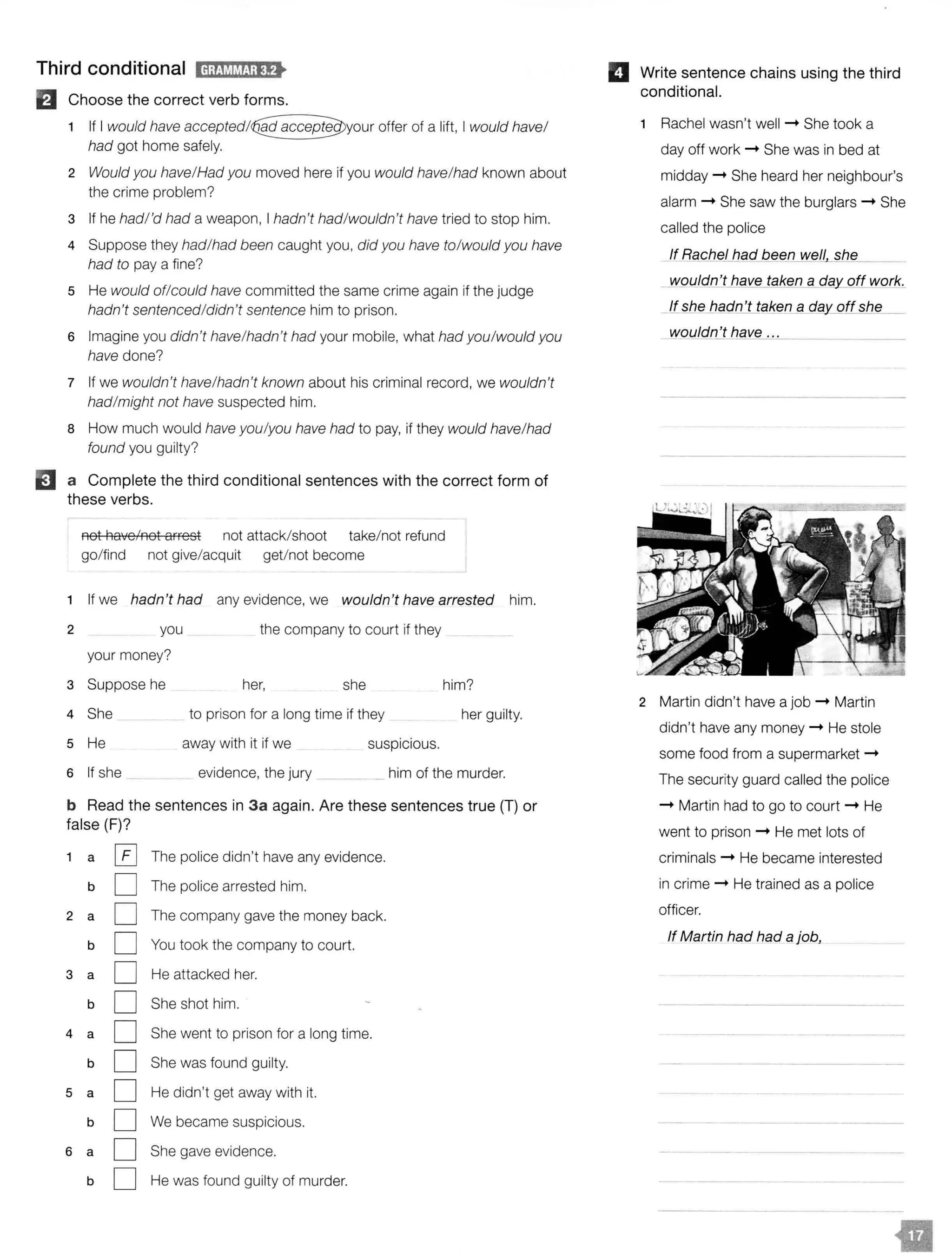 Third conditional H;t!V.!MJ;lf>
El Choose the correct verb forms.
If I would have offer of a lift, I would have/
had got home safely.
2 Would you have/Had you moved here if you would have/had known about
the crime problem?
3 If he hadl'd had a weapon, I hadn't had/wouldn't have tried to stop him.
4 Suppose they had/had been caught you, did you have to/would you have
had to pay a fine?
5 He would of/could have committed the same crime again if the judge
hadn't sentenced/didn't sentence him to prison.
6 Imagine you didn't have/hadn't had your mobile, what had you/would you
have done?
7 If we wouldn't have/hadn't known about his criminal record, we wouldn't
had/might not have suspected him.
8 How much would have you/you have had to pay, if they would have/had
found you guilty?
EJ a Complete the third conditional sentences with the correct form of
these verbs.
not haye/not arrest not attack/shoot take/not refund
go/find not give/acquit get/not become
1 If we hadn't had any evidence, we wouldn't have arrested him.
2 you the company to court if they
your money?
3 Suppose he her, she him?
4 She to prison for a long time if they her guilty.
5 He away with it if we suspicious.
6 If she evidence, the jury him of the murder.
b Read the sentences in 3a again. Are these sentences true {T) or
false (F)?
1 a [£] The police didn't have any evidence.
b D The police arrested him.
2 a D The company gave the money back.
b D You took the company to court.
3 a D He attacked her.
b D She shot him.
4 a D She went to prison for a long time.
b D She was found guilty.
5 a D He didn't get away with it.
b D We became suspicious.
6 a D She gave evidence.
b D He was found guilty of murder.
II Write sentence chains using the third
conditional.
Rachel wasn't well -+ She took a
day off work -+ She was in bed at
midday -+ She heard her neighbour's
alarm -+ She saw the burglars -+ She
called the police
lf_Rq_cheJ had been_well sh_e_
_wouldn't have taken a dfil' off work.
_If shelJagn't taken_g_c;fgy_ off she
wouldn_J have ...
2 Martin didn't have a job -+ Martin
didn't have any money -+ He stole
some food from a supermarket -+
The security guard called the police
-+ Martin had to go to court -+ He
went to prison -+ He met lots of
criminals -+ He became interested
in crime -+ He trained as a police
officer.
If Martin had had a job,
 