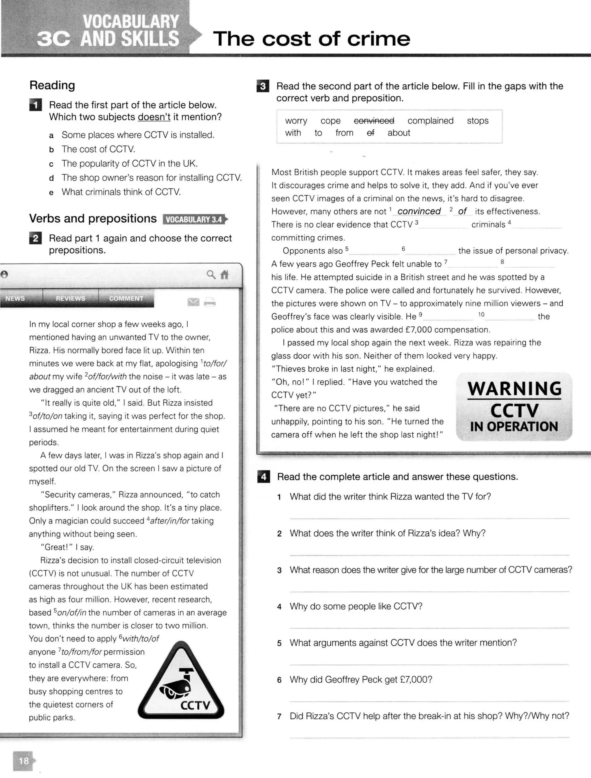 The cost of crime
Reading
D Read t he first part of the article below.
Which two subjects doesn't it mention?
a Some places where CCTV is installed.
b The cost of CCTV.
c The popularity of CCTV in the UK.
d The shop owner's reason for installing CCTV.
e What criminals think of CCTV.
Verbs and prepositions l'Mij:li!fjaitt
El Read part 1 again and c hoose the correct
prepositions.
In my local corner shop a few weeks ago, I
mentioned having an unwanted TV to the owner,
Rizza. His normally bored face lit up. Within ten
minutes we were back at my flat, apologising 1
to/for/
about my wife 2of/for/with the noise - it was late - as
we dragged an ancient TV out of the loft.
"It really is quite old," I said. But Rizza insisted
3of/to/on taking it, saying it was perfect for the shop.
I assumed he meant for entertainment during quiet
periods.
A few days later, I was in Rizza's shop again and I
spotted our old TV. On the screen I saw a picture of
myself.
"Security cameras," Rizza announced, "to catch
shoplifters." I look around the shop. It's a tiny place.
Only a magician could succeed 4
after/in/fortaking
anything without being seen.
"Great!" I say.
Rizza's decision to install closed-circuit television
(CCTV) is not unusual. The number of CCTV
cameras throughout the UKhas been estimated
as high as four million. However, recent research,
based 5on/of/in the number of cameras in an average
town, thinks the number is closer to two million.
You don't need to apply 6with/to/of
anyone 7
to/from/ for permission
to install a CCTV camera. So,
they are everywhere: from
busy shopping centres to
the quietest corners of
public parks.
Read the second part of the article below. Fill in t he gaps with the
correct verb and p reposition.
worry
with
cope
to from
convinced complained stops
ef about
Most British people support CCTV. It makes areas feel safer, they say.
It discourages crime and helps to solve it, they add. And if you've ever
seen CCTV images of a criminal on the news, it's hard to disagree.
However, many others are not 1
convinced 2 of its effectiveness.
There is no clear evidence that CCTV 3 criminals 4
committing crimes.
Opponents also 5 _ 6 the issue of personal privacy.
A few years ago Geoffrey Peck felt unable to 7 8
his life. He attempted suicide in a British street and he was spotted by a
CCTV camera. The police were called and fortunately he survived. However,
the pictures were shown on TV - to approximately nine million viewers - and
Geoffrey's face was clearly visible. He 9 10 the
police about this and was awarded £7,000 compensation.
I passed my local shop again the next week. Rizza was repairing the
glass door with his son. Neither of them looked very happy.
"Thieves broke in last night," he explained.
"Oh, no!" I replied. "Have you watched the
CCTV yet?"
"There are no CCTV pictures," he said
unhappily, pointing to his son. "He turned the
camera off when he left the shop last night!"
WARNING
CCTV
IN OPERATION
II Read the complete art icle and answer these questions.
1 What did the writer think Rizza wanted the TV for?
2 What does the writer think of Rizza's idea? Why?
3 What reason does the writer give for the large number of CCTV cameras?
4 Why do some people like CCTV?
5 What arguments against CCTV does the writer mention?
6 Why did Geoffrey Peck get £7,000?
7 Did Rizza's CCTV help after the break-in at his shop? Why?/Why not?
 
