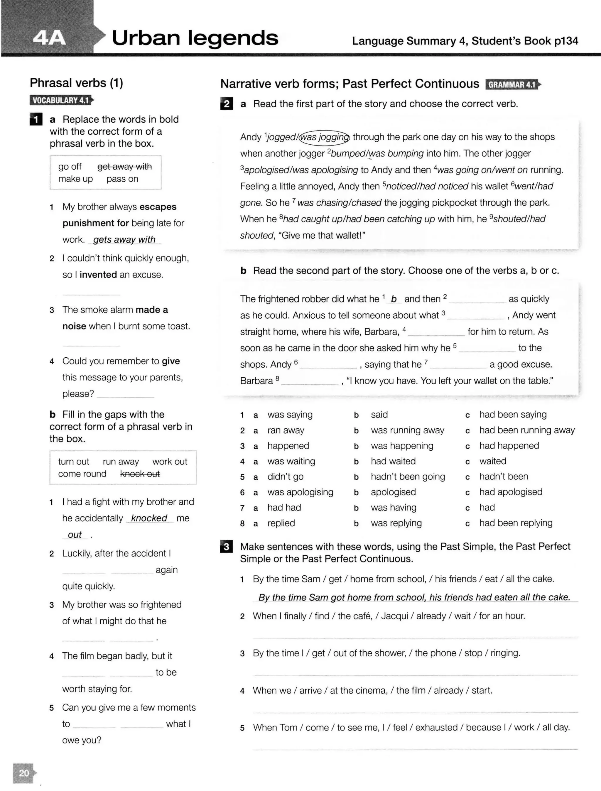 Urban legends Language Summary 4, Student's Book p134
Phrasal verbs (1)
D a Replace the words in bold
with the correct form of a
phrasal verb in the box.
go off get away with
make up pass on
1 My brother always escapes
punishment for being late for
work. gets away with
2 I couldn't think quickly enough,
so I invented an excuse.
3 The smoke alarm made a
noise when I burnt some toast.
4 Could you remember to give
this message to your parents,
please? _
b Fill in the gaps with the
correct form of a phrasal verb in
the box.
turn out run away work out
come round l<nocl< out
1 I had a fight with my brother and
he accidentally _}mocked me
_QUt .
2 Luckily, after the accident I
again
quite quickly.
3 My brother was so frightened
of what I might do that he
4 The film began badly, but it
to be
worth staying for.
5 Can you give me a few moments
to ___ what I
owe you?
Narrative verb forms; Past Perfect Continuous IH;tM!iHJ;tS•
El a Read the first part of the story and choose the correct verb.
Andy through the park one day on his way to the shops
when another jogger 2bumpedl't'as bumping into him. The other jogger
3apologised!was apologising to Andy and then 4
was going on/went on running.
Feeling a little annoyed, Andy then 5noticedlhad noticed his wallet 6wentlhad
gone. So he 7 was chasing/chased the jogging pickpocket through the park.
When he 8had caught up/had been catching up with him, he 9shouted/had
shouted, "Give me that wallet!"
b Read the second part of the story. Choose one of the verbs a, b or c.
The frightened robber did what he 1 b and then 2
as he could. Anxious to tell someone about what 3
straight home, where his wife, Barbara, 4
__ as quickly
, Andy went
for him to return. As
soon as he came in the door she asked him why he 5 __ to the
shops. Andy 6 , saying that he 7 a good excuse.
Barbara 8 , "I know you have. You left your wallet on the table."
1 a was saying b said c had been saying
2 a ran away b was running away c had been running away
3 a happened b was happening c had happened
4 a was waiting b had waited c waited
5 a didn't go b hadn't been going c hadn't been
6 a was apologising b apologised c had apologised
7 a had had b was having c had
8 a replied b was replying c had been replying
El Make sentences with these words, using the Past Simple, the Past Perfect
Simple or the Past Perfect Continuous.
1 By the time Sam I get I home from school, I his friends I eat I all the cake.
By the time Sam got home from school, his had_eaten all the cake._
2 When I finally I find I the cafe, I Jacqui I already I wait I for an hour.
3 By the time I / get I out of the shower, I the phone I stop I ringing.
4 When we I arrive I at the cinema, I the film I already I start.
5 When Tom I come I to see me, I / feel I exhausted I because I / work I all day.
 
