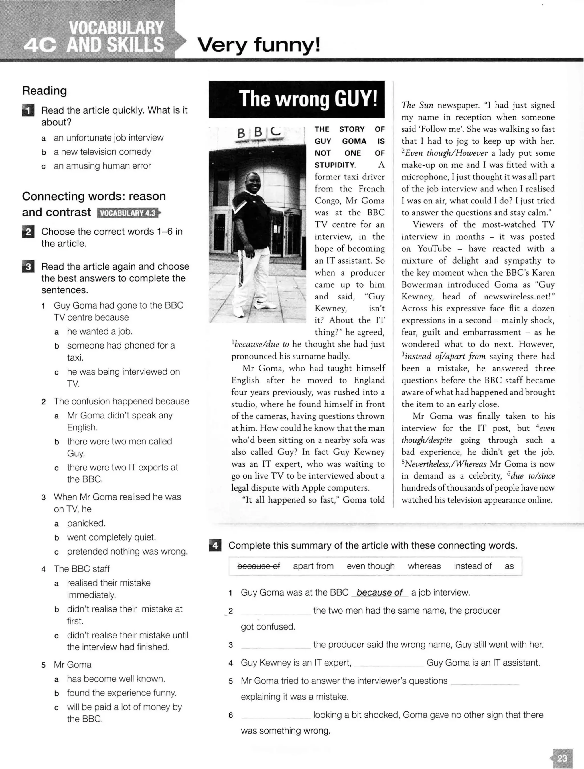 Reading
II Read the article quickly. What is it
about?
a an unfortunate job interview
b a new television comedy
c an amusing human error
Connecting words: reason
and contrast i!Nt!J:tll!!Wl!C•
EJ Choose the correct words 1-6 in
the article.
EJ Read the article again and choose
the best answers to complete the
sentences.
1 Guy Gama had gone to the BBC
TV centre because
a he wanted a job.
b someone had phoned for a
taxi.
c he was being interviewed on
TV.
2 The confusion happened because
a Mr Goma didn't speak any
English.
b there were two men called
Guy.
c there were two IT experts at
the BBC.
3 When Mr Gama realised he was
on TV, he
a panicked.
b went completely quiet.
c pretended nothing was wrong.
4 The BBC staff
a realised their mistake
immediately.
b didn't realise their mistake at
first.
c didn't realise their mistake until
the interview had finished.
s Mr Gama
a has become well known.
b found the experience funny.
c will be paid a lot of money by
the BBC.
Very funny!
The wrong GUY!
L THE STORY OF
GUY GOMA IS
NOT ONE OF
STUPIDITY. A
former taxi driver
from the French
Congo, Mr Coma
was at the BBC
TV centre for an
interview, in the
hope of becoming
an IT assistant. So
when a producer
came up to him
and said, "Guy
Kewney, isn't
it? About the IT
thing?" he agreed,
1because/due to he thought she had just
pronounced his surname badly.
Mr Coma, who had taught himself
English after he moved to England
four years previously, was rushed into a
studio, where he found himself in front
of the cameras, having questions thrown
at him. How could he know that the man
who'd been sitting on a nearby sofa was
also called Guy? In fact Guy Kewney
was an IT expert, who was waiting to
go on live TV to be interviewed about a
legal dispute with Apple computers.
"It all happened so fast," Coma told
The Sun newspaper. "I had just signed
my name in reception when someone
said 'Follow me'. She was walking so fast
that I had to jog to keep up with her.
2Even though/ However a lady put some
make-up on me and I was fitted with a
microphone, I just thought it was all part
of the job interview and when I realised
I was on air, what could I do? I just tried
to answer the questions and stay calm."
Viewers of the most-watched TV
interview in months - it was posted
on YouTube - have reacted with a
mixture of delight and sympathy to
the key moment when the BBC's Karen
Bowerman introduced Coma as "Guy
Kewney, head of
Across his expressive face flit a dozen
expressions in a second - mainly shock,
fear, guilt and embarrassment - as he
wondered what to do next. However,
3instead of/apart from saying there had
been a mistake, he answered three
questions before the BBC staff became
aware ofwhat had happened and brought
the item to an early close.
Mr Coma was finally taken to his
interview for the IT post, but 4even
though/despite going through such a
bad experience, he didn't get the job.
5Nevertheless,!Whereas Mr Coma is now
in demand as a celebrity, 6due to/since
hundreds ofthousands of people have now
watched his television appearance online.
El Complete this summary of the article with these connecting words.
because of apart from even though whereas instead of as
1 Guy Gama was at the BBC because of a job interview.
2 the two men had the same name, the producer
got confused.
3 the producer said the wrong name, Guy still went with her.
4 Guy Kewney is an IT expert, Guy Goma is an IT assistant.
5 Mr Gama tried to answer the interviewer's questions
explaining it was a mistake.
6 looking a bit shocked, Goma gave no other sign that there
was something wrong.
 