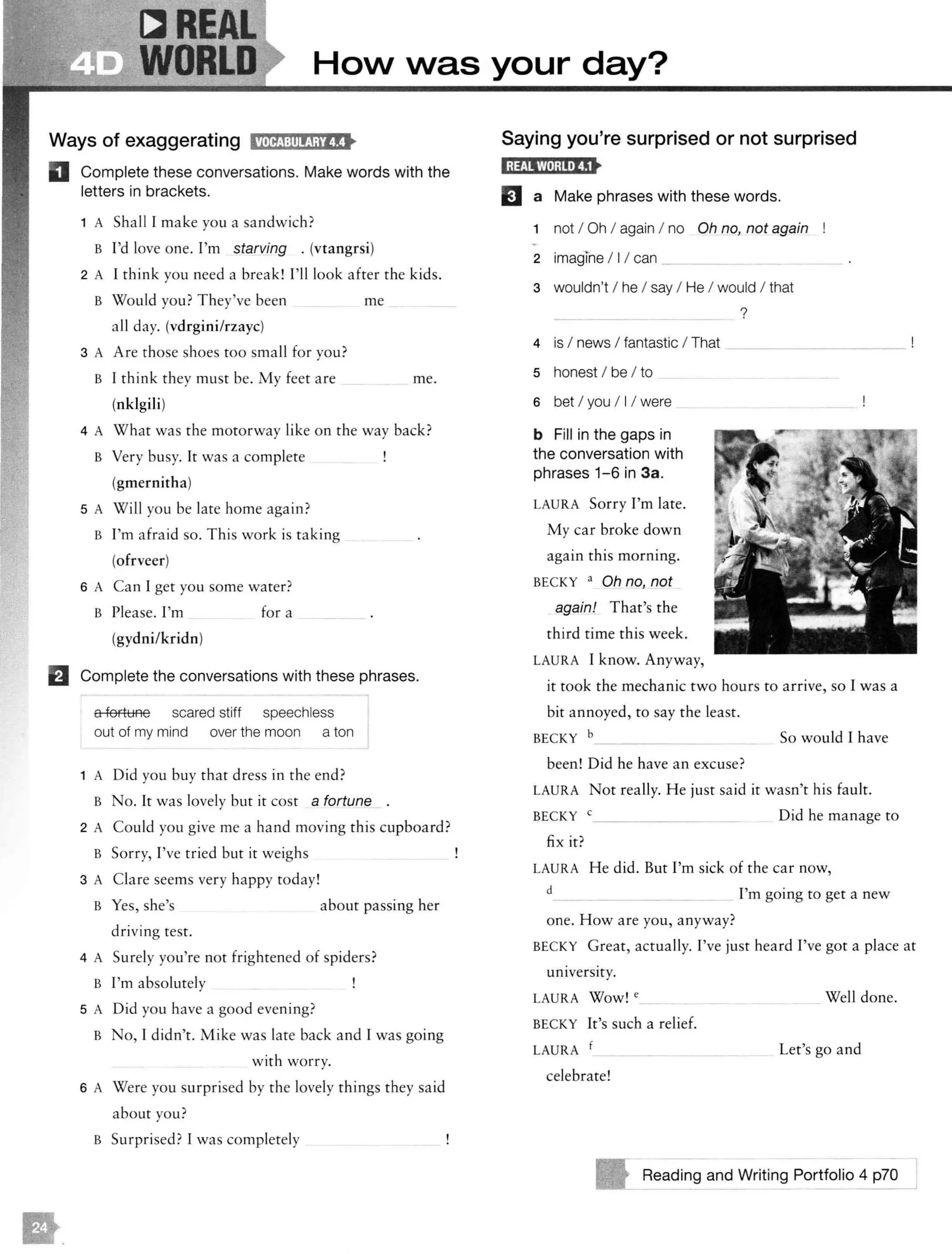 WORLD HoN Nas your day?
Ways of exaggerating HilltJ:!ll!!Mlt•
D Complete these conversations. Make words with the
letters in brackets.
1 A Shall I make you a sandwich?
B I'd love one. I'm starving . (vtangrsi)
2 A I think you need a break! I'll look after the kids.
B Would you? They've been me
a ll day. (vdrgini/rzayc)
3 A Are those shoes too small for you?
B I think they must be. My feet are me.
(nklgili)
4 A What was the motorway like on the way back?
B Very busy. It was a complete
(gmernitha)
5 A Will you be late home again?
B I'm afraid so. This work is taking
(ofrveer)
6 A Can I get you some water?
B Please. I'm for a
(gydni/kridn)
El Complete the conversations with these phrases.
a fortune scared stiff speechless
out of my mind over the moon a ton
1 A Did you buy that dress in the end?
B No. It was lovely but it cost a fortune
2 A Could you give me a hand moving this cupboard?
B Sorry, I've tried but it weighs
3 A Clare seems very happy today!
B Yes, she's about passing her
driving test.
4 A Surely you're not frightened of spiders?
B I'm absolutely
5 A Did you have a good evening?
B No, I didn't. Mike was late back and I was going
with worry.
6 A Were you surprised by the lovely things they said
about you?
B Surprised? I was completely
Saying you're surprised or not surprised
1;1£112M;mt8t
EJ a Make phrases with these words.
1 not I Oh I again I no Oh no, not again
2 imagine I II can _
3 wouldn't I he I say I He I would I that
?
4 is I news I fantastic I That
5 honest I be I to
6 bet I you I I I were
b Fill in the gaps in
the conversation with
phrases 1-6 in 3a.
LAURA Sorry I'm late.
My car broke down
again this morning.
BECKY a Oh no, not
again! That's the
third time this week.
LAURA I know. Anyway,
it took the mechanic two hours to arrive, so I was a
bit annoyed, to say the least.
BECKY b So would I have
been! Did he have an excuse?
LAURA Not really. H e just said it wasn't his fault.
BECKY
fix it?
Did he manage to
LAURA He did. But I'm sick of the car now,
d I'm going to get a new
one. How are you, anyway?
BECKY Great, actually. I've just heard I've got a place at
university.
LAURA Wow! e
BECKY It's such a relief.
LAURA f
celebrate!
Well done.
Let's go and
Reading and Writing Portfolio 4 p?O
 