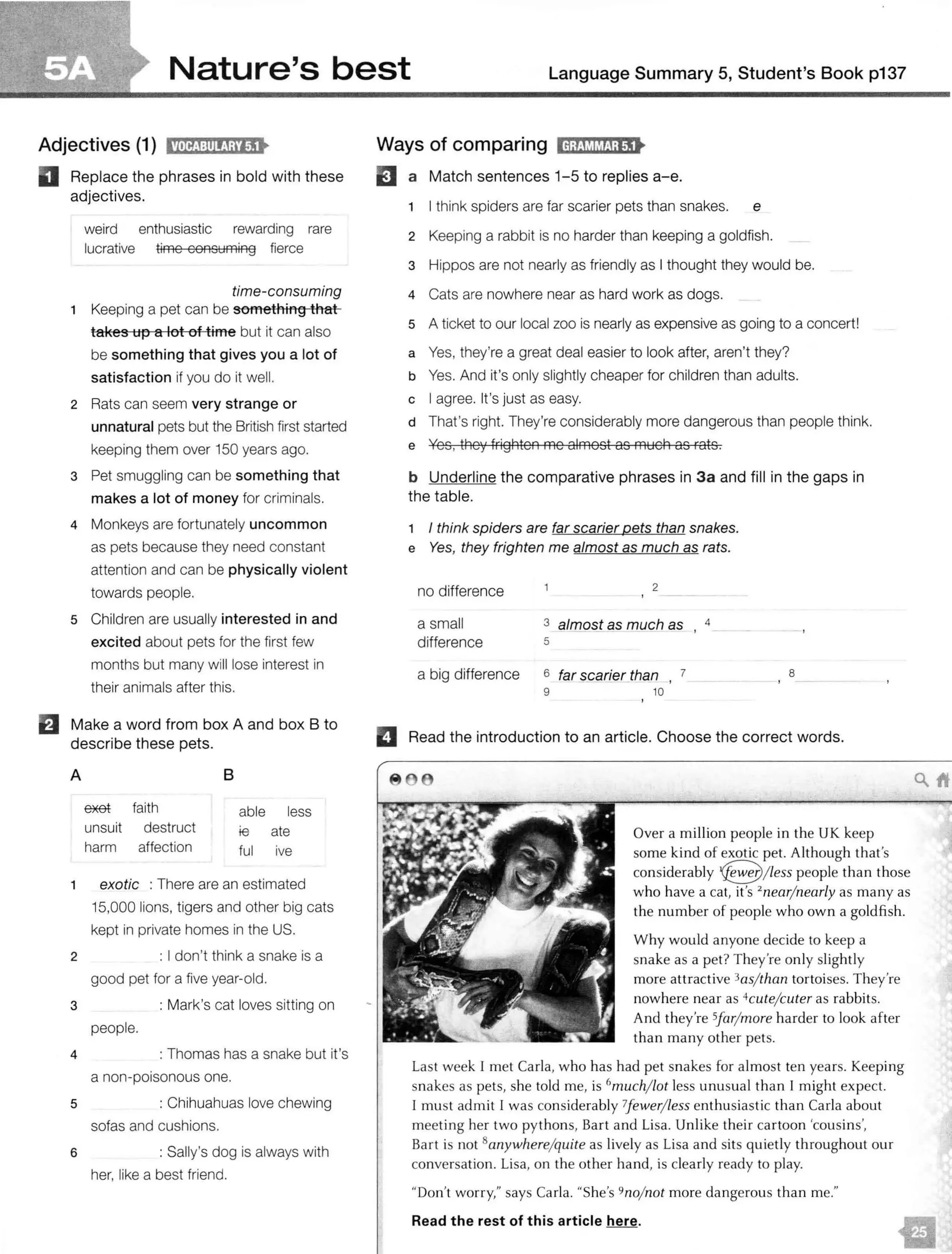 Nature's best Language Summary 5, Student's Book p137
Adjectives (1) i!Nij:lil!J;i'lj•
II Replace the phrases in bold with these
adjectives.
weird enthusiastic rewarding rare
lucrative time consuming fierce
time-consuming
1 Keeping a pet can be something that
takes up a lot of time but it can also
be something that gives you a lot of
satisfaction if you do it well.
2 Rats can seem very strange or
unnatural pets but the British first started
keeping them over 150 years ago.
3 Pet smuggling can be something that
makes a lot of money for criminals.
4 Monkeys are fortunately uncommon
as pets because they need constant
attention and can be physically violent
towards people.
5 Children are usually interested in and
excited about pets for the first few
months but many will lose interest in
their animals after this.
fJ Make a word from box A and box B to
describe these pets.
A 8
ffiEet faith able less
unsuit destruct ie ate
harm affection ful ive
1 exotic : There are an estimated
15,000 lions, tigers and other big cats
kept in private homes in the US.
2 : I don't think a snake is a
good pet for a five year-old.
3 : Mark's cat loves sitting on
4
people.
: Thomas has a snake but it's
a non-poisonous one.
5 : Chihuahuas love chewing
sofas and cushions.
6 : Sally's dog is always with
her, like a best friend.
Ways of comparing ld;!Jt,!MJ;t"I•
EJ a Match sentences 1-5 to replies a-e.
1 I think spiders are far scarier pets than snakes. e
2 Keeping a rabbit is no harder than keeping a goldfish.
3 Hippos are not nearly as friendly as I thought they would be.
4 Cats are nowhere near as hard work as dogs.
5 A ticket to our local zoo is nearly as expensive as going to a concert!
a Yes, they're a great deal easier to look after, aren't they?
b Yes. And it's only slightly cheaper for children than adults.
c I agree. It's just as easy.
d That's right. They're considerably more dangerous than people think.
e Yes, they frighten me almost as much as rats.
b Underline the comparat ive phrases in 3a and fill in the gaps in
the table.
I think spiders are far scarier pets than snakes.
e Yes, they frighten me almost as much as rats.
no difference
a small
difference
2
3 almost as much as 4
- '
5
a big difference 6 far $Carier than , 7 8
9 10
II Read the introduction to an article. Choose the correct w ords.
Over a million people in the UK keep
some kind of exotic pet. Although that's
considerably 18/ Less people than those
who have a cat, it's 2
near/ nearly as many as
the number of people who own a goldfish.
Why would anyone decide to keep a
snake as a pet? They're only slightly
more attractive 3as/ than tortoises. They're
nowhere near as 4cute/cuter as rabbits.
And they're Sfar/ more harder to look after
than many other pets.
Last week 1 met Carla, who has had pet snakes for almost ten years. Keeping
snakes as pets, she told me, is 6
much/ lot less unusual than I might expect.
1 must admit I was considerably ?fewer/ less enthusiastic than Carla about
meeting her two pythons, Bart and Lisa. Unlike their cartoon 'cousins',
Bart is not 8anywhere/quite as lively as Lisa and sits quietly throughout our
conversation. Lisa, on the other hand, is clearly ready to play.
"Don't worry," says Carla. "She's 9no/ not more dangerous than me."
Read the rest of this article here.
unsuitable
affectionate
harmless
destructive
faithful
enthusiastic
ﬁerce
rare
lucrative
weird
rewarding
c
d
a
b
 