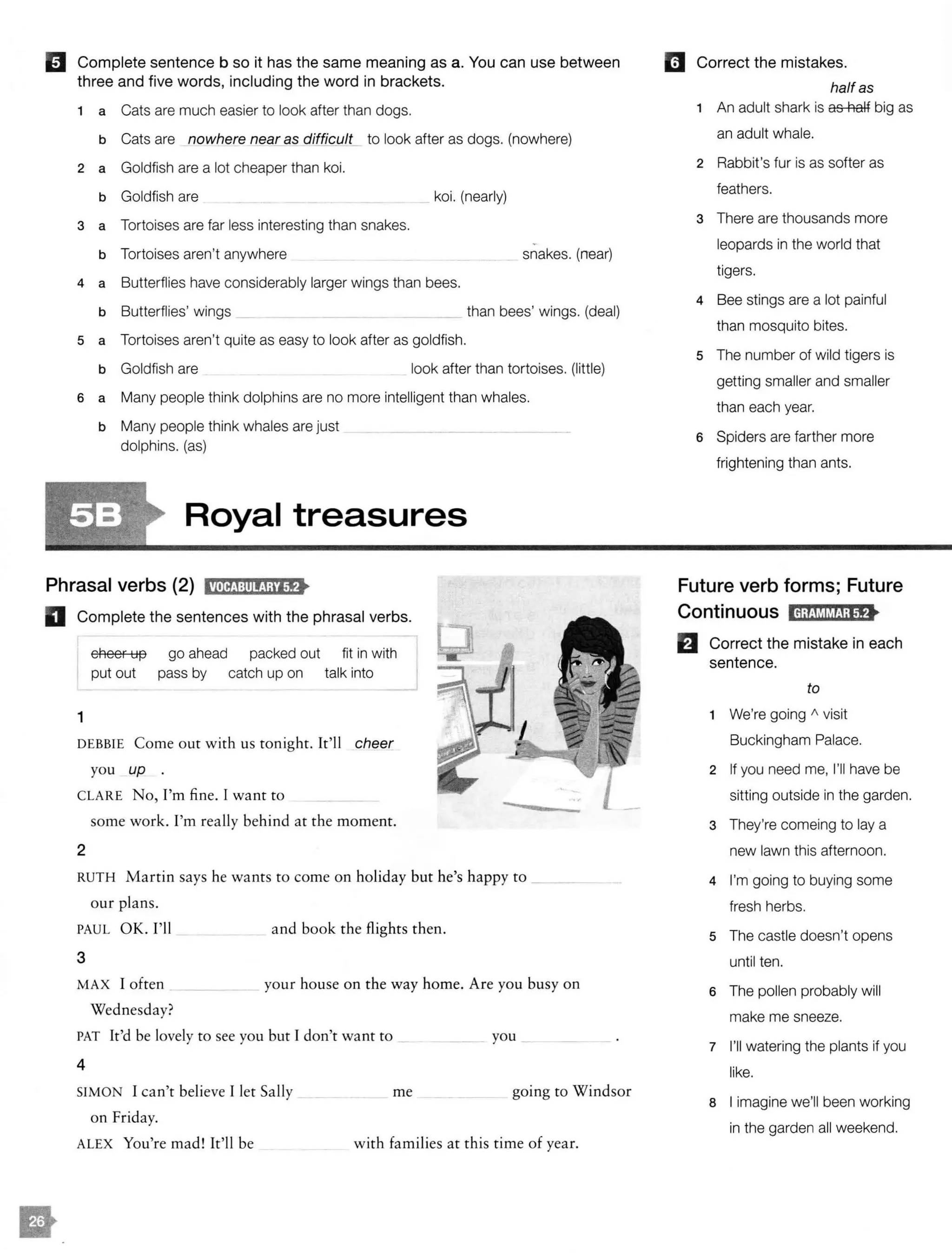 II Complete sentence b so it has the same meaning as a. You can use between
three and five words, including the word in brackets.
1 a Cats are much easier to look after than dogs.
b Cats are nowhere near as difficult to look after as dogs. (nowhere)
2 a Goldfish are a lot cheaper than koi.
b Goldfish are
3 a Tortoises are far less interesting than snakes.
b Tortoises aren't anywhere
koi. (nearly)
4 a Butterflies have considerably larger wings than bees.
snakes. (near)
b Butterflies' wings than bees' wings. (deal)
s a Tortoises aren't quite as easy to look after as goldfish.
b Goldfish are look after than tortoises. (little)
6 a Many people think dolphins are no more intelligent than whales.
b Many people think whales are just
dolphins. (as)
Royal treasures
Phrasal verbs (2) tM@:ll!ij;Jf>
D Complete the sentences with the phrasal verbs.
1
cheer up
put out
go ahead
pass by
packed out fit in with
catch up on talk into
DEBBIE Come our with us tonight. It'll cheer
you up .
CLARE No, I'm fine. I want to
some work. I'm really behind at the moment.
2
RUTH Martin says he wants to come on holiday but he's happy to ___
our plans.
PAUL OK. I'll
3
and book the flights then.
MAX I often
Wednesday?
your house on the way home. Are you busy on
PAT It'd be lovely to see you but I don't want to
4
SIMON I can't believe I let Sally
on Friday.
you
me going to Windsor
ALEX You're mad! It'll be with families at this time of year.
mCorrect the mistakes.
halfas
1 An adult shark is as half big as
an adult whale.
2 Rabbit's fur is as softer as
feathers.
3 There are thousands more
leopards in the world that
tigers.
4 Bee stings are a lot painful
than mosquito bites.
5 The number of wild tigers is
getting smaller and smaller
than each year.
6 Spiders are farther more
frightening than ants.
Future verb forms; Future
Continuous IH;fM!MJ;tf>
Correct the mistake in each
sentence.
to
1 We're going " visit
Buckingham Palace.
2 If you need me, I'll have be
sitting outside in the garden.
3 They're comeing to lay a
new lawn this afternoon.
4 I'm going to buying some
fresh herbs.
5 The castle doesn't opens
until ten.
6 The pollen probably will
make me sneeze.
7 I'll watering the plants if you
like.
8 I imagine we'll been working
in the garden all weekend.
not nearly as expensive as
as near as intersting
are a great deal larger
a little easier
as intelligent as
 