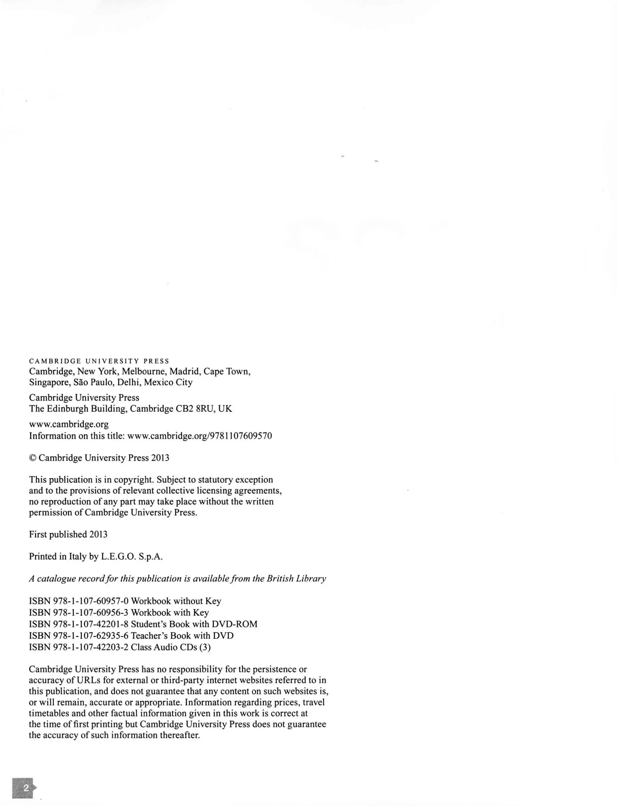 CAMBRIDGE UNIVERSITY PRESS
Cambridge, New York, Melbourne, Madrid, Cape Town,
Singapore, Sao Paulo, Delhi, Mexico City
Cambridge University Press
The Edinburgh Building, Cambridge CB2 8RU, UK
www.cambridge.org
Information on this title: www.cambridge.org/978 l l07609570
© Cambridge University Press 2013
This publication is in copyright. Subject to statutory exception
and to the provisions of relevant collective licensing agreements,
no reproduction ofany part may take place without the written
permission ofCambridge University Press.
First published 2013
Printed in Italy by L.E.G.O. S.p.A.
A catalogue record/or this publication is availablefrom the British Library
ISBN 978-1-107-60957-0 Workbook without Key
ISBN 978-1-107-60956-3 Workbook with Key
ISBN 978-1-107-42201-8 Student's Book with DVD-ROM
ISBN 978-1-107-62935-6 Teacher's Book with DVD
ISBN 978-1-107-42203-2 Class Audio CDs (3)
Cambridge University Press has no responsibility for the persistence or
accuracy of URLs for external or third-party internet websites referred to in
this publication, and does not guarantee that any content on such websites is,
or will remain, accurate or appropriate. Information regarding prices, travel
timetables and other factual information given in this work is correct at
the time offirst printing but Cambridge University Press does not guarantee
the accuracy ofsuch information thereafter.
 
