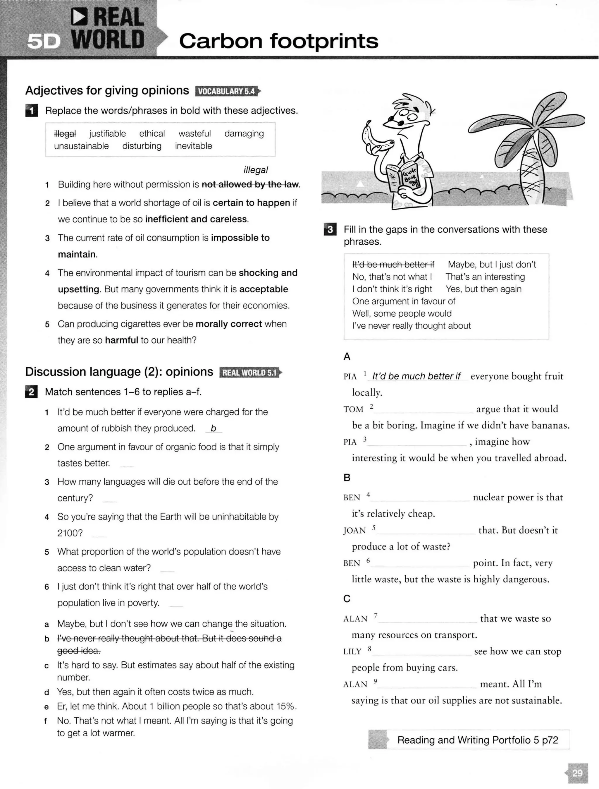 Carbon footprints
Adjectives for giving opinions 11.Uf!j:lll!!i;i'i!•
D Replace the words/phrases in bold with these adjectives.
justifiable ethical wasteful damaging
unsustainable disturbing inevitable
illegal
1 Building here without permission is not allowed by the law.
2 I believe that a world shortage of oil is certain to happen if
we continue to be so inefficient and careless.
3 The current rate of oil consumption is impossible to
maintain.
4 The environmental impact of tourism can be shocking and
upsetting. But many governments think it is acceptable
because of the business it generates for their economies.
5 Can producing cigarettes ever be morally correct when
they are so harmful to our health?
Discussion language (2): opinions l;lfJlWl;mJj•
B Match sentences 1-6 to replies a-f.
1 It'd be much better if everyone were charged for the
amount of rubbish they produced. b
2 One argument in favour of organic food is that it simply
tastes better.
3 How many languages will die out before the end of the
century?
4 So you're saying that the Earth will be uninhabitable by
2100?
5 What proportion of the world's population doesn't have
access to clean water?
6 I just don't think it's right that over half of the world's
population live in poverty.
a Maybe, but I don't see how we can change the situation.
b I've neYer really thought about that. But it does sout1d a
good idea.
c It's hard to say. But estimates say about half of the existing
number.
d Yes, but then again it often costs twice as much.
e Er, let me think. About 1 billion people so that's about 15%.
t No. That's not what I meant. All I'm saying is that it's going
to get a lot warmer.
EJ Fill in the gaps in the conversations with these
phrases.
It'd be much better if Maybe, but I just don't
No, that's not what I That's an interesting
I don't think it's right Yes, but then again
One argument in favour of
Well, some people would
I've never really thought about
A
PIA 1 It'd be much better if everyone bought fruit
locally.
TOM 2 argue that it would
be a bit boring. Imagine if we didn't have bananas.
PIA 3 , imagine how
interesting it would be when you travelled abroad.
B
BEN 4
nuclear power is that
it's relatively cheap.
JOAN 5 that. But doesn't it
produce a lot of waste?
BEN 6 point. In fact, very
little waste, but the waste is highly dangerous.
c
ALAN 7
that we waste so
many resources on transport.
LILY 8 see how we can stop
people from buying cars.
ALA 9
meant. All I'm
saying is that our oil supplies are not sustainable.
Reading and Writing Portfolio 5 p72
m
 