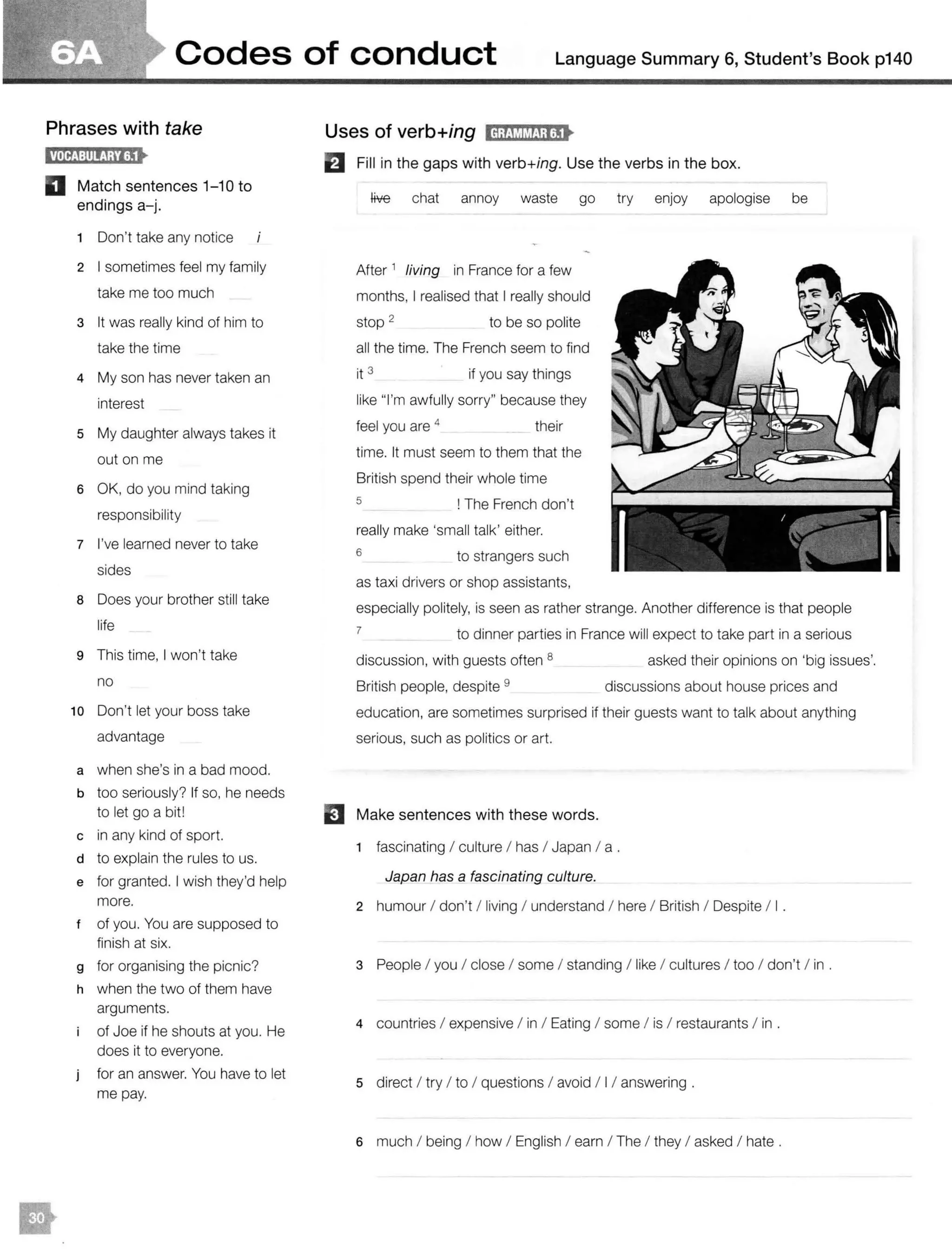 Codes of conduct Language Summary 6, Student's Book p140
Phrases with take
l!litlti:illij;tlijt
D Match sentences 1- 10 to
endings a-j.
1 Don't take any notice
2 I sometimes feel my family
take me too much
3 It was really kind of him to
take the time
4 My son has never taken an
interest
5 My daughter always takes it
out on me
6 OK, do you mind taking
responsibility
7 I've learned never to take
sides
8 Does your brother still take
life
9 This time, I won't take
no
10 Don't let your boss take
advantage
a when she's in a bad mood.
b too seriously? If so, he needs
to let go a bit!
c in any kind of sport.
d to explain the rules to us.
e for granted. I wish they'd help
more.
t of you. You are supposed to
finish at six.
g for organising the picnic?
h when the two of them have
arguments.
of Joe if he shouts at you. He
does it to everyone.
for an answer. You have to let
me pay.
Uses of verb+ing lcl;fMl&tJ;lijt
El Fill in the gaps with verb+ing. Use the verbs in the box.
Hve chat annoy waste go try enjoy apologise be
After 1
living in France for a few
months, I realised that I really should
stop 2 to be so polite
all the time. The French seem to find
it 3 if you say things
like "I'm awfully sorry" because they
feel you are 4
their
time. It must seem to them that the
British spend their whole time
s ! The French don't
really make 'small talk' either.
6 to strangers such
as taxi drivers or shop assistants,
especially politely, is seen as rather strange. Another difference is that people
7
to dinner parties in France will expect to take part in a serious
discussion, with guests often 8
British people, despite 9
asked their opinions on 'big issues'.
discussions about house prices and
education, are sometimes surprised if their guests want to talk about anything
serious, such as politics or art.
El Make sentences with these words.
1 fascinating I culture I has I Japan I a .
Japan has a fascinating culture.
2 humour I don't / living I understand I here I British I Despite / I .
3 People I you I close I some I standing / like I cultures I too I don't I in .
4 countries I expensive I in I Eating I some I is I restaurants I in .
5 direct I try I to I questions I avoid I 11answering .
6 much I being I how I English I earn I The I they I asked I hate .
 