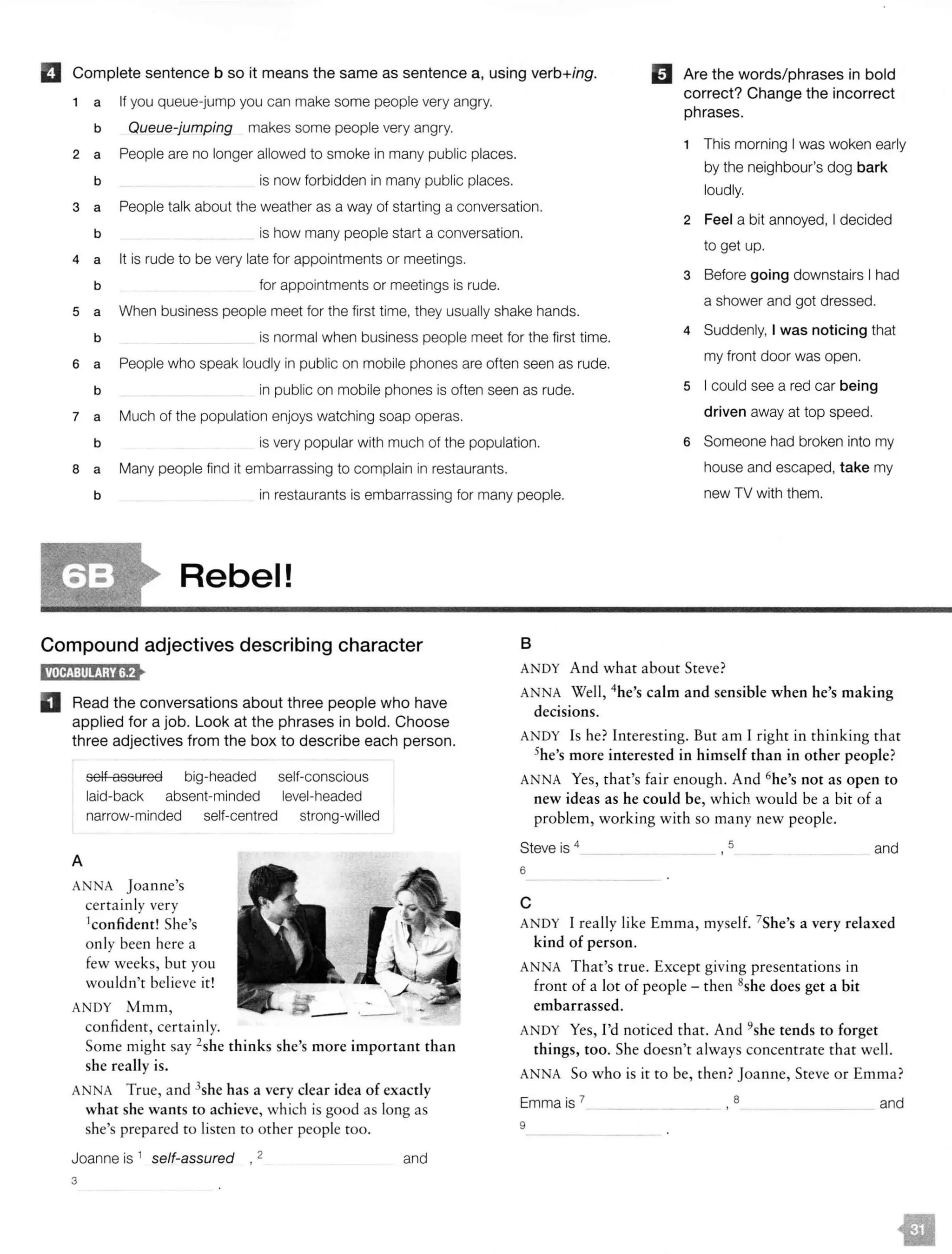 II Complete sentence b so it means the same as sentence a, using verb+ing. mAre the words/phrases in bold
1 a If you queue-jump you can make some people very angry.
correct? Change the incorrect
phrases.
b Queue-jumping makes some people very angry.
People are no longer allowed to smoke in many public places.
1 This morning I was woken early
2 a
by the neighbour's dog bark
b is now forbidden in many public places.
loudly.
3 a People talk about the weather as a way of starting a conversation.
2 Feel a bit annoyed, I decided
b is how many people start a conversation.
to get up.
4 a It is rude to be very late for appointments or meetings.
for appointments or meetings is rude.
3 Before going downstairs I had
b
5 a When business people meet for the first time, they usually shake hands.
a shower and got dressed.
b is normal when business people meet for the first time.
4 Suddenly, I was noticing that
6 a People who speak loudly in public on mobile phones are often seen as rude.
my front door was open.
b in public on mobile phones is often seen as rude. 5 I could see a red car being
7 a Much of the population enjoys watching soap operas. driven away at top speed.
b is very popular with much of the population. 6 Someone had broken into my
8 a Many people find it embarrassing to complain in restaurants. house and escaped, take my
b in restaurants is embarrassing for many people. new TV with them.
Rebel!
Compound adjectives describing character B
D Read the conversations about three people who have
applied for a job. Look at the phrases in bold. Choose
three adjectives from the box to describe each person.
A
self assured big-headed
laid-back absent-minded
narrow-minded self-centred
ANNA Joanne's
certainly very
1confident! She's
only been here a
few weeks, but you
wouldn't believe it!
ANDY Mmm,
confident, certainly.
self-conscious
level-headed
strong-willed
- .__.
Some might say 2
she thinks she's more important than
she really is.
ANNA True, and 3she has a very clear idea of exactly
what she wants to achieve, which is good as long as
she's prepared to listen to other people too.
Joanne is 1 self-assured 2 and
3
ANDY And what about Steve?
ANNA Well, 4he's calm and sensible when he's making
decisions.
ANDY Is he? Interesting. But am I right in thinking that
5he's more interested in himself than in other people?
ANNA Yes, that's fair enough. And 6he's not as open to
new ideas as he could be, which would be a bit of a
problem, working with so many new people.
Steve is 4
6
5 and
c
ANDY I really like Emma, myself. 7
She's a very relaxed
kind of person.
ANNA That's true. Except giving presentations in
front of a lot of people - then 8she does get a bit
embarrassed.
ANDY Yes, I'd noticed that. And 9she tends to forget
things, too. She doesn't always concentrate that well.
ANNA So who is it to be, then?Joanne, Steve or Emma?
Emma is 7_ _ __ 8 and
9
 