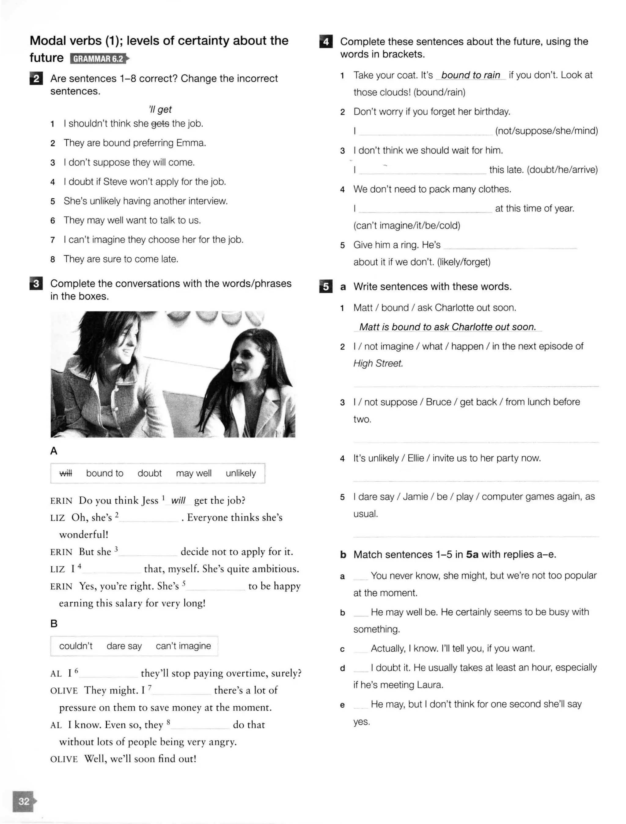 Modal verbs (1); levels of certainty about the
future ld;@MM!i;lf>
El Are sentences 1-8 correct? Change the incorrect
sentences.
'II get
1 I shouldn't think she gets the job.
2 They are bound preferring Emma.
3 I don't suppose they will come.
4 I doubt if Steve won't apply for the job.
5 She's unlikely having another interview.
6 They may well want to talk to us.
7 I can't imagine they choose her for the job.
a They are sure to come late.
EJ Complete the conversations with the words/phrases
in the boxes.
A
wffi bound to doubt may well unlikely
ERIN Do you think Jess 1
will get the job?
LIZ Oh, she's 2 . Everyone thinks she's
wonderful!
ERIN But she 3 decide not to apply for it.
LIZ I 4 that, myself. She's quite ambitious.
ERIN Yes, you're right. She's 5 to be happy
earning this salary for very long!
B
couldn't dare say can't imagine
AL I 6 they'll stop paying overtime, surely?
OLIVE They might. I 7 there's a lot of
pressure on them to save money at the moment.
AL I know. Even so, they 8 do that
without lots of people being very angry.
OLIVE Well, we'll soon find out!
II Complete these sentences about the future, using the
words in brackets.
1 Take your coat. It's bound to rain if you don't. Look at
those clouds! (bound/rain)
2 Don't worry if you forget her birthday.
(not/suppose/she/mind)
3 I don't think we should wait for him.
this late. (doubt/he/arrive)
4 We don't need to pack many clothes.
(can't imagine/it/be/cold)
5 Give him a ring. He's __
about it if we don't. (likely/forget)
at this time of year.
11 a Write sentences with these words.
1 Matt I bound I ask Charlotte out soon.
Matt is bound to ask C_harlotte out soon.
2 I I not imagine I what I happen I in the next episode of
High Street.
3 I I not suppose I Bruce I get back I from lunch before
two.
4 It's unlikely I Ellie I invite us to her party now.
5 I dare say I Jamie I be I play I computer games again, as
usual.
b Match sentences 1-5 in Sa with replies a-e.
a You never know, she might, but we're not too popular
at the moment.
b He may well be. He certainly seems to be busy with
something.
c Actually, I know. I'll tell you, if you want.
d I doubt it. He usually takes at least an hour, especially
if he's meeting Laura.
e He may, but I don't think for one second she'll say
yes.
 