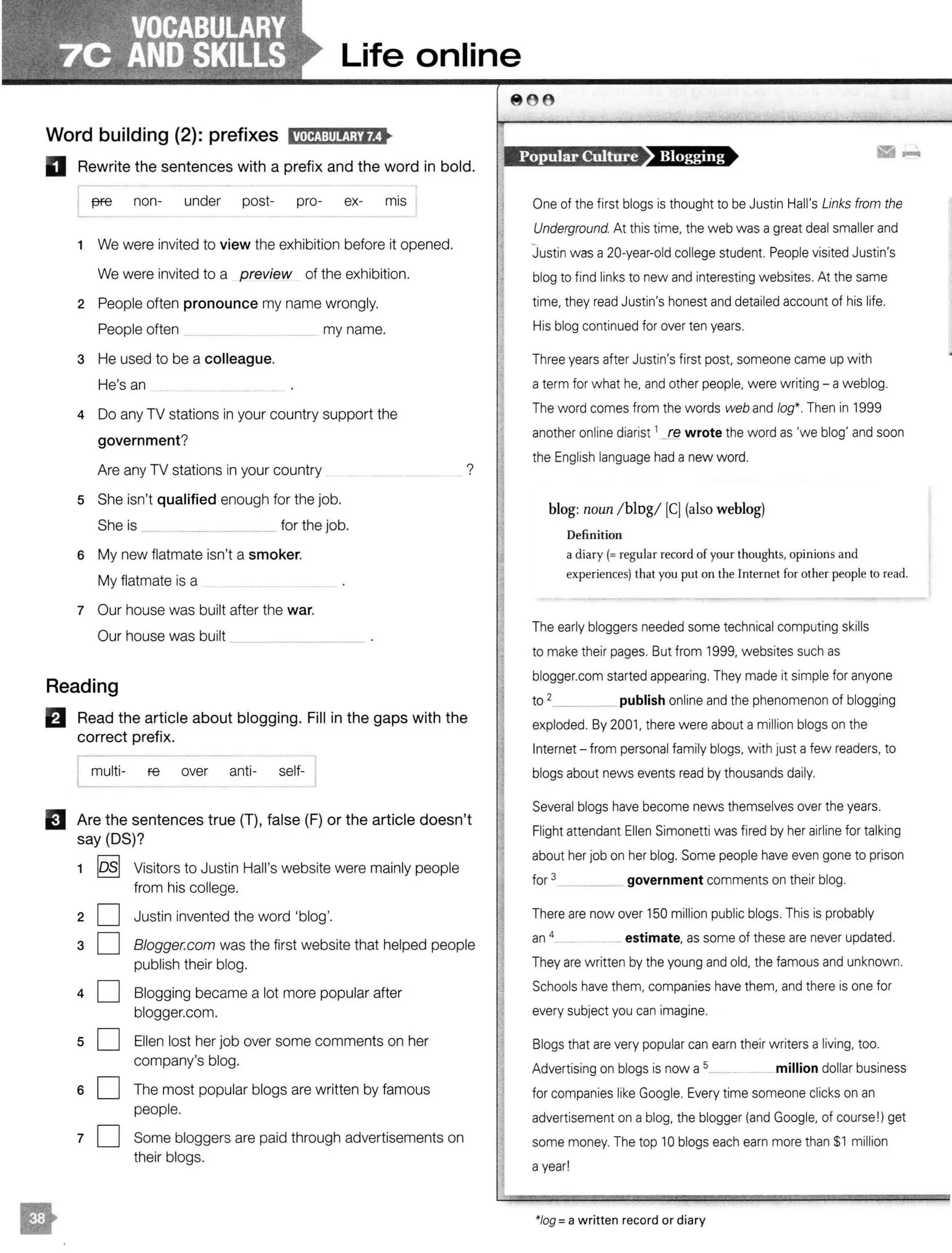 Life online
Word building (2): prefixes l'MttJ:tllti;M•
D Rewrite the sentences with a prefix and the word in bold.
f7Fe non- under post- pro- ex- mis
1 We were invited to view the exhibition before it opened.
We were invited to a preview of the exhibition.
2 People often pronounce my name wrongly.
People often my name.
3 He used to be a colleague.
He's an
4 Do any TV stations in your country support the
government?
Are any TV stations in your country
5 She isn't qualified enough for the job.
She is ______ for the job.
6 My new flatmate isn't a smoker.
My flatmate is a
7 Our house was built after the war.
Our house was built
?
Reading
E1 Read the article about blogging. Fill in the gaps with the
correct prefix.
multi- re over anti- self-
EJ Are the sentences true (T), false (F) or the article doesn't
say (OS)?
1 losl Visitors to Justin Hall's website were mainly people
from his college.
20
aO
40
sO
sO
10
Justin invented the word 'blog'.
Blogger.com was the first website that helped people
publish their blog.
Slogging became a lot more popular after
blogger.com.
Ellen lost her job over some comments on her
company's blog.
The most popular biogs are written by famous
people.
Some bloggers are paid through advertisements on
their biogs.
Popular Culture
·-One of the first biogs is thought to be Justin Hall's Links from the
Underground. At this time, the web was a great deal smaller and
Justin was a 20-year-old college student. People visited Justin's
blog to find links to new and interesting websites. At the same
time, they read Justin's honest and detailed account of his life.
His blog continued for over ten years.
Three years after Justin's first post, someone came up with
a term for what he, and other people, were writing - a weblog.
The word comes from the words web and log*. Then in 1999
another online diarist 1
_re wrote the word as 'we blog' and soon
the English language had a new word.
blog: noun / blog/ [CJ (also weblog)
Definition
a diary(= regular record ofyour thoughts, opinions and
experiences) that you put on the Internet for other people to read.
The early bloggers needed some technical computing skills
to make their pages. But from 1999, websites such as
blogger.com started appearing. They made it simple for anyone
to 2_____ publish online and the phenomenon of blogging
exploded. By 2001, there were about a million biogs on the
Internet - from personal family biogs, with just a few readers, to
biogs about news events read by thousands daily.
Several biogs have become news themselves over the years.
Flight attendant Ellen Simonetti was fired by her airline for talking
about her job on her blog. Some people have even gone to prison
for 3 ____ government comments on their blog.
There are now over 150 million public biogs. This is probably
an 4 _ _ estimate, as some of these are never updated.
They are written by the young and old, the famous and unknown.
Schools have them, companies have them, and there is one for
every subject you can imagine.
Biogs that are very popular can earn their writers a living, too.
Advertising on biogs is now a 5__ _ million dollar business
for companies like Google. Every time someone clicks on an
advertisement on a blog, the blogger (and Google, of course !) get
some money. The top 10 biogs each earn more than $1 million
a year!
*Jog= a written record or diary
 