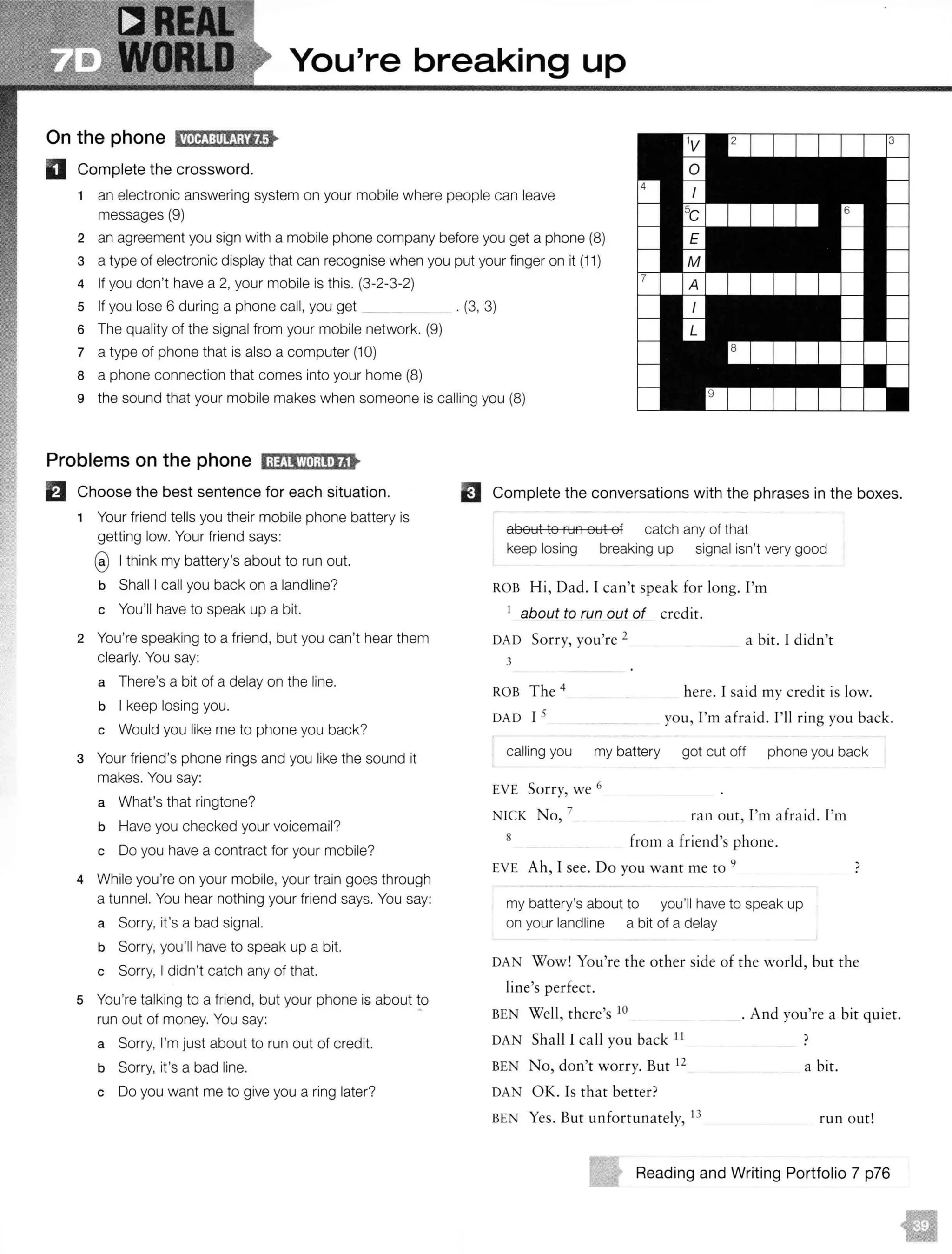 You're breaking up
On the phone IW@:il!!j;M•
D Complete the crossword.
1 an electronic answering system on your mobile where people can leave
messages (9)
2 an agreement you sign with a mobile phone company before you get a phone (8)
3 a type of electronic display that can recognise when you put your finger on it {11)
4 If you don't have a 2, your mobile is this. (3-2-3-2)
5 If you lose 6 during a phone call, you get _ . (3, 3)
6 The quality of the signal from your mobile network. (9)
7 a type of phone that is also a computer (10)
8 a phone connection that comes into your home (8)
9 the sound that your mobile makes when someone is calling you (8)
Problems on the phone 1;1£11'M;l!•IJ..
El Choose the best sentence for each situation.
1 Your friend tells you their mobile phone battery is
getting low. Your friend says:
@I think my battery's about to run out.
b Shall I call you back on a landline?
c You'll have to speak up a bit.
2 You're speaking to a friend, but you can't hear them
clearly. You say:
a There's a bit of a delay on the line.
b I keep losing you.
c Would you like me to phone you back?
3 Your friend's phone rings and you like the sound it
makes. You say:
a What's that ringtone?
b Have you checked your voicemail?
c Do you have a contract for your mobile?
4 While you're on your mobile, your train goes through
a tunnel. You hear nothing your friend says. You say:
a Sorry, it's a bad signal.
b Sorry, you'll have to speak up a bit.
c Sorry, I didn't catch any of that.
5 You're talking to a friend, but your phone is about !O
run out of money. You say:
a Sorry, I'm just about to run out of credit.
b Sorry, it's a bad line.
c Do you want me to give you a ring later?
EJ Complete the conversations with the phrases in the boxes.
about to run out of catch any of that
keep losing breaking up signal isn't very good
ROB Hi, Dad. I can't speak for long. I'm
1
about to run out of credit.
DAD Sorry, you're 2
3
a bit. I didn't
ROB The 4
DAD I 5
here. I said my credit is low.
you, I'm afraid. I'll ring you back.
calling you my battery got cut off phone you back
EVE Sorry, we 6
NICK No, 7
8
ran out, I'm afraid. I'm
from a friend's phone.
EVE Ah, I see. Do you want me to 9
my battery's about to you'll have to speak up
on your landline a bit of a delay
)
DAN Wow! You're the other side of the world, but the
line's perfect.
BEN Well, there's 10
DAN Shall I call you back 11
BEN No, don't worry. Bur 12
DAN OK. Is that better?
BEN Yes. Bur unfortunately, I3
. And you're a bit quiet.
)
a bit.
run our!
Reading and Writing Portfolio 7 p76
 