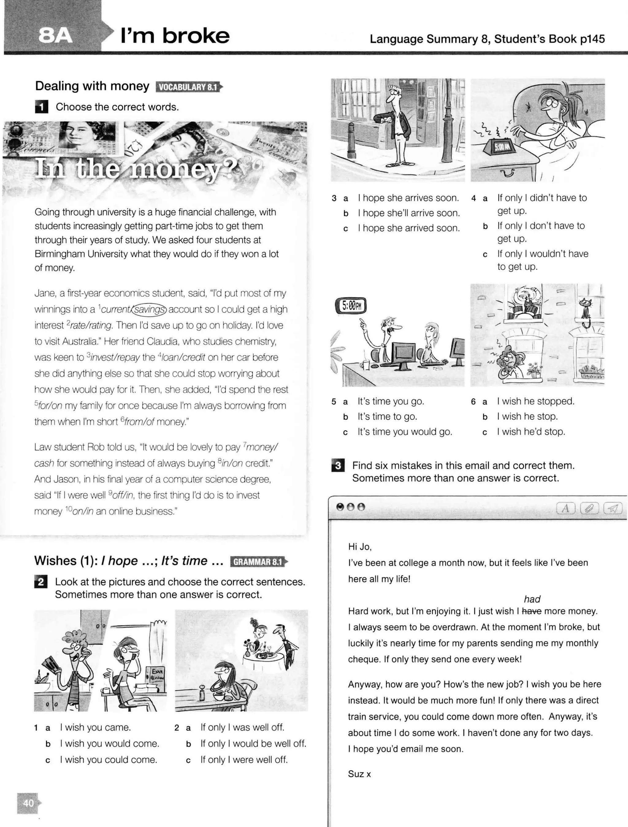 I'm broke
Dealing with money fMffj:il1ijiij:!t
D Choose the correct words.
Going through university is a huge financial challenge, with
students increasingly getting part-time jobs to get them
through their years of study. We asked four students at
Birmingham University what they would do if they won a lot
of money.
Jane, a first-year economics student, said, "I'd put most of my
winnings into a account so I could get a high
interest 2rate!rating. Then I'd save up to go on holiday. I'd love
to visit Australia." Her friend Claudia, who studies chemistry,
was keen to 3investlrepay the 4/oan/credit on her car before
she did anything else so that she could stop worrying about
how she would pay for it. Then, she added, "I'd spend the rest
5forlon my family for once because I'm always borrowing from
them when I'm short 6from/of money."
Law student Rob told us, "It would be lovely to pay 7money!
cash for something instead of always buying 8in/on credit."
And Jason, in his final year of a computer science degree,
said "If I were well 9offlin, the first thing I'd do is to invest
money 10
on/in an online business."
Wishes (1 ): I hope ...; It's time ... ldiOM&Mil:!t
B Look at the pictures and choose the correct sentences.
Sometimes more than one answer is correct.
1 a I wish you came.
b I wish you would come.
c I wish you could come.
2 a If only I was well off.
b If only I would be well off.
c If only I were well off.
Language Summary 8, Student's Book p145
3 a I hope she arrives soon. 4 a If only I didn't have to
b I hope she'll arrive soon. get up.
c I hope she arrived soon.
s a It's time you go.
b It's time to go.
c It's time you would go.
b If only I don't have to
get up.
c If only I wouldn't have
to get up.
6 a I wish he stopped.
b I wish he stop.
c I wish he'd stop.
EJ Find six mistakes in this email and correct them.
Sometimes more than one answer is correct.
8 e
Hi Jo,
I've been at college a month now, but it feels like I've been
here all my life!
had
Hard work, but I'm enjoying it. I just wish I fiave more money.
I always seem to be overdrawn. At the moment I'm broke, but
luckily it's nearly time for my parents sending me my monthly
cheque. If only they send one every week!
Anyway, how are you? How's the new job? I wish you be here
instead. It would be much more fun! If only there was a direct
train service, you could come down more often. Anyway, it's
about time I do some work. I haven't done any for two days.
I hope you'd email me soon.
Suzx
 