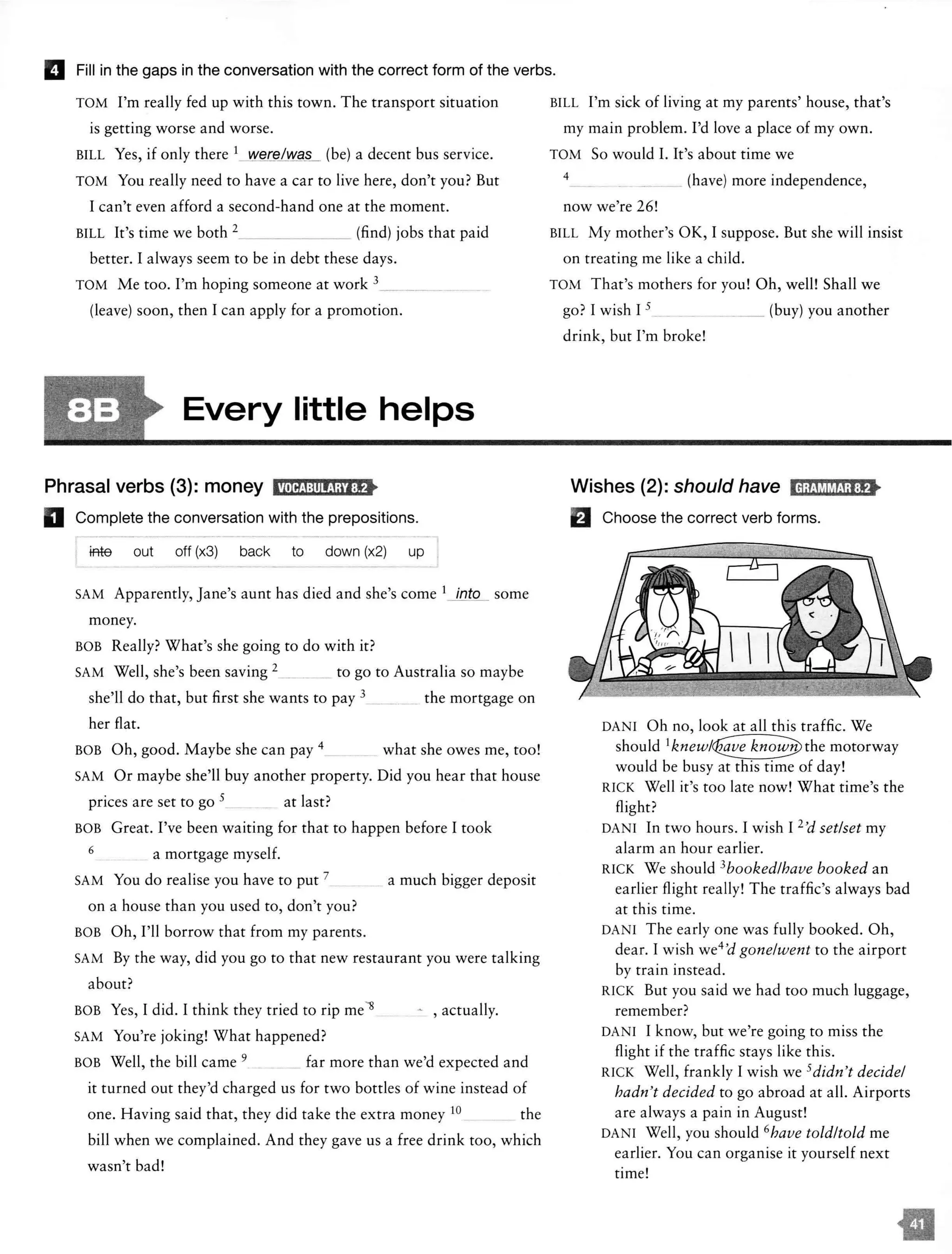 IJ Fill in the gaps in the conversation with the correct form of the verbs.
TOM I'm really fed up with this town. The transport situation
is getting worse and worse.
BILL Yes, if only there 1_ we@/Wa§_ (be) a decent bus service.
TOM You really need to have a car to live here, don't you? But
I can't even afford a second-hand one at the moment.
BILL It's time we both 2_ _ _ _ _ _ (find) jobs that paid
better. I always seem to be in debt these days.
TOM Me too. I'm hoping someone at work 3___ _
(leave) soon, then I can apply for a promotion.
Every little helps
Phrasal verbs (3): money llM{;i:!ilija'l:f>
D Complete the conversation with the prepositions.
iffie out off (x3) back to down (x2) up
SAM Apparently, Jane's aunt has died and she's come 1 into some
money.
BOB Really? What's she going to do with it?
SAM Well, she's been saving 2 __ _ ... _ to go to Australia so maybe
she'll do that, but first she wants to pay 3 -· -· _ the mortgage on
her flat.
BOB Oh, good. Maybe she can pay 4 what she owes me, too!
SAM Or maybe she'll buy another property. Did you hear that house
prices are set to go 5 at last?
BOB Great. I've been waiting for that to happen before I took
6 a mortgage myself.
SAM You do realise you have to put 7 a much bigger deposit
on a house than you used to, don't you?
BOB Oh, I'll borrow that from my parents.
SAM By the way, did you go to that new restaurant you were talking
about?
BOB Yes, I did. I think they tried to rip mell
SAM You're joking! What happened?
- , actually.
BOB Well, the bill came 9 far more than we'd expected and
it turned out they'd charged us for two bottles of wine instead of
one. Having said that, they did take the extra money 10 the
bill when we complained. And they gave us a free drink too, which
wasn't bad!
BILL I'm sick of living at my parents' house, that's
my main problem. I'd love a place of my own.
TOM So would I. It's about time we
4 __ (have) more independence,
now we're 26!
BILL My mother's OK, I suppose. But she will insist
on treating me like a child.
TOM That's mothers for you! Oh, well! Shall we
go? I wish I 5_ __ _ __ (buy) you another
drink, but I'm broke!
Wishes (2): should have IH;t!WiM;l:f>
fJ Choose the correct verb forms.
DANI Oh no, look at all this traffic. We
should motorway
would be busy at this time of day!
RICK Well it's too late now! What time's the
flight?
DANI In two hours. I wish I 1'd set/set my
alarm an hour earlier.
RICK We should 3bookedlhave booked an
earlier flight really! The traffic's always bad
at this time.
DANI The early one was fully booked. Oh,
dear. I wish we4'd gone/went to the airport
by train instead.
RICK But you said we had too much luggage,
remember?
DANI I know, but we're going to miss the
flight if the traffic stays like this.
RICK Well, frankly I wish we 5didn't decide/
hadn't decided to go abroad at all. Airports
are always a pain in August!
DANI Well, you should 6have told/told me
earlier. You can organise it yourself next
time!
 