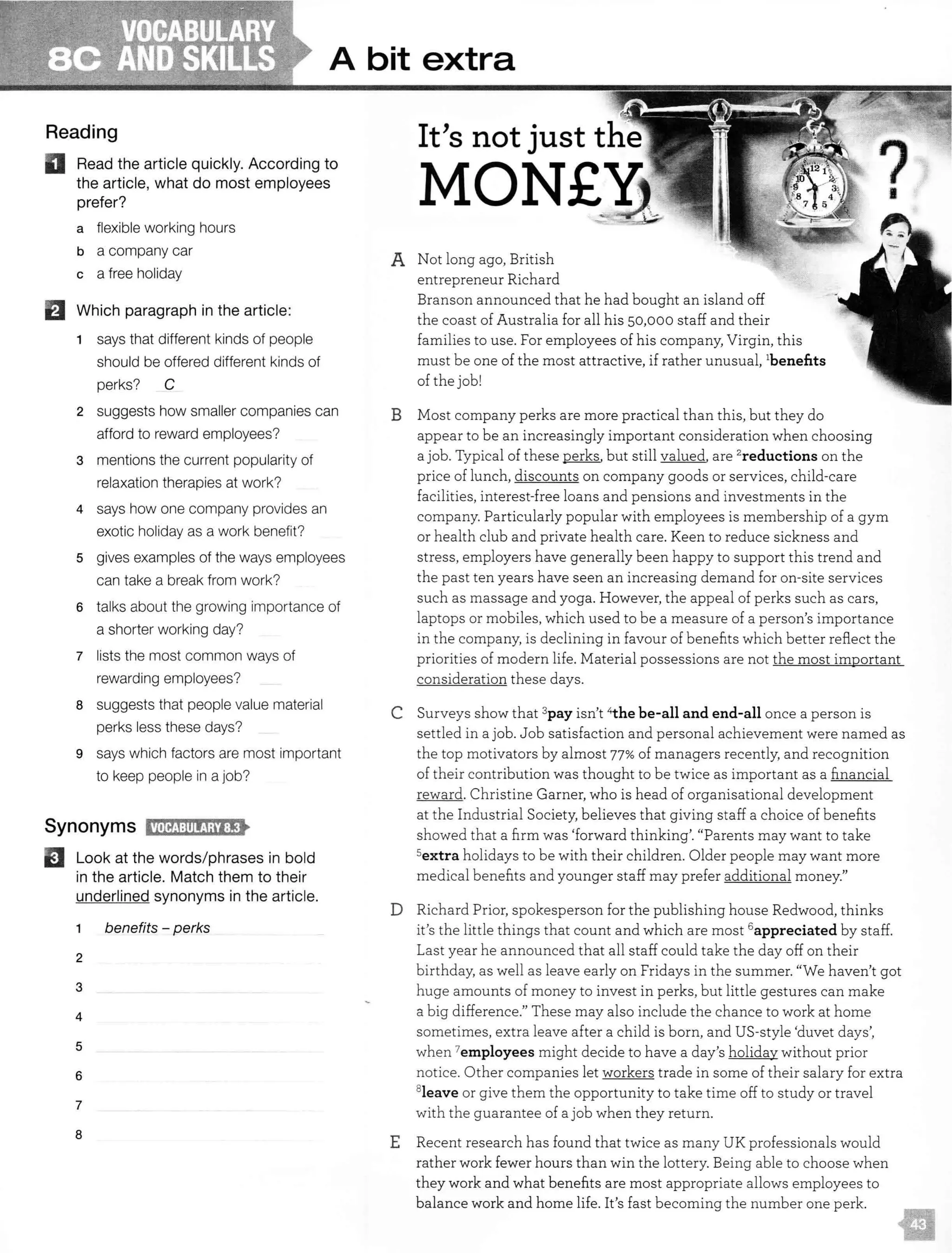 A bit extra
Reading
D Read the article quickly. According to
the article, what do most employees
prefer?
a flexible working hours
b a company car
c a free holiday
fJ Which paragraph in the article:
1 says that different kinds of people
should be offered different kinds of
perks? c
2 suggests how smaller companies can
afford to reward employees?
3 mentions the current popularity of
relaxation therapies at work?
4 says how one company provides an
exotic holiday as a work benefit?
5 gives examples of the ways employees
can take a break from work?
6 talks about the growing importance of
a shorter working day?
7 lists the most common ways of
rewarding employees?
8 suggests that people value material
perks less these days?
9 says which factors are most important
to keep people in a job?
Synonyms 11•1if;!:lllf!i;ij:f•
EJ Look at the words/phrases in bold
in the article. Match them to their
underlined synonyms in the article.
1 benefits - perks
2
3
4
5
6
7
8
A
B
c
It's not just the
MON£Yi
Not long ago, British
entrepreneur Richard
Branson announced that he had bought an island off
the coast of Australia for all his 50,000 staff and their
families to use. For employees of his company, Virgin, this
must be one of the most attractive, if rather unusual, 1
benents
of the job!
Most company perks are more practical than this, but they do
appear to be an increasingly important consideration when choosing
a job. Typical of these perks. but still valued. are 2
reductions on the
price of lunch, discounts on company goods or services, child-care
facilities, interest-free loans and pensions and investments in the
company. Particularly popular with employees is membership of a gym
or health club and private health care. Keen to reduce sickness and
stress, employers have generally been happy to support this trend and
the past ten years have seen an increasing demand for on-site services
such as massage and yoga. However, the appeal of perks such as cars,
laptops or mobiles, which used to be a measure of a person's importance
in the company, is declining in favour of benefits which better reflect the
priorities of modern life. Material possessions are not the most important
consideration these days.
Surveys show that 3pay isn't 4the be-all and end-all once a person is
settled in a job. Job satisfaction and personal achievement were named as
the top motivators by almost 77% of managers recently, and recognition
of their contribution was thought to be twice as important as a financial
reward. Christine Garner, who is head of organisational development
at the Industrial Society, believes that giving staff a choice of benefits
showed that a firm was 'forward thinking'. "Parents may want to take
Sextra holidays to be with their children. Older people may want more
medical benefits and younger staff may prefer additional money."
D Richard Prior, spokesperson for the publishing house Redwood, thinks
it's the little things that count and which are most 6appreciated by staff.
Last year he announced that all staff could take the day off on their
birthday, as well as leave early on Fridays in the summer. "We haven't got
huge amounts of money to invest in perks, but little gestures can make
a big difference." These may also include the chance to work at home
sometimes, extra leave after a child is born, and US-style 'duvet days',
when 7employees might decide to have a day's holiday without prior
notice. Other companies let workers trade in some of their salary for extra
8
leave or give them the opportunity to take time off to study or travel
with the guarantee of a job when they return.
E Recent research has found that twice as many UK professionals would
rather work fewer hours than win the lottery. Being able to choose when
they work and what benefits are most appropriate allows employees to
balance work and home life. It's fast becoming the number one perk.
 