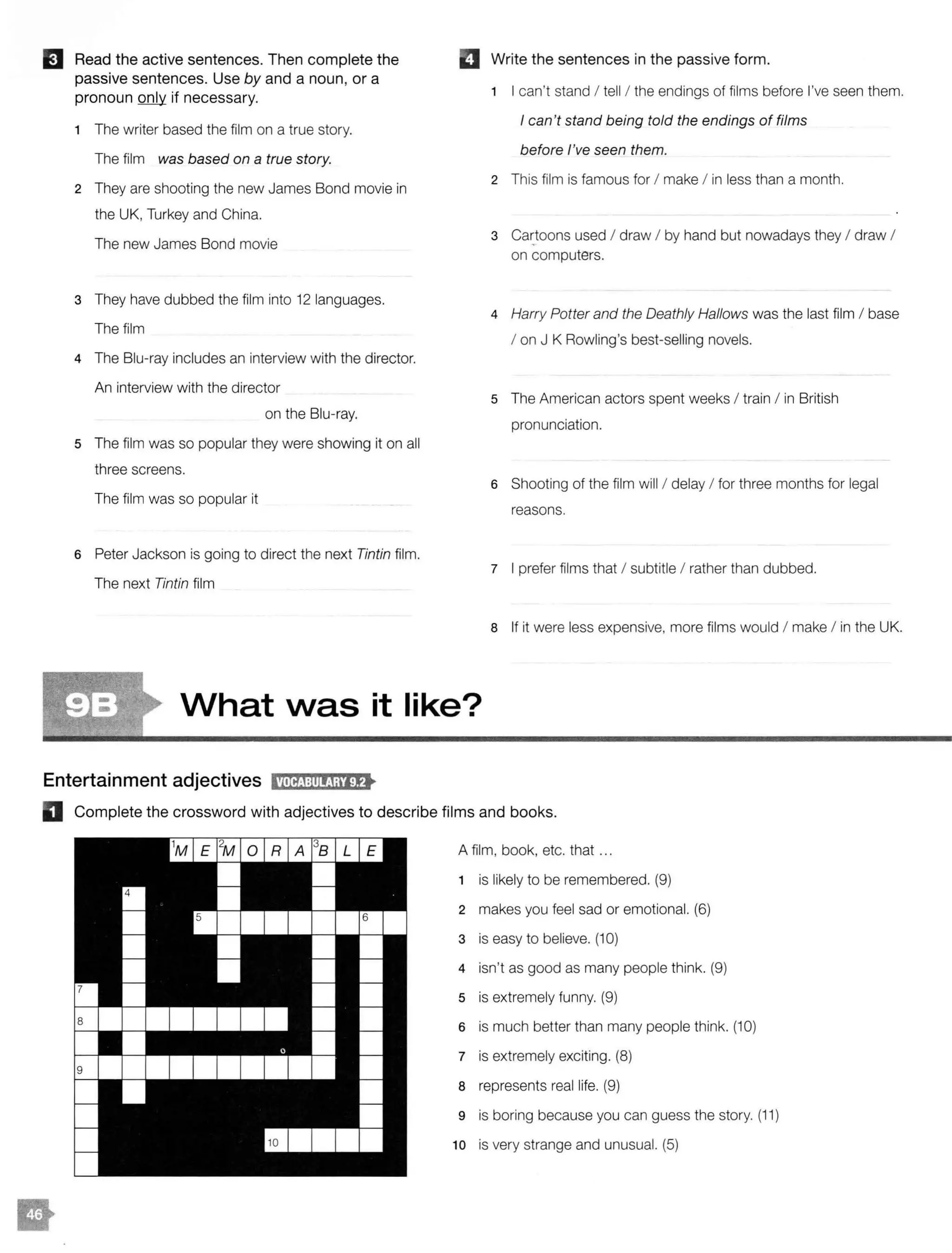 IJ Read the active sentences. Then complete the
passive sentences. Use by and a noun, or a
pronoun only if necessary.
1 The writer based the film on a true story.
The film was based on a true story.
2 They are shooting the new James Bond movie in
the UK, Turkey and China.
The new James Bond movie
3 They have dubbed the film into 12 languages.
The film
4 The Blu-ray includes an interview with the director.
An interview with the director
on the Blu-ray.
5 The film was so popular they were showing it on all
three screens.
The film was so popular it
6 Peter Jackson is going to direct the next Tintin film.
The next Tintin film
El Write the sentences in the passive form.
1 I can't stand I tell / the endings of films before I've seen them.
I can't stand being told the endings of films
before I've seen them.
2 This film is famous for I make I in less than a month.
3 Cactoons used I draw I by hand but nowadays they I draw I
on computers.
4 Harry Potter and the Deathly Hallows was the last film I base
I on J K Rowling's best-selling novels.
s The American actors spent weeks I train I in British
pronunciation.
6 Shooting of the film will / delay I for three months for legal
reasons.
7 I prefer films that I subtitle I rather than dubbed.
8 If it were less expensive, more films would I make I in the UK.
What vvas it like?
Entertainment adjectives l'MltJ:tlltJajif>
D Complete the crossword with adjectives to describe films and books.
A film, book, etc. that ...
1 is likely to be remembered. (9)
2 makes you feel sad or emotional. (6)
3 is easy to believe. (10)
4 isn't as good as many people think. (9)
5 is extremely funny. (9)
6 is much better than many people think. (10)
7 is extremely exciting. (8)
8 represents real life. (9)
9 is boring because you can guess the story. (11)
10 is very strange and unusual. (5)
 