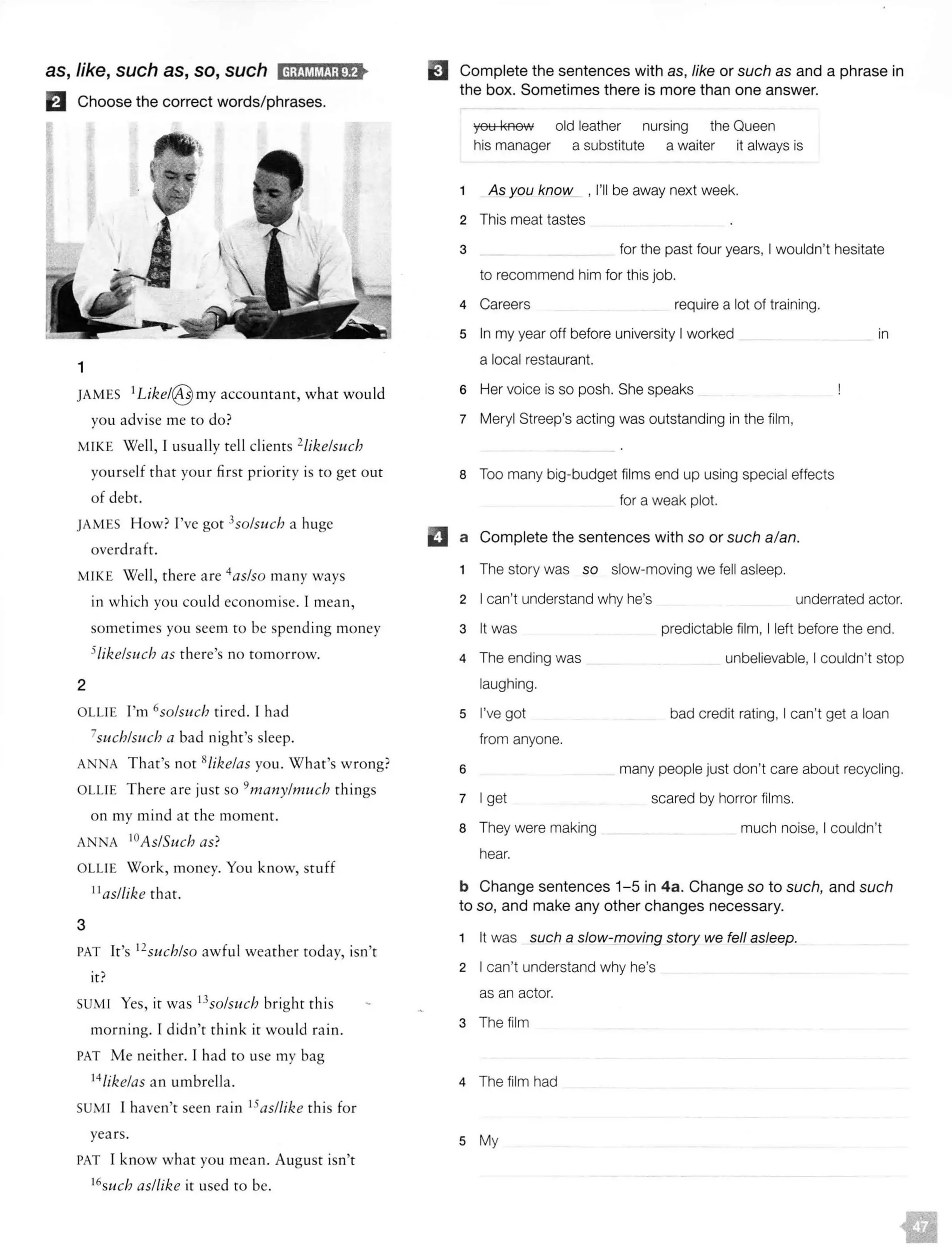 as, like, such as, so, such IH;f!l.'il&f!i;l!f>
El Choose the correct words/phrases.
1
JAMES 1Like!@ my accountant, what would
you advise me to do?
MIKE Well, I usually tell clients 2/ike/such
yourself that your first priority is to get out
of debt.
JAMES How? I've got 3
so/such a huge
overdraft.
MIKE Well, there are 4
as/so many ways
2
in which you could econom ise. I mean,
someti mes you seem to be spending money
5!ikelsuch as there's no tomorrow.
OLLIE I'm 6so/such tired. I had
7such/such a bad night's sleep.
ANNA T hat's not 8/ikelas you. W hat's wrong?
OLLIE T here are just so 9many/much things
on my mind at the moment.
ANNA IOAs/Such as?
OLLIE Work, money. You know, stuff
11
as/like that.
3
PAT It's 12
such/so awful weather today, isn't
it?
SUMI Yes, ir was 13
so/such bright th is
morning. I didn't thi nk it wou ld rain.
PAT Me neither. I had to use my bag
14/ike!as an umbrella.
SUMI I haven't seen ra in 15as/like th is for
years.
PAT I know what you mean. Aug ust isn't
16
such as/like it used to be.
EJ Complete the sentences with as, like or such as and a phrase in
the box. Sometimes there is more than one answer.
you l<AOW
his manager
old leather nursing the Queen
a substitute a waiter it always is
1 As you know , I'll be away next week.
2 This meat tastes
3 for the past four years, I wouldn't hesitate
to recommend him for this job.
4 Careers require a lot of training.
5 In my year off before university I worked
a local restaurant.
6 Her voice is so posh. She speaks
7 Meryl Streep's acting was outstanding in the film,
8 Too many big-budget films end up using special effects
for a weak plot.
a Complete the sentences with so or such a/an.
1 The story was so slow-moving we fell asleep.
in
2 I can't understand why he's underrated actor.
3 It was
4 The ending was
laughing.
5 I've got
from anyone.
6
7 I get
8 They were making
hear.
predictable film, I left before the end.
unbelievable, I couldn't stop
bad credit rating, I can't get a loan
many people just don't care about recycling.
scared by horror films.
much noise, I couldn't
b Change sentences 1-5 in 4a. Change so to such, and such
to so, and make any other changes necessary.
1 It was such a slow-[noving story we fell asleep.
2 I can't understand why he's
as an actor.
3 The film
4 The film had
5 My
 