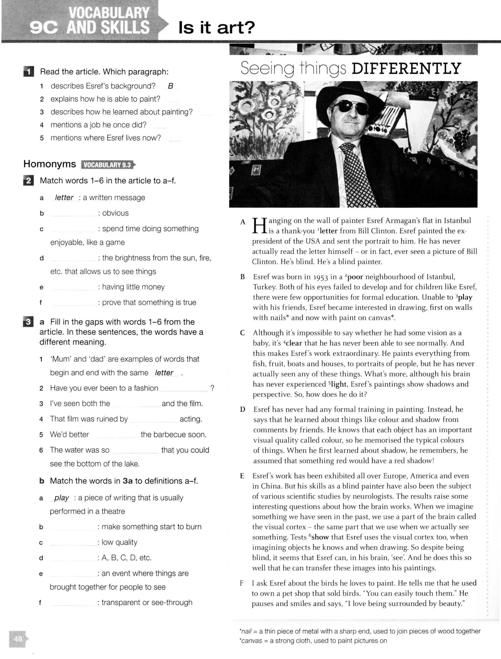 Is it art?
D Read the article. Which paragraph:
1 describes Esref's background? B
2 explains how he is able to paint?
3 describes how he learned about painting?
4 mentions a job he once did?
5 mentions where Esref lives now?
EJ Match words 1-6 in the article to a-f.
a letter : a written message
b : obvious
c : spend time doing something
enjoyable, like a game
d : the brightness from the sun, fire,
etc. that allows us to see things
e : having little money
t : prove that something is true
EJ a Fill in the gaps with words 1-6 from the
article. In these sentences, the words have a
different meaning.
1 'Mum' and 'dad' are examples of words that
begin and end with the same letter
2 Have you ever been to a fashion ?
3 I've seen both the and the film.
4 That film was ruined by acting.
5 We'd better the barbecue soon.
6 The water was so that you could
see the bottom of the lake.
b Match the words in 3a to definitions a-f.
a play : a piece of writing that is usually
performed in a theatre
b : make something start to burn
c : low quality
d : A, B, C, D, etc.
e : an event where things are
brought together for people to see
: transparent or see-through
...-- •Seeing things DIFFERENTLY
A H anging on the wall of painter Esref Armagan's flat in Istanbul
is a thank-you 1
letter from Bill Clinton. Esref painted the ex-
president of the USA and sent the portrait to him. He has never
actually read the letter himself - or in fact, ever seen a picture of Bill
Clinton. He's blind. He's a blind painter.
B Esref was born in i953 in a 2
poor neighbourhood of Istanbul,
Turkey. Both of his eyes fai led to develop and for children like Esref,
there were few opportunities for formal education. Unable to 3play
with his friends, Esref became interested in drawing, first on walls
with nails* and now with paint on canvas*.
C Although it's impossible to say whether he had some vision as a
baby, it's 4clear that he has never been able to see normally. And
this makes Esref's work extraordinary. He paints everything from
fish, fruit, boats and houses, to portraits of people, but he has never
actually seen any of these things. What's more, although his brain
has never experienced Slight, Esref's paintings show shadows and
perspective. So, how does he do it?
D Esref has never had any formal training in painting. Instead, he
says that he learned about things li ke colour and shadow from
comments by friends. He knows that each object has an important
visual quality called colour, so he memorised the typical colours
of things. When he first learned about shadow, he remembers, he
assumed that something red would have a red shadow!
E Esref's work has been exhibited all over Europe, America and even
in China. But his ski lls as a blind painter have also been the subject
of various scientific studies by neurologists. The results raise some
interesting questions about how the brain works. When we imagine
something we have seen in the past, we use a part of the brain called
the visual cortex - the same part that we use when we actually see
something. Tests 6show that Esref uses the visual cortex too, when
imagining objects he knows and when drawing. So despite being
blind, it seems that Esref can, in his brain, 'see'. And he does this so
well that he can transfer these images into his paintings.
F I ask Esref about the birds he loves to paint. He tells me that he used
to own a pet shop that sold birds. "You can easily touch them." He
pauses and smiles and says, "I love being surrounded by beauty."
·nail= a thin piece of metal with a sharp end, used to join pieces of wood together
·canvas = a strong cloth, used to paint pictures on
 