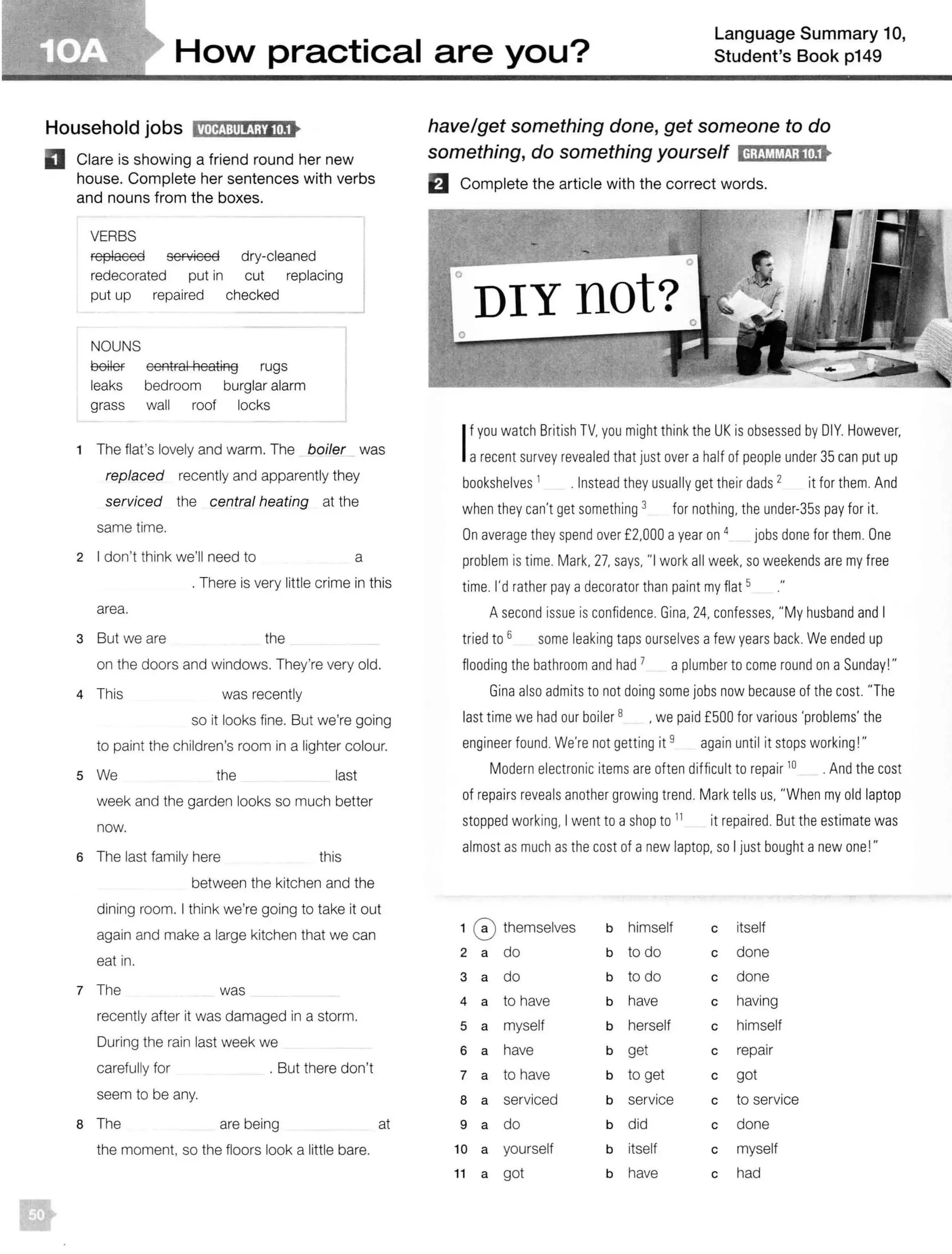 HoN practical are you?
Language Summary 10,
Student's Book p149
Household jobs l1MftJ:111!!1;tlliSt
D Clare is showing a friend round her new
house. Complete her sentences with verbs
and nouns from the boxes.
•
VERBS
replaced serviced dry-cleaned
redecorated put in cut replacing
put up repaired checked
NOUNS
OOlef central heating rugs
leaks bedroom burglar alarm
grass wall roof locks
The flat's lovely and warm. The boiler was
replaced recently and apparently they
serviced the central heating at the
same time.
2 I don't think we'll need to a
. There is very little crime in this
area.
3 But we are the
on the doors and windows. They're very old.
4 This was recently
so it looks fine. But we're going
to paint the children's room in a lighter colour.
s We the last
week and the garden looks so much better
now.
6 The last family here this
between the kitchen and the
dining room. I think we're going to take it out
again and make a large kitchen that we can
eat in.
7 The was
recently after it was damaged in a storm.
During the rain last week we
carefully for
seem to be any.
. But there don't
8 The are being at
the moment, so the floors look a little bare.
have/get something done, get someone to do
something, do something yourself ld;tJtlMJ;l!tSt
El Complete the article with the correct words.
I
f you watch British TV. you might think the UK is obsessed by DIY. However,
arecent survey revealed that just over a half of peopleunder 35 can put up
bookshelves 1
. Instead they usually get their dads 2
it for them. And
when they can't get something 3 for nothing, the under-35s pay for it.
On average they spend over £2.000 ayear on 4 jobs done for them. One
problem is time. Mark. 27, says, "I work all week, so weekends are my free
time. I'd rather pay adecorator than paint my flat 5
A second issue is confidence. Gina. 24. confesses. "My husbandand I
tried to 6 some leaking taps ourselves a few years back. We ended up
flooding the bathroom and had 7 a plumber to come round on aSunday! "
Gina also admits to not doing some jobs now because of the cost. "The
last time we had our boiler 8 • we paid £500 for various 'problems' the
engineer found. We're not getting it 9 again until it stops working!"
Modern electronic items are often difficult to repair 10 . And the cost
of repairsreveals another growing trend. Mark tells us. "When my old laptop
stopped working, I went to ashop to 11
it repaired. But the estimate was
almost as much as the cost of anew laptop. so I just bought a new one!"
1 0 themselves
2 a do
3 a do
4 a to have
5 a myself
6 a have
7 a to have
8 a serviced
9 a do
1o a yourself
11 a got
b
b
b
b
b
b
b
b
b
b
b
himself c itself
to do c done
to do c done
have c having
herself c himself
get c repair
to get c got
service c to service
did c done
itself c myself
have c had
 