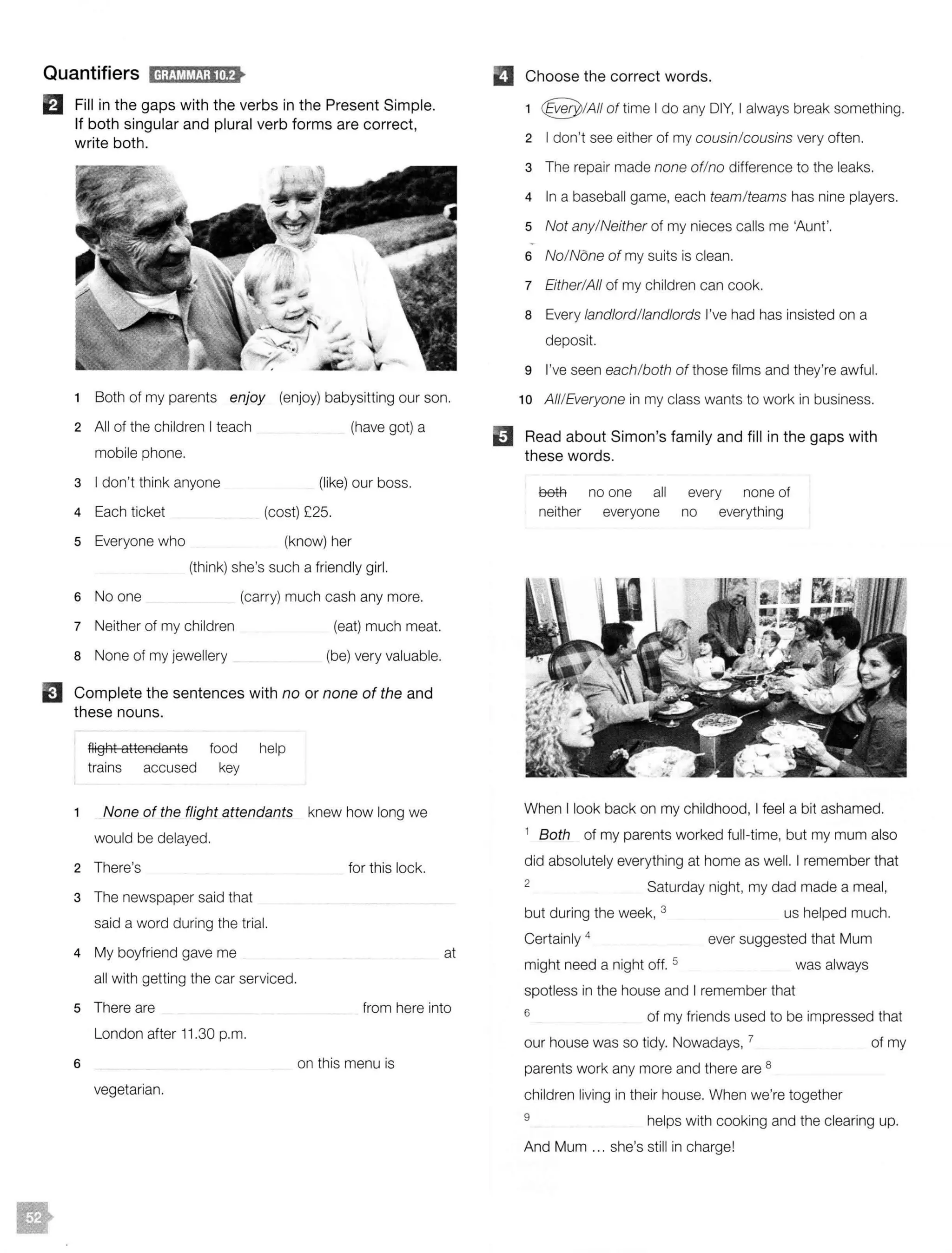 Quantifiers iij;f:MIMJ;llif>
EJ Fill in the gaps with the verbs in the Present Simple.
If both singular and plural verb forms are correct,
write both.
1 Both of my parents enjoy (enjoy) babysitting our son.
2 All of the children I teach (have got) a
mobile phone.
3 I don't think anyone (like) our boss.
4 Each ticket (cost) £25.
5 Everyone who (know) her
(think) she's such a friendly girl.
6 No one (carry) much cash any more.
7 Neither of my children (eat) much meat.
8 None of my jewellery (be) very valuable.
EJ Complete the sentences with no or none of the and
these nouns.
2
3
4
flight attendants food help
trains accused key
None of the flight attendants knew how long we
would be delayed.
There's for this lock.
The newspaper said that
said a word during the trial.
My boyfriend gave me
all with getting the car serviced.
at
5 There are from here into
London after 11 .30 p.m.
6 on this menu is
vegetarian.
D Choose the correct words.
e
1 @ !All of time I do any DIY, I always break something.
2 I don't see either of my cousin/cousins very often.
3 The repair made none of/no difference to the leaks.
4 In a baseball game, each team/teams has nine players.
5 Not any/Neither of my nieces calls me 'Aunt'.
6 No/None of my suits is clean.
7 Either/All of my children can cook.
8 Every landlord/landlords I've had has insisted on a
deposit.
9 I've seen each/both of those films and they're awful.
10 All/Everyone in my class wants to work in business.
Read about Simon's family and fill in the gaps with
these words.
00#1 no one all every none of
neither everyone no everything
When I look back on my childhood, I feel a bit ashamed.
1 Both of my parents worked full-time, but my mum also
did absolutely everything at home as well. I remember that
2
Saturday night, my dad made a meal,
but during the week, 3
Certainly 4
might need a night off. 5
us helped much.
ever suggested that Mum
was always
spotless in the house and I remember that
6 of my friends used to be impressed that
our house was so tidy. Nowadays, 7 of my
parents work any more and there are 8
children living in their house. When we're together
9 helps with cooking and the clearing up.
And Mum ... she's still in charge!
 