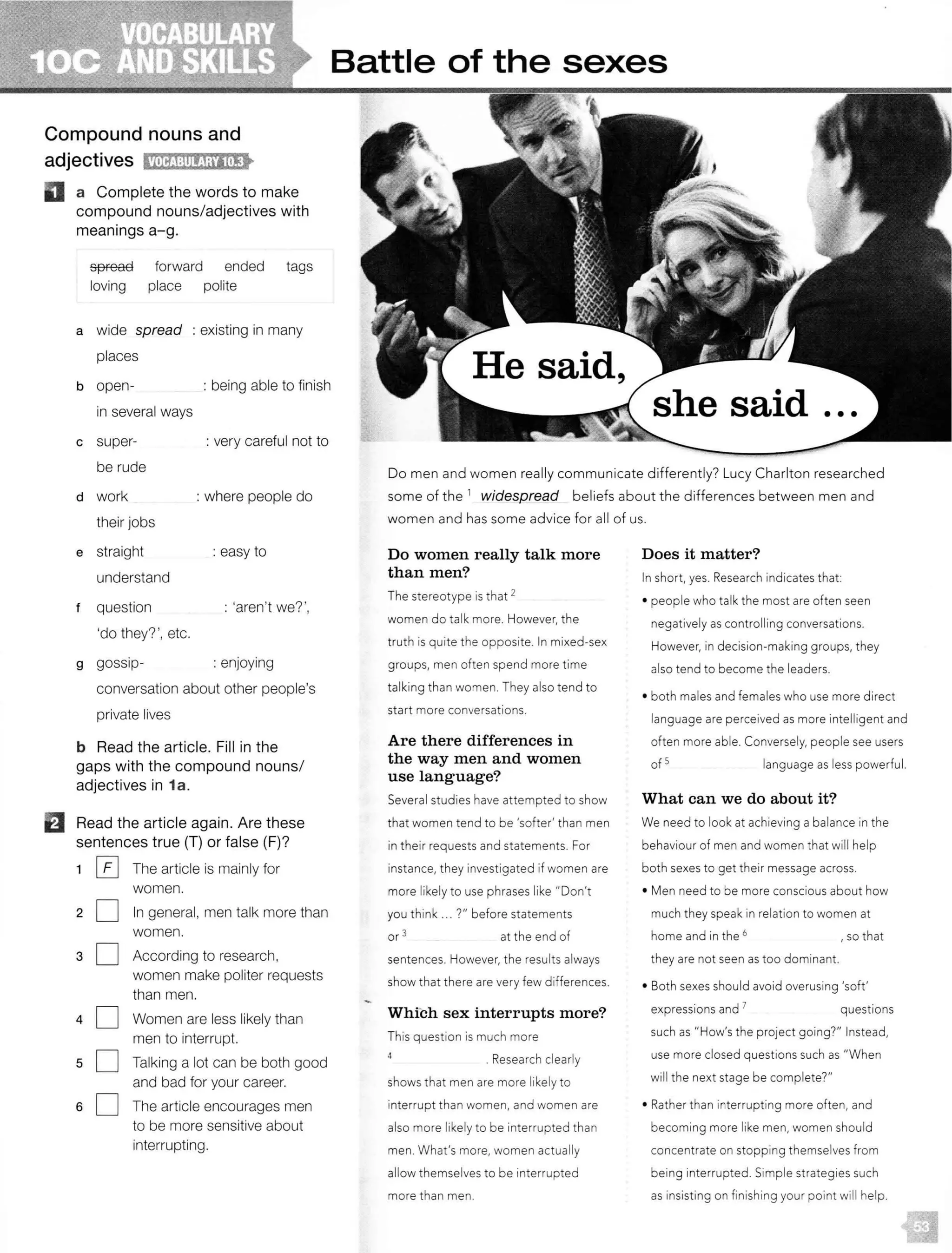 Compound nouns and
adjectives Cm?J:lllf;!irlti!i•
II a Complete the words to make
compound nouns/adjectives with
meanings a-g.
spread forward ended tags
loving place polite
a wide spread : existing in many
places
b open- : being able to finish
c
d
e
f
g
in several ways
super- : very careful not to
be rude
work : where people do
their jobs
straight : easy to
understand
question : 'aren't we?',
'do they? ', etc.
gossip- : enjoying
conversation about other people's
private lives
b Read the article. Fill in the
gaps with the compound nouns/
adjectives in 1a.
EJ Read the article again. Are these
sentences true (T} or false (F)?
1 0 The article is mainly for
women.
20
30
40
sO
60
In general, men talk more than
women.
According to research,
women make politer requests
than men.
Women are less likely than
men to interrupt.
Talking a lot can be both good
and bad for your career.
The article encourages men
to be more sensitive about
interrupting.
Battle of the sexes
Do men and women really communicate differently? Lucy Charlton researched
some of the 1
widespread beliefs about the differences between men and
women and has some advice for all of us.
Do women really talk more
than men?
The stereotype is that 2
women do talk more. However, the
truth is quite the opposite. In mixed-sex
groups, men often spend more time
talking than women. They also tend to
start more conversations.
Are there differences in
the way men and women
use language?
Several studies have attempted to show
that women tend to be 'softer' than men
in their requests and statements. For
instance, they investigated if women are
more likely to use phrases like "Don't
you think ... ?" before statements
or 3 at the end of
sentences. However, the results always
show that there are very few differences.
Whibh sex interrupts more?
This question is much more
. Research clearly
shows that men are more likely to
interrupt than women, and women are
also more likely to be interrupted than
men. What's more, women actually
allow themselves to be interrupted
more than men.
Does it matter?
In short, yes. Research indicates that:
• people who talk the most are often seen
negatively as controlling conversations.
However, in decision-making groups, they
also tend to become the leaders.
• both males and females who use more direct
language are perceived as more intelligent and
often more able. Conversely, people see users
of 5 language as less powerful.
What can we do about it?
We need to look at achieving a balance in the
behaviour of men and women that will help
both sexes to get their message across.
• Men need to be more conscious about how
much they speak in relation to women at
home and in the 6 , so that
they are not seen as too dominant.
• Both sexes should avoid overusing 'soft'
expressions and 7 questions
such as "How's the project going?" Instead,
use more closed questions such as "When
will the next stage be complete?"
• Rather than interrupting more often, and
becoming more like men, women should
concentrate on stopping themselves from
being interrupted. Simple strategies such
as insisting on finishing your point will help.
 