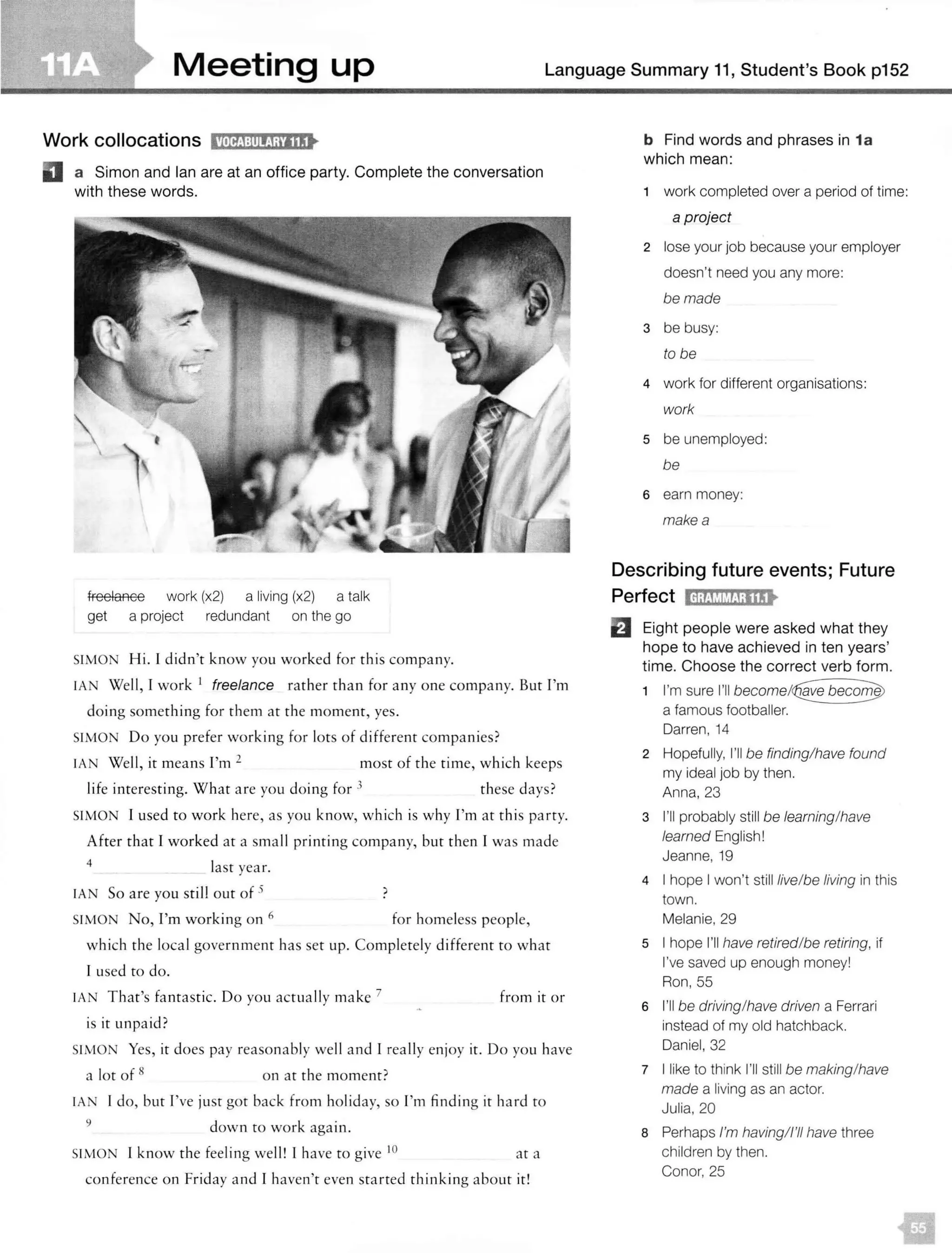 Meeting up Language Summary 11, Student's Book p152
Work collocations 11ill£1:lllij;i'lllt
D a Simon and Ian are at an office party. Complete the conversation
w ith these words.
freelance work (x2) a living (x2) a talk
get a project redundant on the go
SIMON Hi. l didn't know you worked for this company.
IA Well, I work 1 freelance rather than for any one company. But I'm
doing something for them at the moment, yes.
SIMO Do you prefer working for lots of different companies?
IAN Well, it means I'm 2 most of the time, which keeps
life interesting. What are you doing for 3 these days?
SIMON I used to work here, as you know, which is why I'm at this party.
After that I worked at a small printing company, but then I was made
4 last year.
IA N So are you sti ll out of 5 )
SIMON No, I'm working on 6 for homeless people,
which the loca l government has set up. Completely different to what
l used to do.
IAN That's fantastic. Do you actually make 7
is it unpaid ?
from it or
SIMON Yes, it does pay reasonably well and I really enjoy it. Do you have
a lot of 8
on at the moment?
IA I do, but I've just got back from holiday, so I'm finding it hard to
9 down to work again.
SIMON I know the feeling well! I have to give IO at a
conference on Friday and I haven't even starred thinking about it!
b Find words and phrases in 1a
which mean:
1 work completed over a period of time:
a project
2 lose your job because your employer
doesn't need you any more:
be made
3 be busy:
to be
4 work for different organisations:
work
5 be unemployed:
be
6 earn money:
makea
Describing future events; Future
Perfect lfl;t!WMJ;118t
B Eight people were asked what they
hope to have achieved in ten years'
time. Choose the correct verb form.
1 I'm sure I'll
a famous footballer.
Darren, 14
2 Hopefully, I'll be finding/have found
my ideal job by then.
Anna, 23
3 I'll probably still be learning/have
learned English!
Jeanne, 19
4 I hope I won't still live/be living in this
town.
Melanie, 29
5 I hope I'll have retired/be retiring, if
I've saved up enough money!
Ron, 55
6 I'll be driving/have driven a Ferrari
instead of my old hatchback.
Daniel, 32
7 I like to think I'll still be making/have
made a living as an actor.
Julia, 20
8 Perhaps I'm having/I'll have three
children by then.
Conor, 25
 