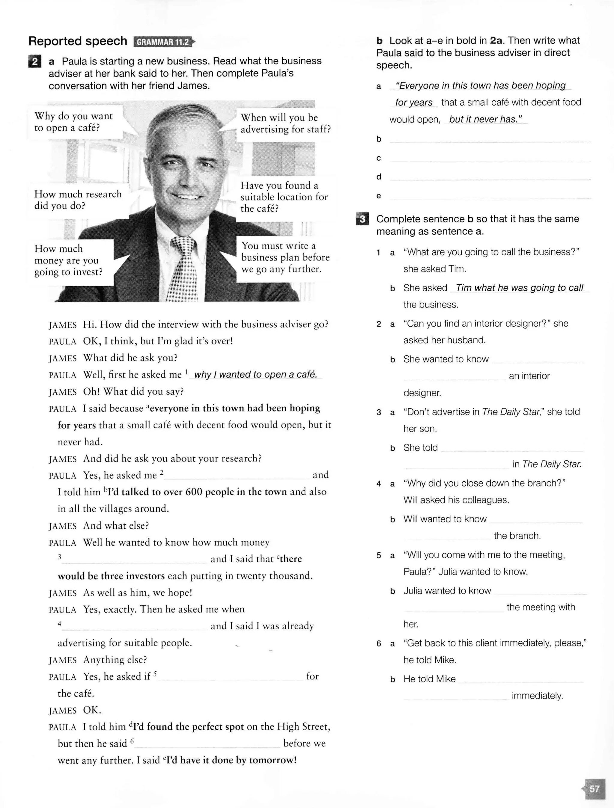 Reported speech ld;MM@1;11f>
lfl a Paula is starting a new business. Read what the business
adviser at her bank said to her. Then complete Paula's
conversation with her friend James.
Why do you want
to open a cafe?
-,
How much research
did you do?
When will you be
advertising for staff?
Have you found a
suitable location for
the cafe?
JAMES Hi. How did the interview with the business adviser go?
PAULA OK, I think, but I'm glad it's over!
JAMES W hat did he ask you?
PAULA Well, first he asked me 1 vyhy I wanted to open a cafe.
JAMES Oh! What did you say?
PAULA I said because aeveryone in this town had been hoping
for years that a small cafe with decent food would open, but it
never had.
JAMES And did he ask you about your research?
PAULA Yes, he asked me 2
and
I told him bl'd talked to over 600 people in the town and also
in all the villages around.
JAMES And what else?
PAULA Well he wanted to know how much money
3 and I said that cthere
would be three investors each putting in twenty thousand.
JAMES As well as him, we hope!
PAULA Yes, exactly. Then he asked me when
4
advertising for suitable people.
JAMES Anything else?
PAULA Yes, he asked if 5
the cafe.
JAMES OK.
and I said I was already
for
PAULA I told him dl'd found the perfect spot on the High Street,
but then he said 6 before we
went any further. I sa id 'Td have it done by tomorrow!
EJ
b Look at a-e in bold in 2a. Then write what
Paula said to the business adviser in direct
speech.
a in this town has been hopi_ng
b
c
d
e
for years that a small cafe with decent food
would open, but it never has."
Complete sentence b so that it has the same
meaning as sentence a.
1 a "What are you going to call the business?"
she asked Tim.
b She asked Tim what he was going to call
the business.
2 a "Can you find an interior designer?" she
asked her husband.
b She wanted to know
an interior
designer.
3 a "Don't advertise in The Daily Star," she told
her son.
b She told
in The Daily Star.
4 a "Why did you close down the branch?"
Will asked his colleagues.
b Will wanted to know
the branch.
5 a "Will you come with me to the meeting,
Paula?" Julia wanted to know.
b Julia wanted to know
the meeting with
her.
6 a "Get back to this client immediately, please,"
he told Mike.
b He told Mike
immediately.
 