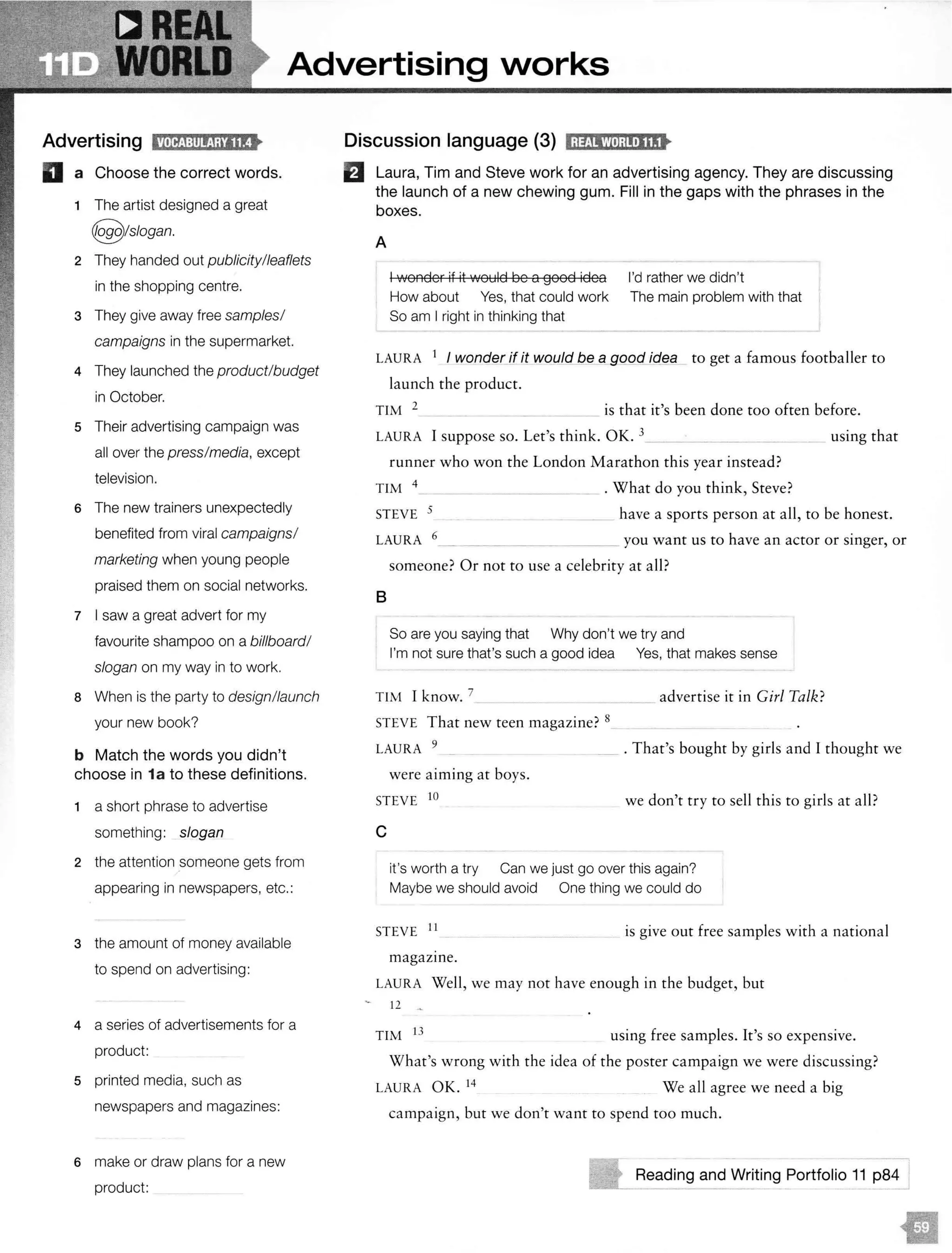 Advertising Narks
Advertising 11tlif!i:l1Jf!!;rlltt
D a Choose the correct words.
1 The artist designed a great
@!slogan.
2 They handed out publicity/leaflets
in the shopping centre.
3 They give away free samples/
campaigns in the supermarket.
4 They launched the product/budget
in October.
5 Their advertising campaign was
all over the press/media, except
television.
6 The new trainers unexpectedly
benefited from viral campaigns/
marketing when young people
praised them on social networks.
7 I saw a great advert for my
favourite shampoo on a billboard/
slogan on my way in to work.
8 When is the party to design/launch
your new book?
b Match the words you didn't
choose in 1a to these definitions.
1 a short phrase to advertise
something: slogan
2 the attention someone gets from
appearing in newspapers, etc.:
3 the amount of money available
to spend on advertising:
4 a series of advertisements for a
product:
5 printed media, such as
newspapers and magazines:
6 make or draw plans for a new
product:
Discussion language (3) lj):tjlW•);l!•lllt
fJ Laura, Tim and Steve work for an advertising agency. They are discussing
the launch of a new chewing gum. Fill in the gaps with the phrases in the
boxes.
A
I wonder if it would be a good idea I'd rather we didn't
How about Yes, that could work The main problem with that
So am I right in thinking that
LAURA 1
I wonder if it would be a good iqea to get a famous footballer to
launch the product.
TIM 2 is that it's been done too often before.
LAURA I suppose so. Let's think. OK. 3__ _ _
runner who won the London Marathon this year instead?
TIM 4 . What do you think, Steve?
using that
STEVE 5 have a sports person at all, to be honest.
LAURA 6_ you want us to have an actor or singer, or
someone? Or not to use a celebrity at all?
B
So are you saying that Why don't we try and
I'm not sure that's such a good idea Yes, that makes sense
TIM I know. 7 advertise it in Girl Talk?- - - -
STEVE That new teen magazine? 8
LAURA 9 _ . That's bought by girls and I thought we
were aiming at boys.
STEVE 10 we don't try to sell this to girls at all?
c
it's worth a try Can we just go over this again?
Maybe we should avoid One thing we could do
STEVE 11
is give out free samples with a national
magazine.
LAURA Well, we may not have enough in the budget, but
12
TIM 13 using free samples. It's so expensive.
What's wrong with the idea of the poster campaign we were discussing?
LAURA OK. 14 We all agree we need a big
campaign, but we don't want to spend too much.
Reading and. Portfolio 11
 