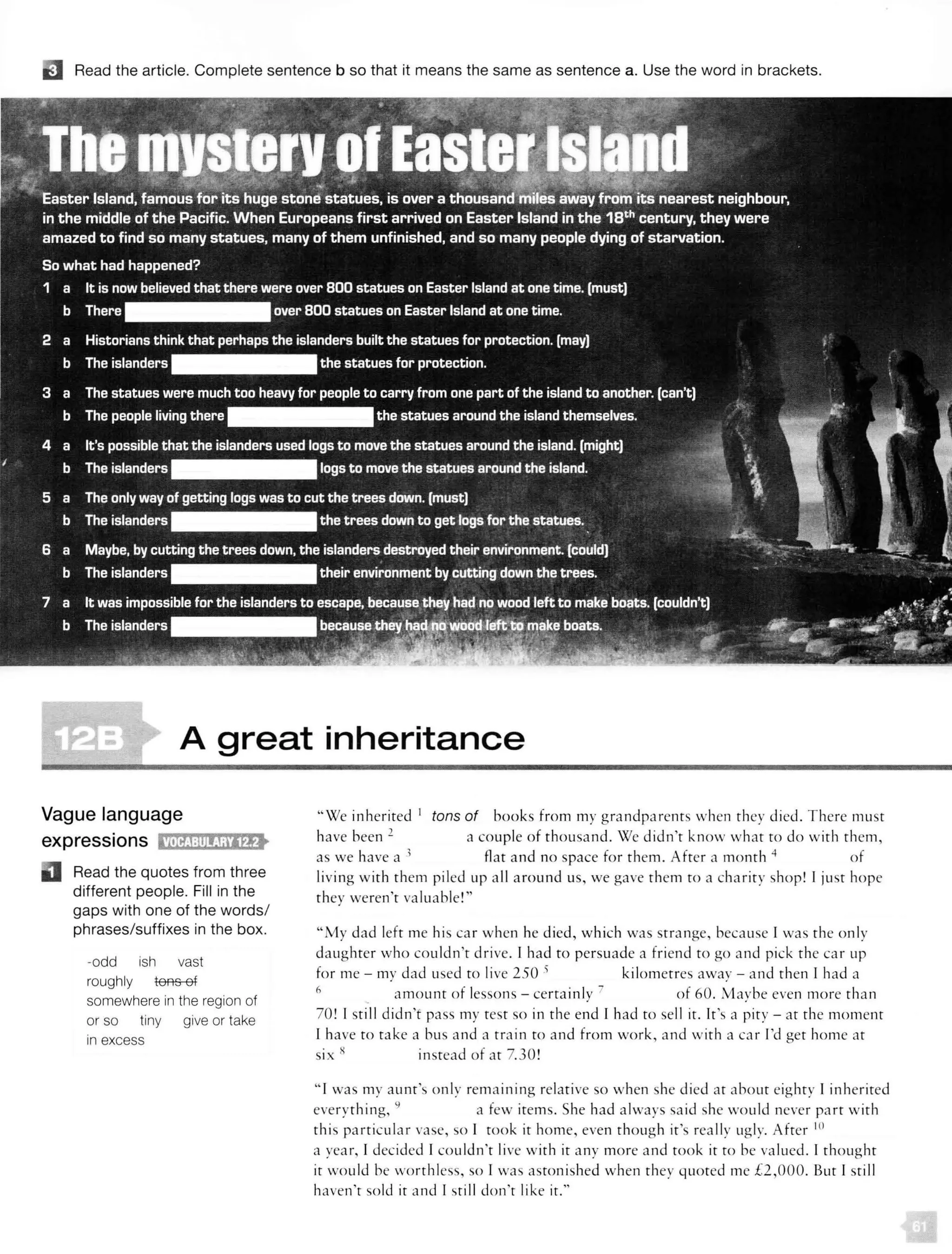 D Read the article. Complete sentence b so that it means the same as sentence a. Use the word in brackets.
A great inheritance
Vague language
expressions tMifJ:!l!!J;ilEJ>
Read the quotes from three
different people. Fill in the
gaps with one of the words/
phrases/suffixes in the box.
-odd ish vast
roughly tons of
somewhere in the region of
or so tiny give or take
in excess
"We inherited 1
tons of books from my grandparents when they died. There must
have been 2 a couple of thousand. We didn't know what to do with them,
as we have a 1 flat and no space for them. After a month 4 of
living with them piled up all around us, we gave them to a charity shop! I just hope
they weren't valuable!"
"My dad left me his car when he died, which was strange, because I was the on ly
daughter who couldn't drive. I had to persuade a friend to go and pick the car up
for me - my dad used to live 250 s kilometres away - and then 1 had a
6
. amount of lessons - certainly 7 of 60. Maybe even more than
70! I still didn't pass my test so in the end r had to sell it. It's a pity - at the moment
1 have to take a bus and a train to and from work, and with a car I'd get home at
six x instead of at 7.30!
" I was my aunt's only rema ining relative so when she died at about eighty I inherited
everything, 9
a few items. She had always sa id she would never part with
this particular vase, so I took it home, even though it's really ugly. After 10
a year, I decided 1couldn't live with it any more and took it to he va lued. I thought
it wou ld be worthless, so l wa aston ished when they quoted me £2,000. But I still
haven't sold it and I still don't like it."
 