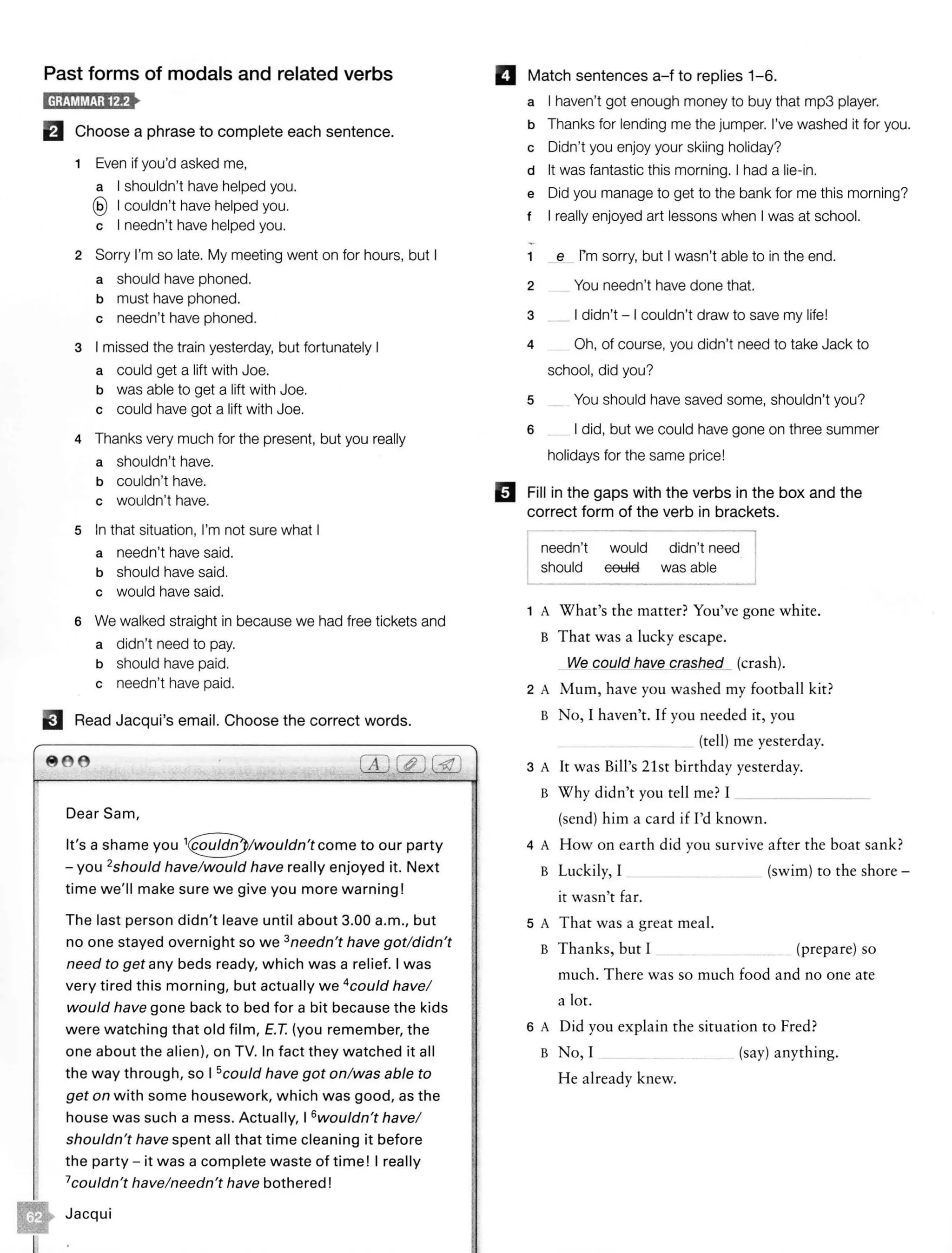 Past forms of modals and related verbs
El Choose a phrase to complete each sentence.
1 Even if you'd asked me,
a I shouldn't have helped you.
@ I couldn't have helped you.
c I needn't have helped you.
2 Sorry I'm so late. My meeting went on for hours, but I
a should have phoned.
b must have phoned.
c needn't have phoned.
3 I missed the train yesterday, but fortunately I
a could get a lift with Joe.
b was able to get a lift with Joe.
c could have got a lift with Joe.
4 Thanks very much for the present, but you really
a shouldn't have.
b couldn't have.
c wouldn't have.
5 In that situation, I'm not sure what I
a needn't have said.
b should have said.
c would have said.
6 We walked straight in because we had free tickets and
a didn't need to pay.
b should have paid.
c needn't have paid.
EJ Read Jacqui's email. Choose the correct words.
8 6
Dear Sam,
It's a shame you to our party
- you 2should have/would have really enjoyed it. Next
time we'll make sure we give you more warning!
The last person didn't leave until about 3.00 a.m., but
no one stayed overnight so we 3needn't have got/didn't
need to get any beds ready, which was a relief. I was
very tired this morning, but actually we 4
could have/
would have gone back to bed for a bit because the kids
were watching that old film, E.T. (you remember, the
one about the alien), on TV. In fact they watched it all
the way through, so I 5could have got on/was able to
get on with some housework, which was good, as the
house was such a mess. Actually, I 6wouldn't have/
shouldn't have spent all that time cleaning it before
the party- it was a complete waste of time! I really
7couldn't have/needn't have bothered!
Jacqui
El Match sentences a-f to replies 1-6.
a I haven't got enough money to buy that mp3 player.
b Thanks for lending me the jumper. I've washed it for you.
c Didn't you enjoy your skiing holiday?
d It was fantastic this morning. I had a lie-in.
e Did you manage to get to the bank for me this morning?
t I really enjoyed art lessons when I was at school.
1 e rm sorry, but I wasn't able to in the end.
2 You needn't have done that.
3 _ I didn't - I couldn't draw to save my life!
4 Oh, of course, you didn't need to take Jack to
school, did you?
5 You should have saved some, shouldn't you?
6 I did, but we could have gone on three summer
holidays for the same price!
II Fill in the gaps with the verbs in the box and the
correct form of the verb in brackets.
needn't
should
would
eetHa
- - - ,
didn't need
was able_ _ __J
1 A What's the matter? You've gone white.
B That was a lucky escape.
We could_ have crashed_ (crash).
2 A Mum, have you washed my football kit?
B No, I haven't. If you needed it, you
(tell) me yesterday.
3 A It was Bill's 21st birthday yesterday.
B Why didn't you tell me? I ________
(send) him a card if I'd known.
4 A How on earth did you survive after the boat sank?
B Luckily, I (swim) to the shore -
it wasn't far.
5 A That was a great meal.
B Thanks, but I _ (prepare) so
much. There was so much food and no one ate
a lot.
6 A Did you explain the situation to Fred?
B No, I (say) anything.
He already knew.
 