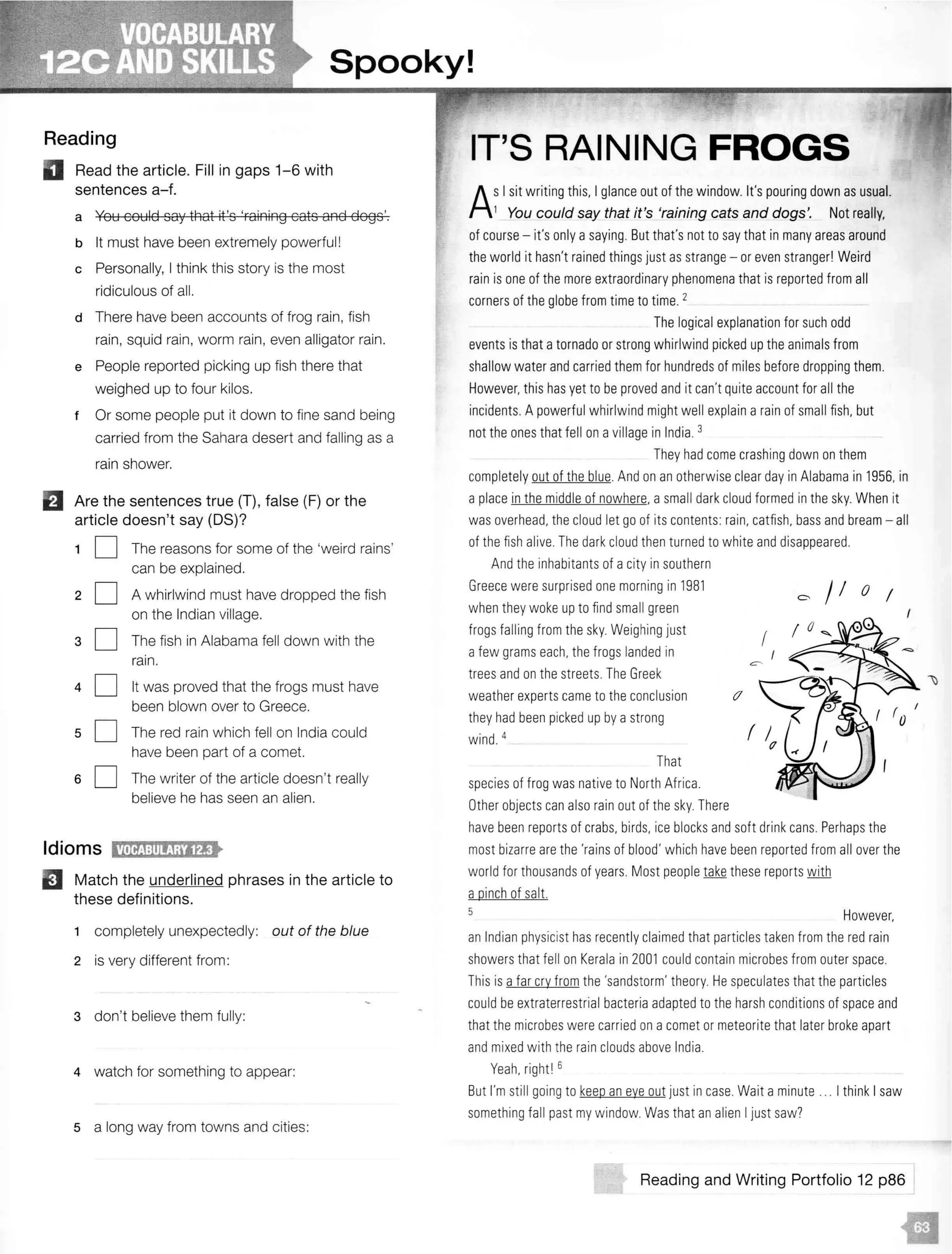 Spooky!
Reading
II Read the article. Fill in gaps 1-6 with
sentences a-f.
a You could say that it's 'raining cats and dogs'.
b It must have been extremely powerful!
c Personally, I think this story is the most
ridiculous of all.
d There have been accounts of frog rain, fish
rain, squid rain, worm rain, even alligator rain.
e People reported picking up fish there that
weighed up to four kilos.
t Or some people put it down to fine sand being
carried from the Sahara desert and falling as a
rain shower.
fJ Are the sentences true (T), false (F) or the
article doesn't say (OS)?
1 D The reasons for some of the 'weird rains'
can be explained.
2 D A whirlwind must have dropped the fish
on the Indian village.
3 D The fish in Alabama fell down with the
rain.
4 D It was proved that the frogs must have
been blown over to Greece.
5 D The red rain which fell on India could
have been part of a comet.
6 D The writer of the article doesn't really
believe he has seen an alien.
Idioms H•ritJ:111!;1;1fl•
B Match the underlined phrases in the article to
these definitions.
completely unexpectedly: out of the blue
2 is very different from :
3 don't believe them fully:
4 watch for something to appear:
5 a long way from towns and cities:
IT'S RAINING FROGS
AsI sit writing this. I glance out of the window. It's pouring down as usual.
1 You could say that it's 'raining cats and dogs'. Not really,
of course - it's only asaying. But that's not to say that in many areas around
the world it hasn't rained things just as strange - or even stranger! Weird
rain is one of the more extraordinary phenomena that is reported from all
corners of the globe from time to time. 2
The logical explanationfor such odd
events is that atornado or strong whirlwind picked up the animals from
shallow water and carried them for hundreds of miles before dropping them.
However, this has yet to be proved and it can't quite account for all the
incidents. A powerful whirlwind might well explain arain of small fish, but
not the ones that fell on avillagein India. 3
They had come crashing down on them
completely out of the blue. And on anotherwise clear day in Alabama in 1956, in
aplace inthe middle of nowhere. a small dark cloud formed in thesky. When it
was overhead. the cloud let go of its contents: rain. catfish. bass and bream - all
of the fish alive. Thedark cloud then turned to white and disappeared.
And the inhabitantsof acity in southern
Greece were surprised one morning in 1981
whenthey woke up to findsmall green
frogs falling from the sky. Weighing just
afew grams each, the frogs landed in
trees and on the streets. The Greek
weather experts came totheconclusion
they had been picked up by astrong
wind. 4
That
species of frog was native to North Africa.
Other objects can also rain out of the sky.There
c- /! o I
(
I
have been reports of crabs, birds, ice blocks and soft drinkcans. Perhaps the
most bizarre are the 'rains of blood' which havebeen reported from all over the
world for thousandsof years. Most people take these reports with
apinch of salt.
5 However.
an Indian physicist has recently claimed that particles taken from the red rain
showersthat fell on Kerala in 2001 could contain microbes from outer space.
This is afar cry from the 'sandstorm' theory. He speculates that the particles
could beextraterrestrial bacteria adapted to the harsh conditions of space and
that themicrobes were carried on acomet or meteorite that later brokeapart
and mixed with the rain clouds above India.
Yeah. right 16
But I'm still going to keep an eye out just incase. Wait aminute ... I think Isaw
something fall past my window. Was that an alien I just saw?
Reading and Writing Portfolio 12 p86
 