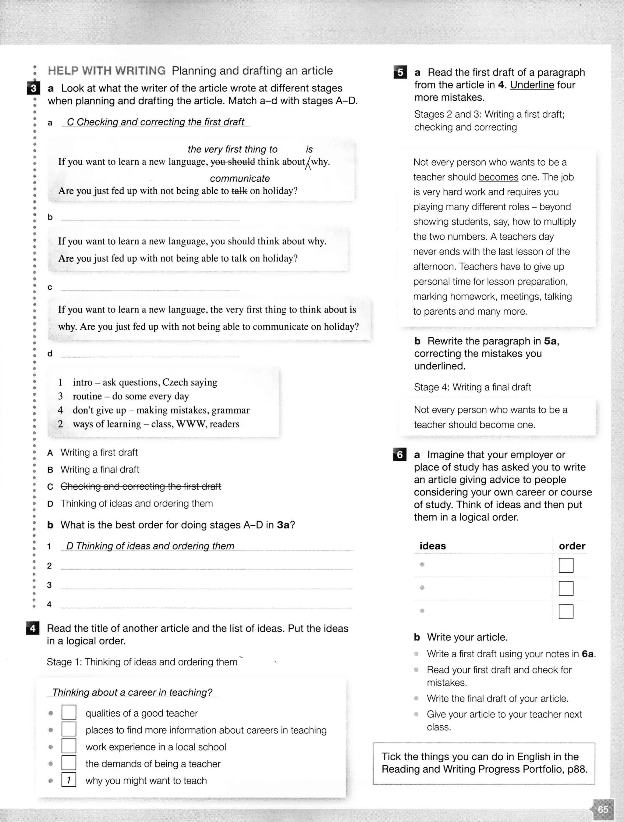 •
• HELP WITH WRITING Planning and drafting an article
ii a Look at what the writer of the article wrote at different stages
: when planning and drafting the article. Match a-d with stages A-D.
•
: a _C_CfJ_ec_kfngan_d cgrrecting th§Jirst draft_
•
•
•
•
•
•
••
••
•
•
••
•
•
•
•
•
•
•
••
•
•
••
••
•
•
•
•
•
b
c
the very first thing to is
If you want to learn a new language, you should think about;{why.
communicate
Are you just fed up with not being able to tal-k on holiday?
If you want to learn a new language, you should think about why.
Are you just fed up with not being able to talk on holiday?
Ifyou want to learn a new language, the very first thing to think about is
why. Are you just fed up with not being able to communicate on holiday?
: d
•
•
•
•
•
•
•
•
•
•
•
•
•
•
1 intro - ask questions, Czech saying
3 routine - do some every day
4 don't give up - making mistakes, grammar
2 ways of learning - class, WWW, readers
• A Writing a first draft
•
•
•
•
B Writing a final draft
: c Checking and correcting the first draft
••
•
•
D Thinking of ideas and ordering them
••
•
b What is the best order for doing stages A-D in 3a?
•
•
•
•
•
•
1 __Q Thinking of ideas and ordering them
2
•• 3
•
•• 4
- -
II Read the title of another article and the list of ideas. Put the ideas
in a logical order.
Stage 1: Thinking of ideas and ordering them
_T_hinking__gbout a career in teaching?
o D qualities of a good teacher
• D places to find more information about careers in teaching
• D work experience in a local school
• D the demands of being a teacher
• OJ why you might want to teach
II a Read the first draft of a paragraph
from the article in 4. Underline four
more mistakes.
Stages 2 and 3: Writing a first draft;
checking and correcting
Not every person who wants to be a
teacher should becomes one. The job
is very hard work and requires you
playing many different roles - beyond
showing students, say, how to multiply
the two numbers. A teachers day
never ends with the last lesson of the
afternoon. Teachers have to give up
personal time for lesson preparation,
marking homework, meetings, talking
to parents and many more.
b Rewrite the paragraph in Sa,
correcting the mistakes you
underlined.
Stage 4: Writing a final draft
Not every person who wants to be a
teacher should become one.
11 a Imagine that your employer or
place of study has asked you to write
an article giving advice to people
considering your own career or course
of study. Think of ideas and then put
them in a logical order.
ideas order
$
D
• D
• D
b Write your article.
Write a first draft using your notes in 6a.
• Read your first draft and check for
mistakes.
• Write the final draft of your article.
Give your article to your teacher next
class.
Tick the things you can do in English in the
Reading and Writing Progress Portfolio, p88.
 