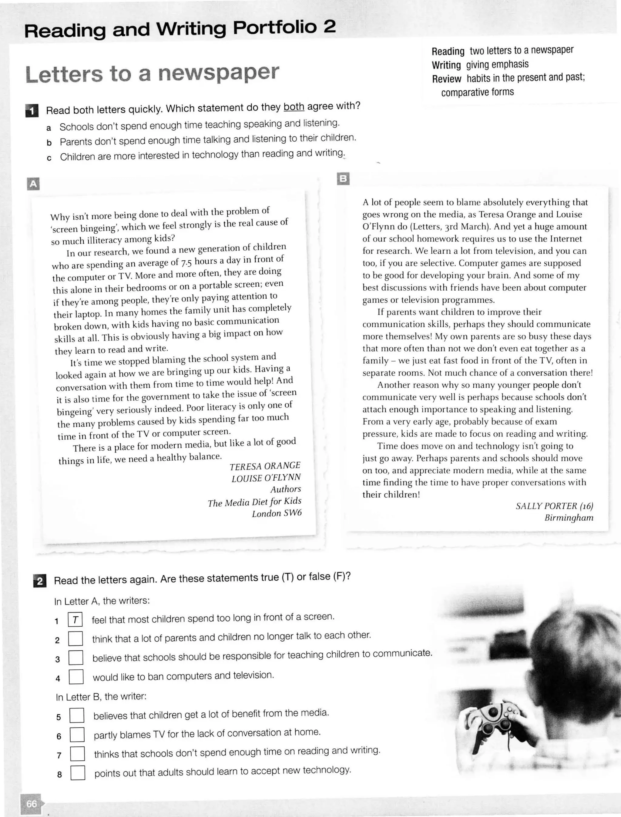 Reading and Writing Portfolio 2
Letters to a newspaper
D Read both letters quickly. Which statement do they both agree with?
a Schools don't spend enough time teaching speaking and listening.
b Parents don't spend enough time talking and listening to their children.
c Children are more interested in technology than reading and
Why isn't more being done to deal with the problem of
'screen bingeing', which we feel strongly is the real cause of
so much illiteracy among kids? .
In our research, we found a new generation of children
who are spending an average of 7.5 hours a day in of
the computer or TV. More and more often, they are doing
this alone in their bedrooms or on a portable even
if they're among people, they're only paying attention to
their laptop. ln many homes the family unit has
broken down, with kids having no basic communication
skills at all. This is obviously having a big impact on how
they learn to read and write.
It's time we stopped blaming the school system
looked again at how we are bringing up our kids. Having a
l
. wi'th them from time to time would help! Andconversa ion ,
it is also time for the government to take the issue of screen
bingeing' very seriously indeed. Poor is only one of
the many problems caused by kids spending far too much
time in front of the TV or computer screen.
There is a place for modern media, but like a lot of good
things in life, we need a healthy balance.
TERESA ORANGE
LOUISE O'FLYNN
Authors
The Media Diet for Kids
London SW6
B Read the letters again. Are these statements true (T) or false (F)?
In Letter A, the writers:
1 IT] feel that most children spend too long in front of a screen.
Reading two letters to anewspaper
Writing giving emphasis
Review habits in the present and past;
comparative forms
A lot of people seem to blame absolutely everything that
goes wrong on the media, as Teresa Orange and Louise
O'Flynn do (Letters, 3rd March). And yet a huge amount
of our school homework requires us to use the Internet
for research. We learn a lot from television, and you can
too, if you are selective. Computer games are supposed
to be good for developing your brain. And some of my
best discussions with friends have been about computer
games or television programmes.
If parents want children to improve their
communication ski lls, perhaps they should communicate
more themselves! My own parents are so busy these days
that more often than not we don't even eat together as a
fami ly - we just eat fast food in front of the TV, often in
separate rooms. Not much chance of a conversation there!
Another reason why so many younger people don't
communicate very well is perhaps because schools don't
attach enough importance to speaking and listening.
From a very early age, probably because of exam
pressure, kids are made to focus on reading and writing.
Time does move on and technology isn't going to
just go away. Perhaps parents and schools should move
on too, and appreciate modern med ia, while at the same
time finding the time to have proper conversations with
their children!
SALLY PORTER (16)
Birmingham
2 D think that a lot of parents and children no longer talk to each other.
3 D believe that schools should be responsible for teaching children to communicate.
4 D would like to ban computers and television.
In Letter B, the writer:
5 D believes that children get a lot of benefit from the media.
6 0 partly blames TV for the lack of conversation at home.
7 0 thinks that schools don't spend enough time on reading and writing.
a D points out that adults should learn to accept new technology.
 
