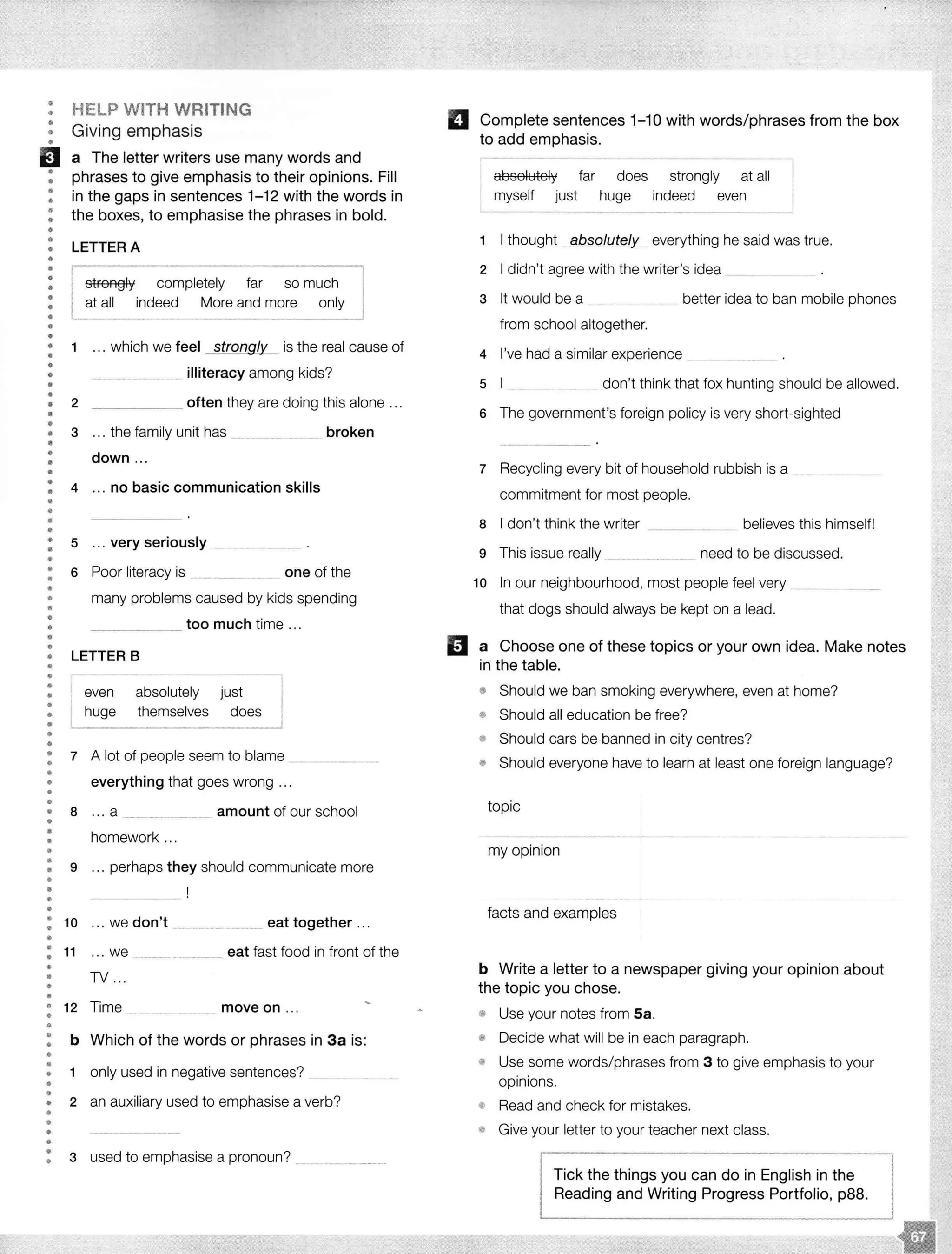•
•
••
•
EJ•
••
•
•
••
••
••
•
•
•
•
••
•
•
•
••
••
•
••
•
•
••
•
•
•
•
•
•
•
••
•
•
•
••
•
••
•
•
••
•
••
•
••
•
•
•
•
•
•
•
•
•
•
•
••
•
•
••
•
•
HELP WITH WRITING
Giving emphasis
a The letter writers use many words and
phrases to give emphasis to their opinions. Fill
in the gaps in sentences 1-12 with the words in
the boxes, to emphasise the phrases in bold.
LETTER A
r
I
strongly completely far so I
at all indeed More and more _ I
1 ... which we feel strongly___ is the real cause of
2
illiteracy among kids?
_____ often they are doing this alone ...
3 ... the family unit has __ __ broken
down .. .
4 ... no basic communication skills
5 ... very seriously
6 Poor literacy is _______ one of the
many problems caused by kids spending
_____ too much time ...
LETTER B
even absolutely just
huge themselves does
7 A lot of people seem to blame
everything that goes wrong .. .
a .. . a ____ --- ··· amount of our school
homework ...
9 ... perhaps they should communicate more
: 10 ... we don't --·- ·--·- -·--·· . _ eat together ...
•
: 11 ... we _______ eat fast food in front of the
••
••
TV ...
• 12 Time move on ...
••
•
•
••
•
••
•
••
•
•
•
•
b Which of the words or phrases in 3a is:
1 only used in negative sentences?
2 an auxiliary used to emphasise a verb?
3 used to emphasise a pronoun? - -·- ·
Complete sentences 1-10 with words/phrases from the box
to add emphasis.
absolutely
myself just
far does
huge
strongly at all
indeed even
- - - - -
1 I thought absolutely everything he said was true.
2 I didn't agree with the writer's idea
3 It would be a better idea to ban mobile phones
from school altogether.
4 I've had a similar experience
5 don't think that fox hunting should be allowed.
6 The government's foreign policy is very short-sighted
7 Recycling every bit of household rubbish is a
commitment for most people.
8 I don't think the writer
9 This issue really
believes this himself!
need to be discussed.
1o In our neighbourhood, most people feel very
that dogs should always be kept on a lead.
D a Choose one of these topics or your own idea. Make notes
in the table.
• Should we ban smoking everywhere, even at home?
• Should all education be free?
• Should cars be banned in city centres?
• Should everyone have to learn at least one foreign language?
topic
my opinion
facts and examples
b Write a letter to a newspaper giving your opinion about
the topic you chose.
• Use your notes from Sa.
• Decide what will be in each paragraph.
• Use some words/phrases from 3 to give emphasis to your
opinions.
• Read and check for mistakes.
• Give your letter to your teacher next class.
Tick the things you can do in English in the
Reading and Writing Progress Portfolio, p88.
 