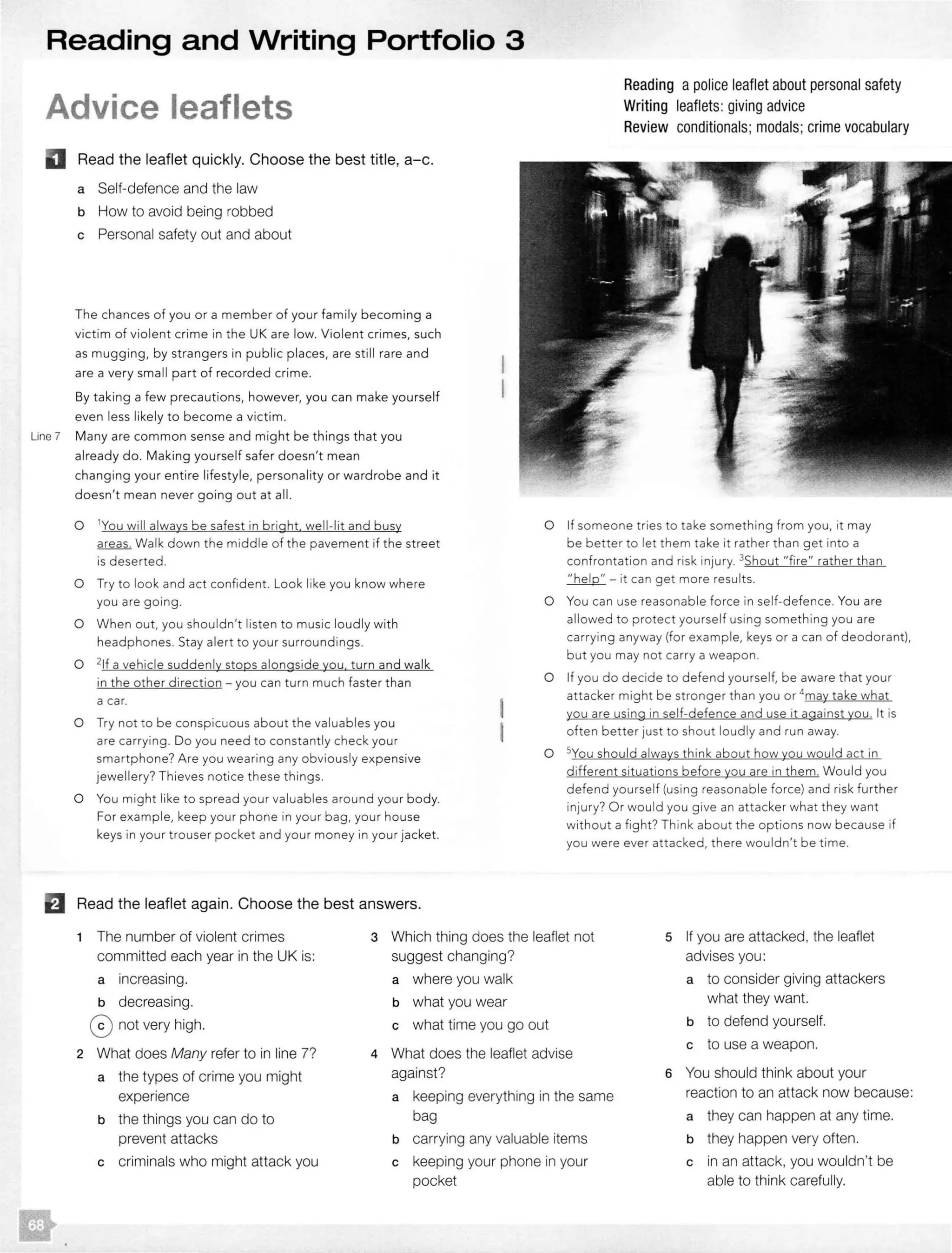 Reading and Writing Portfolio 3
Advice leaflets
Read the leaflet quickly. Choose the best title, a-c.
a Self-defence and the law
b How to avoid being robbed
c Personal safety out and about
The chances of you or a member of your family becoming a
victim of violent crime in the UK are low. Violent crimes, such
as mugging, by strangers in public places, are still rare and
are a very small part of recorded crime.
By taking a few precautions, however, you can make yourself
even less likely to become a victim.
Line 7 Many are common sense and might be things that you
already do. Making yourself safer doesn't mean
changing your entire lifestyle, personality or wardrobe and it
doesn't mean never going out at all.
0 1You will always be safest in bright well-lit and busy
areas. Walk down the middle of the pavement if the street
is deserted.
0 Try to look and act confident. Look like you know where
you are going.
0 When out, you shouldn't listen to music loudly with
headphones. Stay alert to your surroundings.
0 21f a vehicle suddenly stops alongside you. turn and walk
in the other direction - you can turn much faster than
a car.
0 Try not to be conspicuous about the valuables you
are carrying. Do you need to constantly check your
smartphone? Are you wearing any obviously expensive
jewellery? Thieves notice these things.
0 You might like to spread your valuables around your body.
For example, keep your phone in your bag, your house
keys in your trouser pocket and your money in your jacket.
fJ Read the leaflet again. Choose the best answers.
Reading a police leaflet about personal safety
Writing leaflets:giving advice
Review conditionals; modals;crime vocabulary
0 If someone tries to take something from you, it may
be better to let them take it rather than get into a
confrontation and risk injury. 3Shout "fire" rather than
.'.'...b.clr;L - it can get more results.
0 You can use reasonable force in self-defence. You are
allowed to protect yourself using something you are
carrying anyway (for example, keys or a can of deodorant),
but you may not carry a weapon.
0 If you do decide to defend yourself, be aware that your
attacker might be stronger than you or 4
may take what
you are using in self-defence and use it against you. It is
often better just to shout loudly and run away.
0 5You should always think about how you would act in
different situations before you are in them. Would you
defend yourself (using reasonable force) and risk further
injury? Or would you give an attacker what they want
without a fight? Think about the options now because if
you were ever attacked, there wouldn't be time.
1 The number of violent crimes
committed each year in the UK is:
3 Which thing does the leaflet not
suggest changing?
5 If you are attacked, the leaflet
advises you :
a increasing.
b decreasing.
0 not very high.
2 What does Many refer to in line 7?
a the types of crime you might
experience
b the things you can do to
prevent attacks
c criminals who might attack you
a where you walk
b what you wear
c what time you go out
4 What does the leaflet advise
against?
a keeping everything in the same
bag
b carrying any valuable items
c keeping your phone in your
pocket
a to consider giving attackers
what they want.
b to defend yourself.
c to use a weapon.
6 You should think about your
reaction to an attack now because:
a they can happen at any time.
b they happen very often.
c in an attack, you wouldn't be
able to think carefully.
 