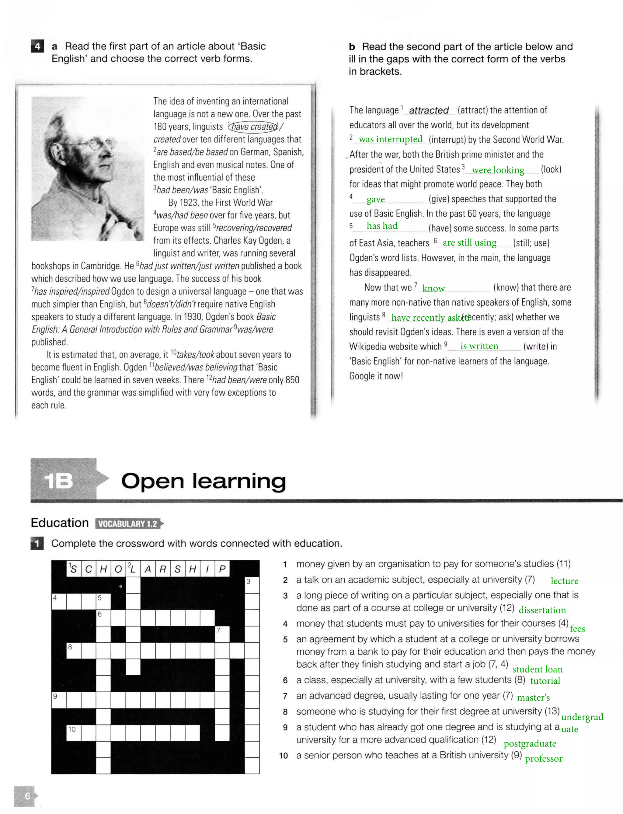 IJ a Read the first part of an article about 'Basic
English' and choose the correct verb forms.
The idea of inventing an international
language is not anew one. Over the past
180 years. linguists
created over ten different languages that
2are based/be basedon German, Spanish.
English and even musical notes. One of
the most influential of these
3had been/ was 'Basic English'.
By 1923, the First World War
4
was/had been over for five years. but
Europe was still 5recovering/recovered
from its effects. Charles Kay Ogden. a
linguist and writer.was running several
bookshops in Cambridge.He6hadjust written/just written published a book
which described how we use language. The success of his book
7has inspired/inspired Ogden to design auniversal language - one that was
much simpler than English. but 8doesn't/didn't require native English
speakersto study adifferent language. In 1930, Ogden's book Basic
English:A General Introduction with Rules and Grammar9was/were
published.
It is estimated that. on average, it 10
takes/ took about seven years to
become fluent inEnglish. Ogden 11believed/ was believing that 'Basic
English' could be learned in seven weeks.There 12hadbeen/were only 850
words. and thegrammar was simplified with very few exceptionsto
each rule.
Open learning
Education l!M@:ll!!Ja'lf>
D Complete the crossword with words connected with education.
b Read the second part of the article below and
ill in the gaps with the correct form of the verbs
in brackets.
The language 1
attracted (attract) the attention of
educators all over the world, but its development
2 (interrupt) by the Second World War.
the war, both the British prime minister and the
president of the United States 3 (look)
for ideasthat might promote world peace. They both
4 __ _ (give) speeches that supported the
use of Basic English. In the past 60 years. the language
5 (have)some success. In some parts
of East Asia. teachers 6 (still; use)
Ogden's word lists. However, in the main. the language
hasdisappeared.
Now that we 7 (know) that thereare
many more non-native than native speakers of English. some
linguists 8 (recently; ask) whether we
should revisit Ogden's ideas. There is even aversionof the
Wikipedia website which9 (write) in
'Basic English' for non-native learners of the language.
Google it now!
1 money given by an organisation to pay for someone's studies (11)
2 a talk on an academic subject, especially at university (7)
3 a long piece of writing on a particular subject, especially one that is
done as part of a course at college or university (12)
4 money that students must pay to universities for their courses (4)
s an agreement by which a student at a college or university borrows
money from a bank to pay for their education and then pays the money
back after they finish studying and start a job (7, 4)
6 a class, especially at university, with a few students (8)
7 an advanced degree, usually lasting for one year (7)
a someone who is studying for their first degree at university (13)
9 a student who has already got one degree and is studying at a
university for a more advanced qualification (12)
10 a senior person who teaches at a British university (9)
 