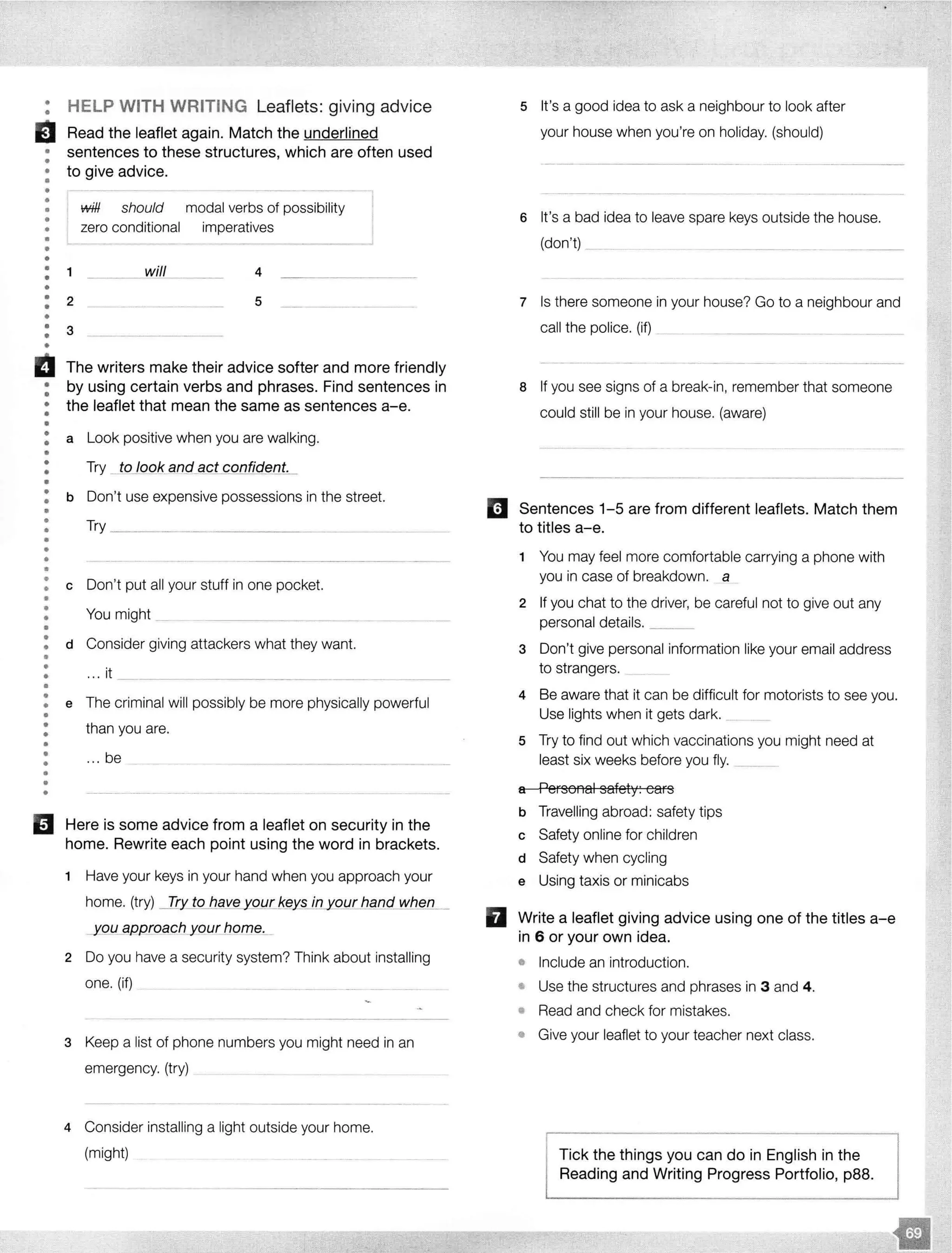 •
• HELP WITH WRITING Leaflets: giving advice
a Read the leaflet again. Match the underlined
• sentences to these structures, which are often used
•
• to give advice.
••
•
•
•
•
•
••
•
••
1
will should modal verbs of possibility
zero conditional imperatives
4
: 2 5
•
: 3
•
Iii The writers make their advice softer and more friendly
: by using certain verbs and phrases. Find sentences in
• the leaflet that mean the same as sentences a-e.
•
•
: a Look positive when you are walking.
•
•
•
•
Try __tojQok an_<;J_qct confident.
: b Don't use expensive possessions in the street.
•
•
••
•
•
•
Try ----------------------
: c Don't put all your stuff in one pocket.
•
•
•
•
You might _
: d Consider giving attackers what they want.
... it
•
•
•
•
•• e The criminal will possibly be more physically powerful
•
•
•
•
•
•••
•
than you are.
... be
Here is some advice from a leaflet on security in the
home. Rewrite each point using the word in brackets.
1 Have your keys in your hand when you approach your
home. (try) _IJy_ to have your key_s in our hand when
y_gu_ appLoach your home.
2 Do you have a security system? Think about installing
one. (if)
3 Keep a list of phone numbers you might need in an
emergency. (try)
4 Consider installing a light outside your home.
(might)
5 It's a good idea to ask a neighbour to look after
your house when you're on holiday. (should)
6 It's a bad idea to leave spare keys outside the house.
(don't) ....
7 Is there someone in your house? Go to a neighbour and
call the police. (if)
a If you see signs of a break-in, remember that someone
could still be in your house. (aware)
mJ Sentences 1-5 are from different leaflets. Match them
to titles a-e.
1 You may feel more comfortable carrying a phone with
you in case of breakdown. a
2 If you chat to the driver, be careful not to give out any
personal details. ___
3 Don't give personal information like your email address
to strangers.
4 Be aware that it can be difficult for motorists to see you.
Use lights when it gets dark. _
5 Try to find out which vaccinations you might need at
least six weeks before you fly. -----·····
a Personal safety: cars
b Travelling abroad: safety tips
c Safety online for children
d Safety when cycling
e Using taxis or minicabs
II Write a leaflet giving advice using one of the titles a-e
in 6 or your own idea.
• Include an introduction.
• Use the structures and phrases in 3 and 4.
• Read and check for mistakes.
• Give your leaflet to your teacher next class.
Tick the things you can do in English in the
Reading and Writing Progress Portfolio, p88.
 