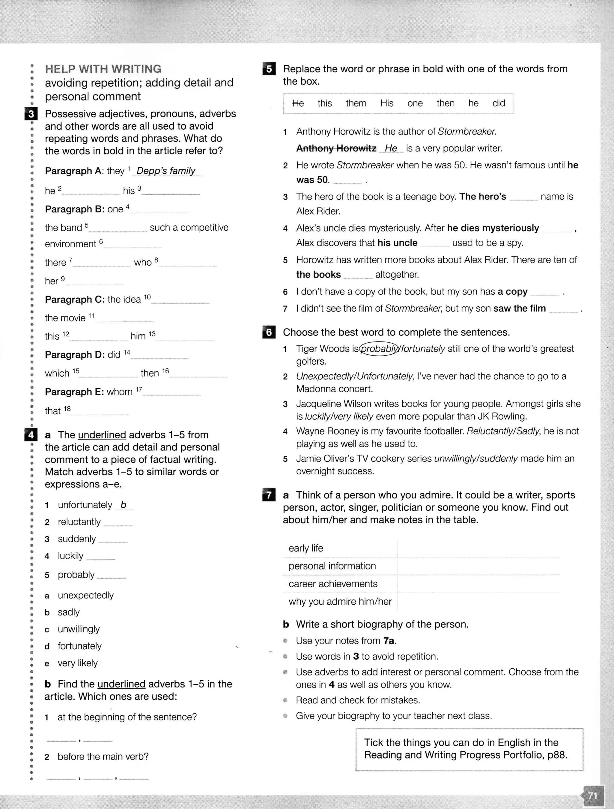 •
•
•
•
••
•
HELP WITH WRITING
avoiding repetition; adding detail and
personal comment
EJ Possessive adjectives, pronouns, adverbs
: and other words are all used to avoid
: repeating words and phrases. What do
: the words in bold in the article refer to?
•
•
•
••
•
•
Paragraph A: they __
he 2
- - - - his 3
- - - - -
: Paragraph 8: one 4
•
: the band 5 such a competitive-·····-
•
• environment 6. - -·-··---·- -·
•
• there 7 who 8
•
•• her 9____________
•
•
•
•
•
•
•
Paragraph C: the idea 10_ _ _ __
the movie 11
•• this 12
him 13
•
•
•
•
Paragraph D: did 14
····--·· ·---· -·-··-·········· - -
! which 15 _____________ then 16 _________
••
•
•
•
•
•
Paragraph E: whom 17_ _ _ __
that 18
ii a The underlined adverbs 1-5 from
: the article can add detail and personal
: comment to a piece of factual writing.
: Match adverbs 1-5 to similar words or
: expressions a-e.
•
•
•
•
•
•
•
•
•
•
•
•
••
•
••
•
•
•
•
•
•
•
•
•
•
•
•
•
•
•
•
•
••
•
•
•
•
•
•
•
•
•
1 unfortunately -1L_
2 reluctantly
3 suddenly __
4 luckily ___
s probably ______
a unexpectedly
b sadly
c unwillingly
d fortunately
e very likely
b Find the underlined adverbs 1-5 in the
article. Which ones are used:
1 at the beginning of the sentence?
2 before the main verb?
. ' '
El Replace the word or phrase in bold with one of the words from
the box.
He this them His one then he did
1 Anthony Horowitz is the author of Stormbreaker.
Anthony Horowitz ._Hfl._ is a very popular writer.
2 He wrote Stormbreaker when he was 50. He wasn't famous until he
was50. __
3 The hero of the book is a teenage boy. The hero's
Alex Rider.
name is
4 Alex's uncle dies mysteriously. After he dies mysteriously .
Alex discovers that his uncle used to be a spy.
s Horowitz has written more books about Alex Rider. There are ten of
the books .. altogether.
6 I don't have a copy of the book, but my son has a copy
7 I didn't see the film of Stormbreaker, but my son saw the film
II Choose the best word to complete the sentences.
1 Tiger Woods still one of the world's greatest
golfers.
2 Unexpectedly/Unfortunately, I've never had the chance to go to a
Madonna concert.
3 Jacqueline Wilson writes books for young people. Amongst girls she
is luckily/very likely even more popular than JK Rowling.
4 Wayne Rooney is my favourite footballer. Reluctantly/Sadly, he is not
playing as well as he used to.
5 Jamie Oliver's TV cookery series unwillingly/suddenly made him an
overnight success.
D a Think of a person who you admire. It could be a writer, sports
person, actor, singer, politician or someone you know. Find out
about him/her and make notes in the table.
early life
personal information
career achievements
why you admire him/her
b Write a short biography of the person.
o Use your notes from 7a.
o Use words in 3 to avoid repetition.
• Use adverbs to add interest or personal comment. Choose from the
ones in 4 as well as others you know.
• Read and check for mistakes.
e Give your biography to your teacher next class.
Tick the things you can do in English in the
Reading and Writing Progress Portfolio, p88.
 