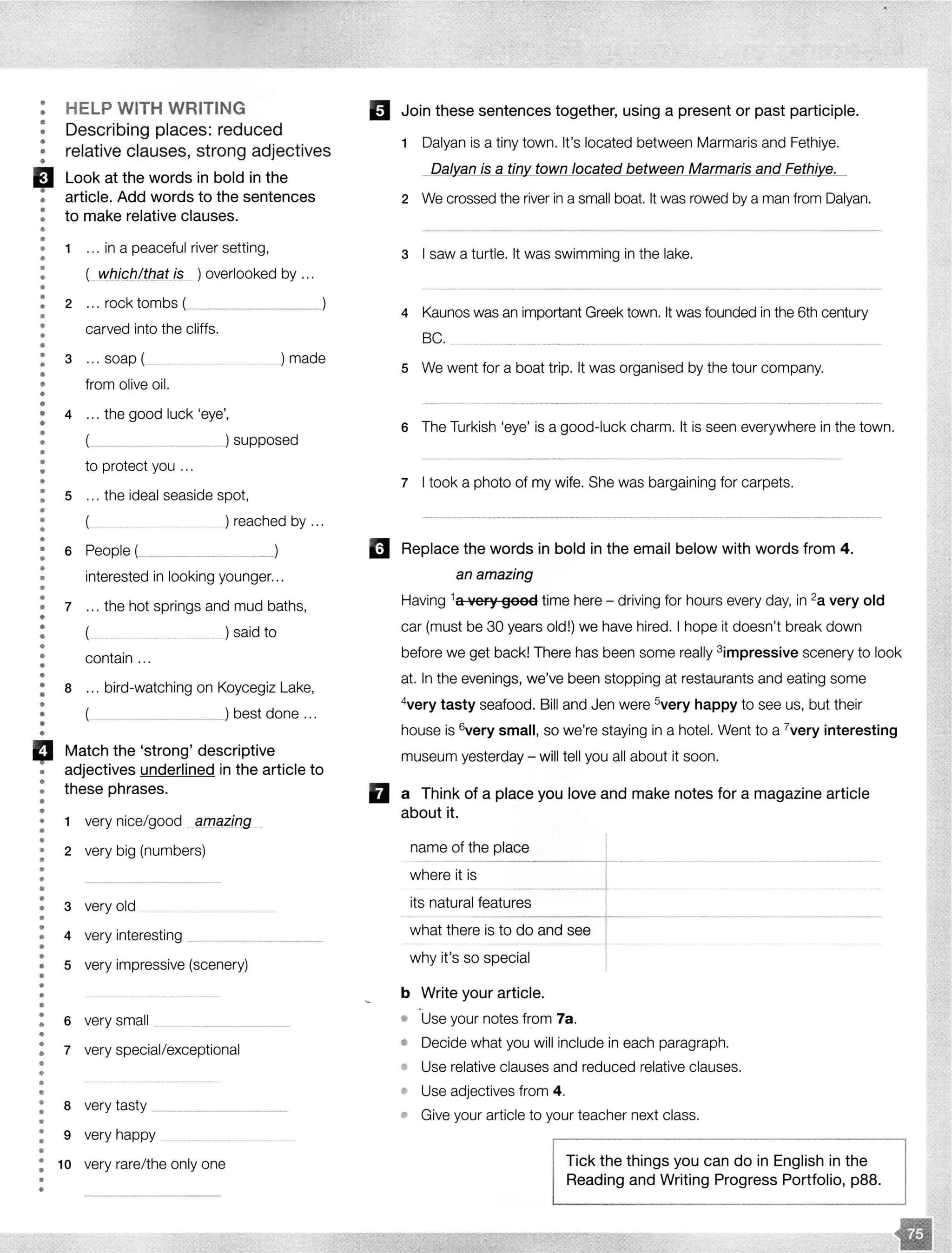 ••
•
•
•
•
•
'•
•
•
•
•
HELP WITH WRITING
Describing places: reduced
relative clauses, strong adjectives
Look at the words in bold in the
article. Add words to the sentences
to make relative clauses.
• 1 ... in a peaceful river setting,
•
•
•
••
•
•••
•
•
•
•
( whjc_h/that is ) overlooked by ...
2 .. . rock tombs(________
carved into the cliffs.
3 ... soap ( ) made
• from olive oil.
•
•
• 4 ... the good luck 'eye',
••• )supposed
•
•
••
•
•
•
•
•
••
•
•
•
•
••
•••
••
•
•
•
•
••
•
•
•
•
•
•
•
•
•
•
•
•
•
•
•
to protect you .. .
5 ... the ideal seaside spot,
(_ _ ) reached by ...
6 People(_______,
interested in looking younger...
7 ... the hot springs and mud baths,
( _)said to
contain ...
8 ... bird-watching on Koycegiz Lake,
_____) best done ...
Match the 'strong' descriptive
adjectives underlined in the article to
these phrases.
1 very nice/good amazing
2 very big (numbers)
3 very old
4 very interesting _______
•
••
•••
•• 5 very impressive (scenery)
•
•
•
•
•
•
•
•
•
•
•
•
••
•
•
•
••
6 very small
7 very special/exceptional
8 very tasty
9 very happy
: 10 very rare/the only one
•
•
II
Join these sentences together, using a present or past participle.
1 Dalyan is a tiny town. It's located between Marmaris and Fethiye.
Da/yan is a tiny_ town located between Marmaris and Fethi e.
2 We crossed the river in a small boat. It was rowed by a man from Dalyan.
3 I saw a turtle. It was swimming in the lake.
4 Kaunas was an important Greek town. It was founded in the 6th century
BC.
5 We went for a boat trip. It was organised by the tour company.
6 The Turkish 'eye' is a good-luck charm. It is seen everywhere in the town.
- ------·----· - - - - - - - - - - - - - - - -
7 I took a photo of my wife. She was bargaining for carpets.
---------------------------
Replace the words in bold in the email below with words from 4.
an amazing
Having 1a 't'ery good time here - driving for hours every day, in 2a very old
car (must be 30 years old!) we have hired. I hope it doesn't break down
before we get back! There has been some really 3impressive scenery to look
at. In the evenings, we've been stopping at restaurants and eating some
4
very tasty seafood. Bill and Jen were 5
very happy to see us, but their
house is 6very small, so we're staying in a hotel. Went to a 7
very interesting
museum yesterday - will tell you all about it soon.
a Think of a place you love and make notes for a magazine article
about it.
name of the place I
where it is
-··--····-··------·--····-··
its natural features
what there is to do and see
why it's so special
b Write your article.
• Use your notes from 7a.
• Decide what you will include in each paragraph.
• Use relative clauses and reduced relative clauses.
• Use adjectives from 4.
• Give your article to your teacher next class.
Tick the things you can do in English in the
Reading and Writing Progress Portfolio, p88.
 